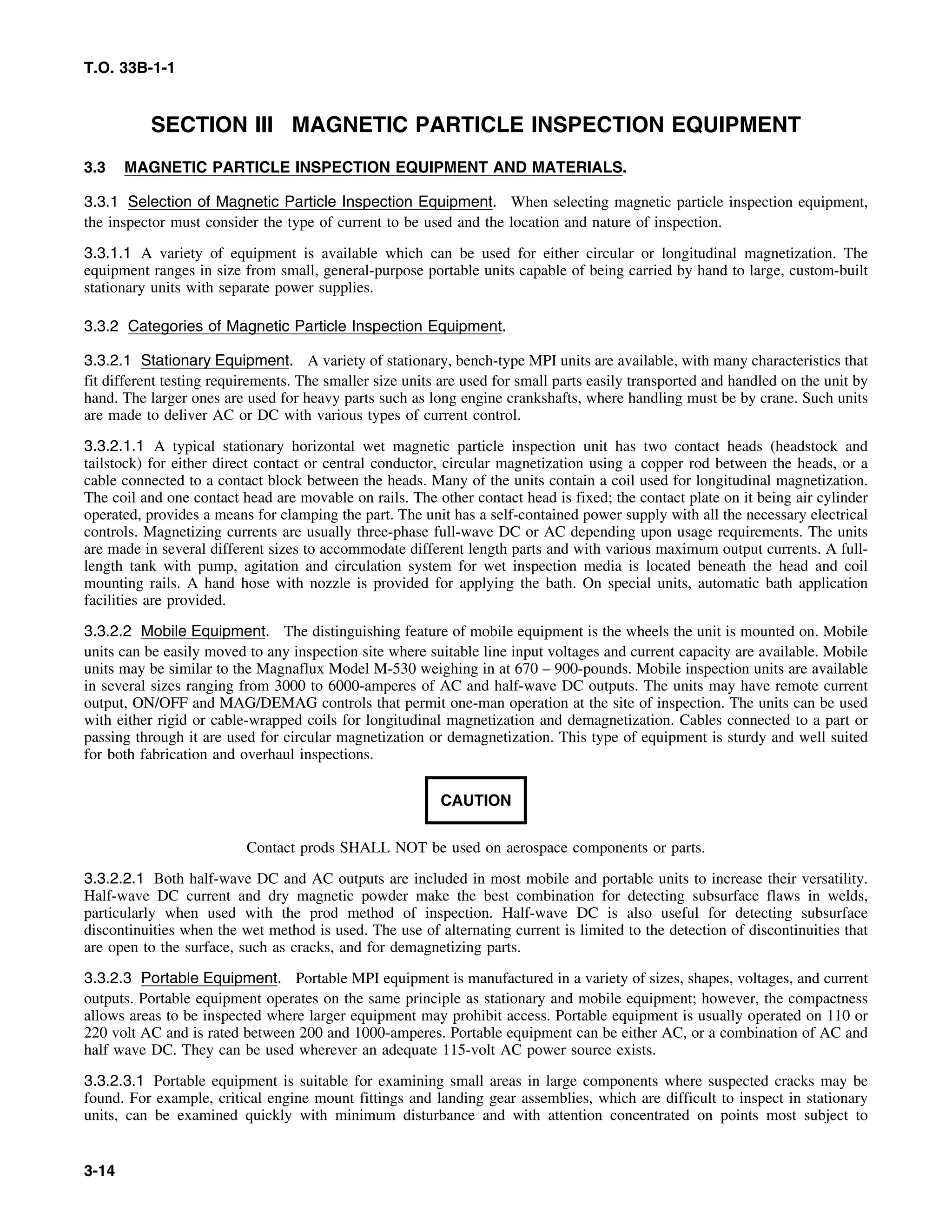 T.O. 33B-1-1
SECTION III MAGNETIC PARTICLE INSPECTION EQUIPMENT
3.3 MAGNETIC PARTICLE INSPECTION EQUIPMENT AND MATERIALS.
3.3.1 Selection of Magnetic Particle Inspection Equipment. When selecting magnetic particle inspection equipment,
the inspector must consider the type of current to be used and the location and nature of inspection.
3.3.1.1 A variety of equipment is available which can be used for either circular or longitudinal magnetization. The
equipment ranges in size from small, general-purpose portable units capable of being carried by hand to large, custom-built
stationary units with separate power supplies.
3.3.2 Categories of Magnetic Particle Inspection Equipment.
3.3.2.1 Stationary Equipment. A variety of stationary, bench-type MPI units are available, with many characteristics that
fit different testing requirements. The smaller size units are used for small parts easily transported and handled on the unit by
hand. The larger ones are used for heavy parts such as long engine crankshafts, where handling must be by crane. Such units
are made to deliver AC or DC with various types of current control.
3.3.2.1.1 A typical stationary horizontal wet magnetic particle inspection unit has two contact heads (headstock and
tailstock) for either direct contact or central conductor, circular magnetization using a copper rod between the heads, or a
cable connected to a contact block between the heads. Many of the units contain a coil used for longitudinal magnetization.
The coil and one contact head are movable on rails. The other contact head is fixed; the contact plate on it being air cylinder
operated, provides a means for clamping the part. The unit has a self-contained power supply with all the necessary electrical
controls. Magnetizing currents are usually three-phase full-wave DC or AC depending upon usage requirements. The units
are made in several different sizes to accommodate different length parts and with various maximum output currents. A full-
length tank with pump, agitation and circulation system for wet inspection media is located beneath the head and coil
mounting rails. A hand hose with nozzle is provided for applying the bath. On special units, automatic bath application
facilities are provided.
3.3.2.2 Mobile Equipment. The distinguishing feature of mobile equipment is the wheels the unit is mounted on. Mobile
units can be easily moved to any inspection site where suitable line input voltages and current capacity are available. Mobile
units may be similar to the Magnaflux Model M-530 weighing in at 670 – 900-pounds. Mobile inspection units are available
in several sizes ranging from 3000 to 6000-amperes of AC and half-wave DC outputs. The units may have remote current
output, ON/OFF and MAG/DEMAG controls that permit one-man operation at the site of inspection. The units can be used
with either rigid or cable-wrapped coils for longitudinal magnetization and demagnetization. Cables connected to a part or
passing through it are used for circular magnetization or demagnetization. This type of equipment is sturdy and well suited
for both fabrication and overhaul inspections.
CAUTION
Contact prods SHALL NOT be used on aerospace components or parts.
3.3.2.2.1 Both half-wave DC and AC outputs are included in most mobile and portable units to increase their versatility.
Half-wave DC current and dry magnetic powder make the best combination for detecting subsurface flaws in welds,
particularly when used with the prod method of inspection. Half-wave DC is also useful for detecting subsurface
discontinuities when the wet method is used. The use of alternating current is limited to the detection of discontinuities that
are open to the surface, such as cracks, and for demagnetizing parts.
3.3.2.3 Portable Equipment. Portable MPI equipment is manufactured in a variety of sizes, shapes, voltages, and current
outputs. Portable equipment operates on the same principle as stationary and mobile equipment; however, the compactness
allows areas to be inspected where larger equipment may prohibit access. Portable equipment is usually operated on 110 or
220 volt AC and is rated between 200 and 1000-amperes. Portable equipment can be either AC, or a combination of AC and
half wave DC. They can be used wherever an adequate 115-volt AC power source exists.
3.3.2.3.1 Portable equipment is suitable for examining small areas in large components where suspected cracks may be
found. For example, critical engine mount fittings and landing gear assemblies, which are difficult to inspect in stationary
units, can be examined quickly with minimum disturbance and with attention concentrated on points most subject to
3-14
 
