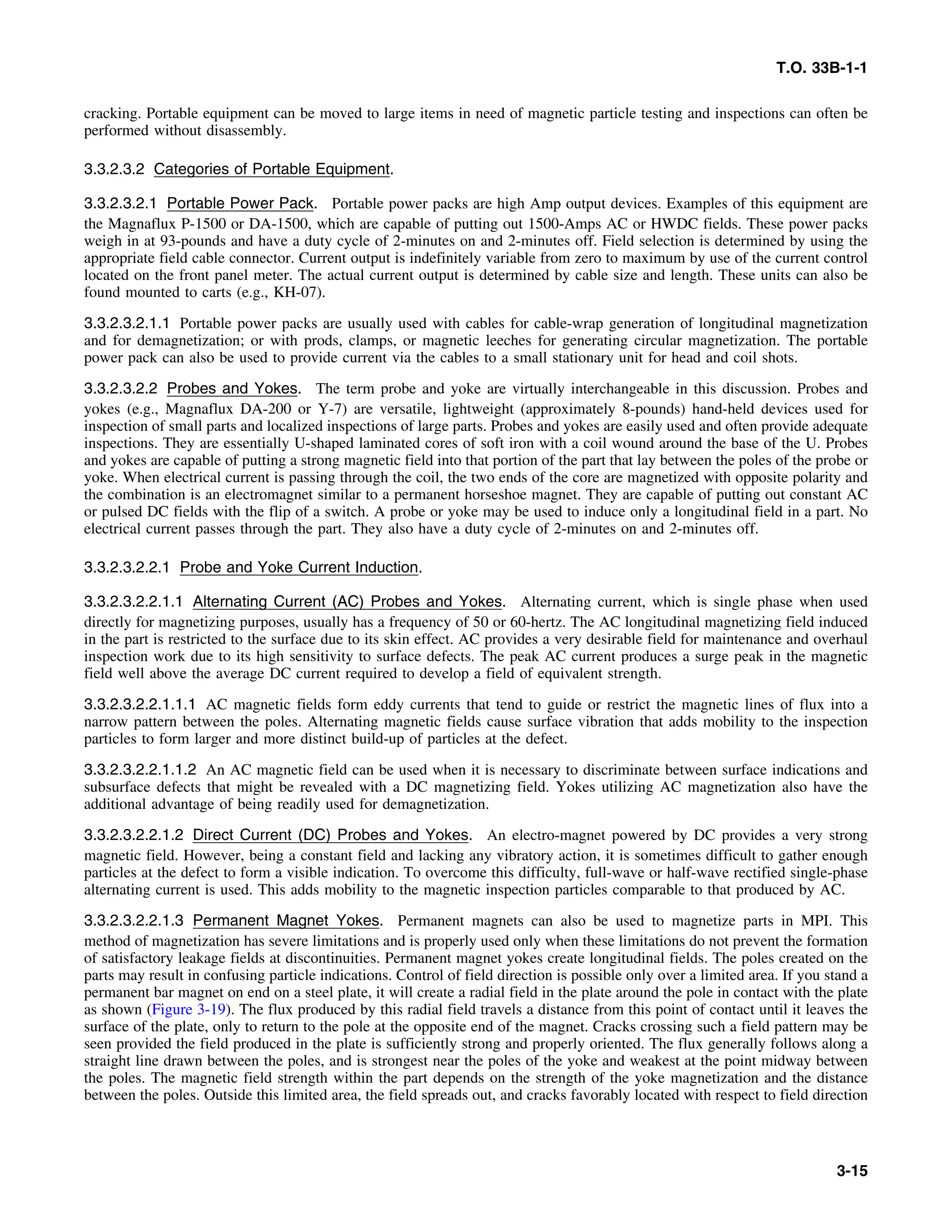 T.O. 33B-1-1
cracking. Portable equipment can be moved to large items in need of magnetic particle testing and inspections can often be
performed without disassembly.
3.3.2.3.2 Categories of Portable Equipment.
3.3.2.3.2.1 Portable Power Pack. Portable power packs are high Amp output devices. Examples of this equipment are
the Magnaflux P-1500 or DA-1500, which are capable of putting out 1500-Amps AC or HWDC fields. These power packs
weigh in at 93-pounds and have a duty cycle of 2-minutes on and 2-minutes off. Field selection is determined by using the
appropriate field cable connector. Current output is indefinitely variable from zero to maximum by use of the current control
located on the front panel meter. The actual current output is determined by cable size and length. These units can also be
found mounted to carts (e.g., KH-07).
3.3.2.3.2.1.1 Portable power packs are usually used with cables for cable-wrap generation of longitudinal magnetization
and for demagnetization; or with prods, clamps, or magnetic leeches for generating circular magnetization. The portable
power pack can also be used to provide current via the cables to a small stationary unit for head and coil shots.
3.3.2.3.2.2 Probes and Yokes. The term probe and yoke are virtually interchangeable in this discussion. Probes and
yokes (e.g., Magnaflux DA-200 or Y-7) are versatile, lightweight (approximately 8-pounds) hand-held devices used for
inspection of small parts and localized inspections of large parts. Probes and yokes are easily used and often provide adequate
inspections. They are essentially U-shaped laminated cores of soft iron with a coil wound around the base of the U. Probes
and yokes are capable of putting a strong magnetic field into that portion of the part that lay between the poles of the probe or
yoke. When electrical current is passing through the coil, the two ends of the core are magnetized with opposite polarity and
the combination is an electromagnet similar to a permanent horseshoe magnet. They are capable of putting out constant AC
or pulsed DC fields with the flip of a switch. A probe or yoke may be used to induce only a longitudinal field in a part. No
electrical current passes through the part. They also have a duty cycle of 2-minutes on and 2-minutes off.
3.3.2.3.2.2.1 Probe and Yoke Current Induction.
3.3.2.3.2.2.1.1 Alternating Current (AC) Probes and Yokes. Alternating current, which is single phase when used
directly for magnetizing purposes, usually has a frequency of 50 or 60-hertz. The AC longitudinal magnetizing field induced
in the part is restricted to the surface due to its skin effect. AC provides a very desirable field for maintenance and overhaul
inspection work due to its high sensitivity to surface defects. The peak AC current produces a surge peak in the magnetic
field well above the average DC current required to develop a field of equivalent strength.
3.3.2.3.2.2.1.1.1 AC magnetic fields form eddy currents that tend to guide or restrict the magnetic lines of flux into a
narrow pattern between the poles. Alternating magnetic fields cause surface vibration that adds mobility to the inspection
particles to form larger and more distinct build-up of particles at the defect.
3.3.2.3.2.2.1.1.2 An AC magnetic field can be used when it is necessary to discriminate between surface indications and
subsurface defects that might be revealed with a DC magnetizing field. Yokes utilizing AC magnetization also have the
additional advantage of being readily used for demagnetization.
3.3.2.3.2.2.1.2 Direct Current (DC) Probes and Yokes. An electro-magnet powered by DC provides a very strong
magnetic field. However, being a constant field and lacking any vibratory action, it is sometimes difficult to gather enough
particles at the defect to form a visible indication. To overcome this difficulty, full-wave or half-wave rectified single-phase
alternating current is used. This adds mobility to the magnetic inspection particles comparable to that produced by AC.
3.3.2.3.2.2.1.3 Permanent Magnet Yokes. Permanent magnets can also be used to magnetize parts in MPI. This
method of magnetization has severe limitations and is properly used only when these limitations do not prevent the formation
of satisfactory leakage fields at discontinuities. Permanent magnet yokes create longitudinal fields. The poles created on the
parts may result in confusing particle indications. Control of field direction is possible only over a limited area. If you stand a
permanent bar magnet on end on a steel plate, it will create a radial field in the plate around the pole in contact with the plate
as shown (Figure 3-19). The flux produced by this radial field travels a distance from this point of contact until it leaves the
surface of the plate, only to return to the pole at the opposite end of the magnet. Cracks crossing such a field pattern may be
seen provided the field produced in the plate is sufficiently strong and properly oriented. The flux generally follows along a
straight line drawn between the poles, and is strongest near the poles of the yoke and weakest at the point midway between
the poles. The magnetic field strength within the part depends on the strength of the yoke magnetization and the distance
between the poles. Outside this limited area, the field spreads out, and cracks favorably located with respect to field direction
3-15
 