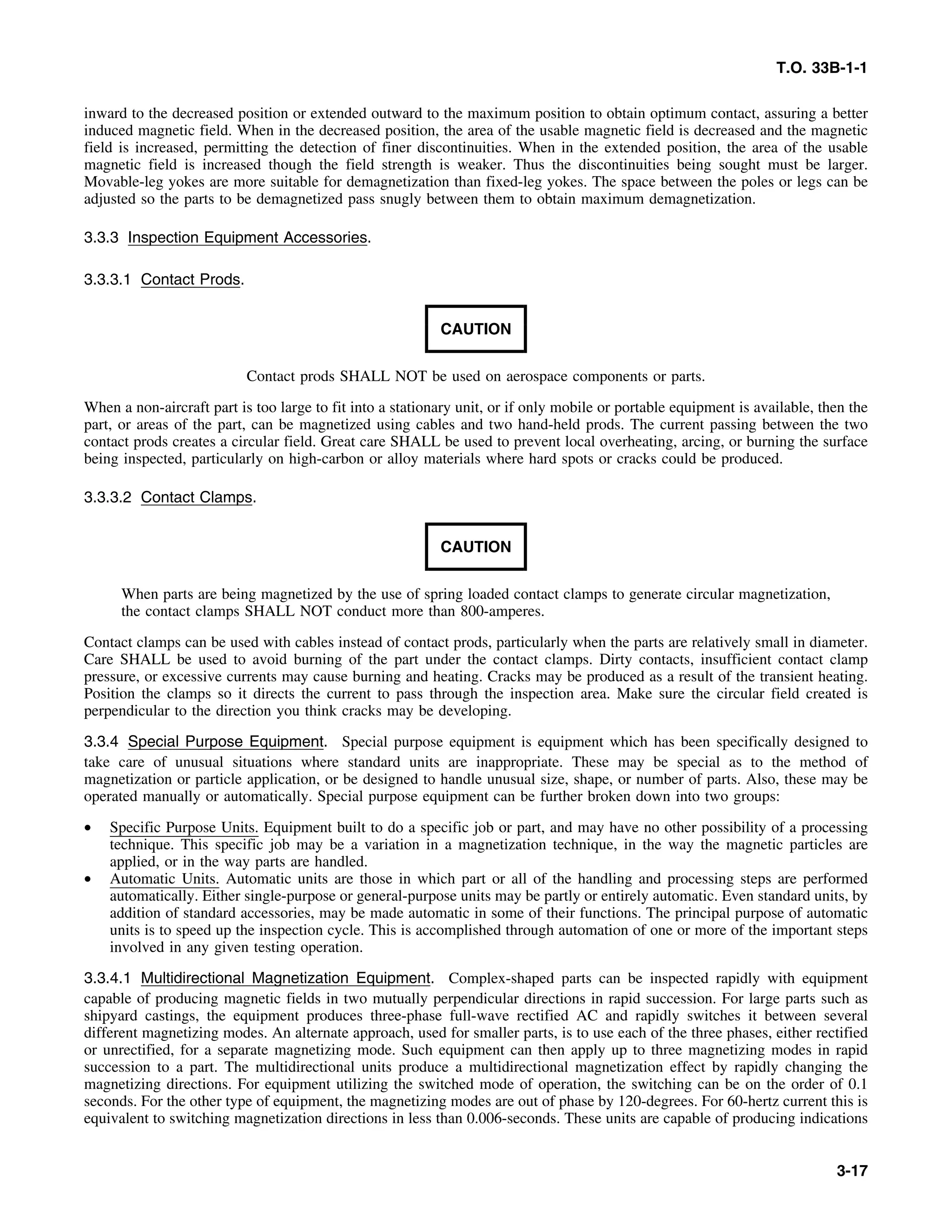 T.O. 33B-1-1
inward to the decreased position or extended outward to the maximum position to obtain optimum contact, assuring a better
induced magnetic field. When in the decreased position, the area of the usable magnetic field is decreased and the magnetic
field is increased, permitting the detection of finer discontinuities. When in the extended position, the area of the usable
magnetic field is increased though the field strength is weaker. Thus the discontinuities being sought must be larger.
Movable-leg yokes are more suitable for demagnetization than fixed-leg yokes. The space between the poles or legs can be
adjusted so the parts to be demagnetized pass snugly between them to obtain maximum demagnetization.
3.3.3 Inspection Equipment Accessories.
3.3.3.1 Contact Prods.
CAUTION
Contact prods SHALL NOT be used on aerospace components or parts.
When a non-aircraft part is too large to fit into a stationary unit, or if only mobile or portable equipment is available, then the
part, or areas of the part, can be magnetized using cables and two hand-held prods. The current passing between the two
contact prods creates a circular field. Great care SHALL be used to prevent local overheating, arcing, or burning the surface
being inspected, particularly on high-carbon or alloy materials where hard spots or cracks could be produced.
3.3.3.2 Contact Clamps.
CAUTION
When parts are being magnetized by the use of spring loaded contact clamps to generate circular magnetization,
the contact clamps SHALL NOT conduct more than 800-amperes.
Contact clamps can be used with cables instead of contact prods, particularly when the parts are relatively small in diameter.
Care SHALL be used to avoid burning of the part under the contact clamps. Dirty contacts, insufficient contact clamp
pressure, or excessive currents may cause burning and heating. Cracks may be produced as a result of the transient heating.
Position the clamps so it directs the current to pass through the inspection area. Make sure the circular field created is
perpendicular to the direction you think cracks may be developing.
3.3.4 Special Purpose Equipment. Special purpose equipment is equipment which has been specifically designed to
take care of unusual situations where standard units are inappropriate. These may be special as to the method of
magnetization or particle application, or be designed to handle unusual size, shape, or number of parts. Also, these may be
operated manually or automatically. Special purpose equipment can be further broken down into two groups:
• Specific Purpose Units. Equipment built to do a specific job or part, and may have no other possibility of a processing
technique. This specific job may be a variation in a magnetization technique, in the way the magnetic particles are
applied, or in the way parts are handled.
• Automatic Units. Automatic units are those in which part or all of the handling and processing steps are performed
automatically. Either single-purpose or general-purpose units may be partly or entirely automatic. Even standard units, by
addition of standard accessories, may be made automatic in some of their functions. The principal purpose of automatic
units is to speed up the inspection cycle. This is accomplished through automation of one or more of the important steps
involved in any given testing operation.
3.3.4.1 Multidirectional Magnetization Equipment. Complex-shaped parts can be inspected rapidly with equipment
capable of producing magnetic fields in two mutually perpendicular directions in rapid succession. For large parts such as
shipyard castings, the equipment produces three-phase full-wave rectified AC and rapidly switches it between several
different magnetizing modes. An alternate approach, used for smaller parts, is to use each of the three phases, either rectified
or unrectified, for a separate magnetizing mode. Such equipment can then apply up to three magnetizing modes in rapid
succession to a part. The multidirectional units produce a multidirectional magnetization effect by rapidly changing the
magnetizing directions. For equipment utilizing the switched mode of operation, the switching can be on the order of 0.1
seconds. For the other type of equipment, the magnetizing modes are out of phase by 120-degrees. For 60-hertz current this is
equivalent to switching magnetization directions in less than 0.006-seconds. These units are capable of producing indications
3-17
 