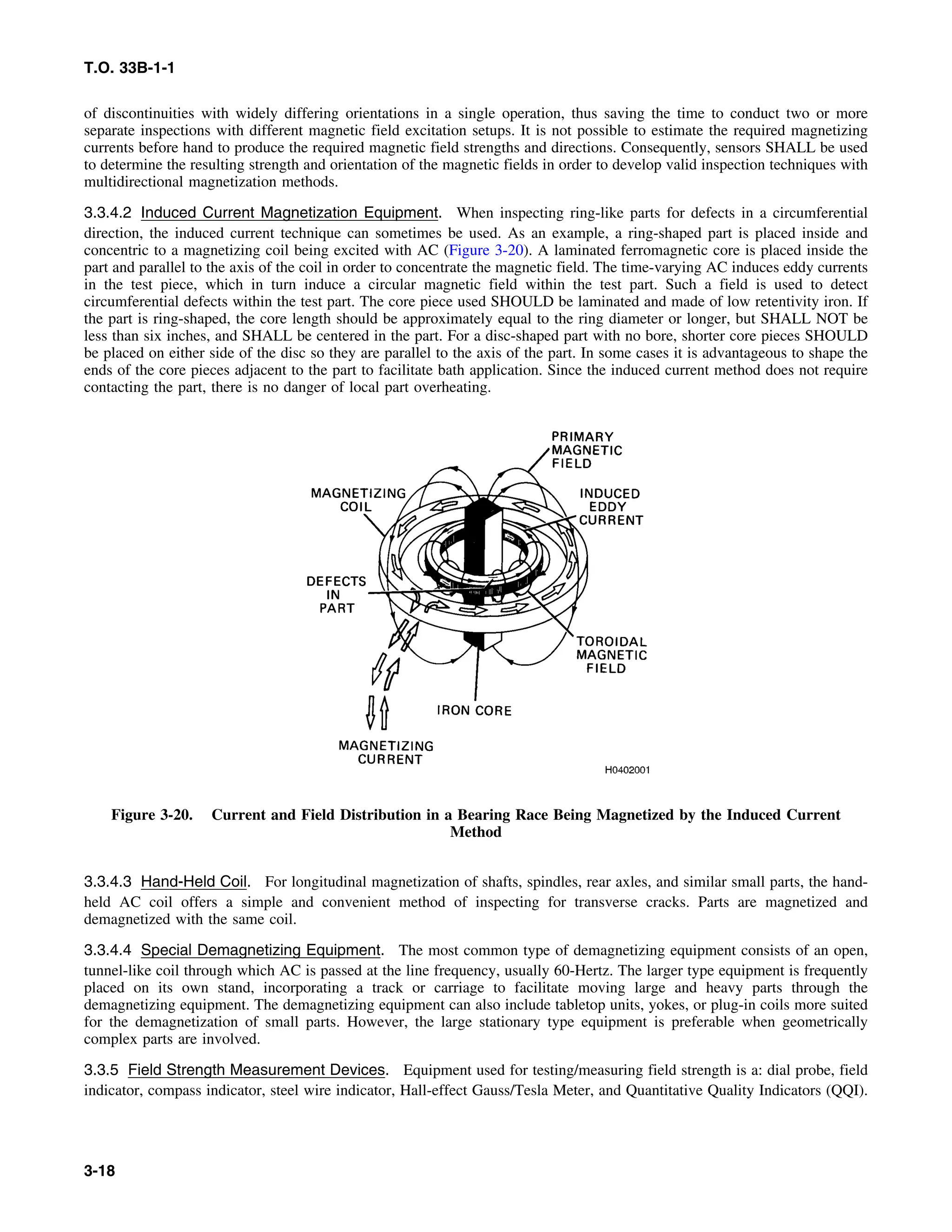 T.O. 33B-1-1
of discontinuities with widely differing orientations in a single operation, thus saving the time to conduct two or more
separate inspections with different magnetic field excitation setups. It is not possible to estimate the required magnetizing
currents before hand to produce the required magnetic field strengths and directions. Consequently, sensors SHALL be used
to determine the resulting strength and orientation of the magnetic fields in order to develop valid inspection techniques with
multidirectional magnetization methods.
3.3.4.2 Induced Current Magnetization Equipment. When inspecting ring-like parts for defects in a circumferential
direction, the induced current technique can sometimes be used. As an example, a ring-shaped part is placed inside and
concentric to a magnetizing coil being excited with AC (Figure 3-20). A laminated ferromagnetic core is placed inside the
part and parallel to the axis of the coil in order to concentrate the magnetic field. The time-varying AC induces eddy currents
in the test piece, which in turn induce a circular magnetic field within the test part. Such a field is used to detect
circumferential defects within the test part. The core piece used SHOULD be laminated and made of low retentivity iron. If
the part is ring-shaped, the core length should be approximately equal to the ring diameter or longer, but SHALL NOT be
less than six inches, and SHALL be centered in the part. For a disc-shaped part with no bore, shorter core pieces SHOULD
be placed on either side of the disc so they are parallel to the axis of the part. In some cases it is advantageous to shape the
ends of the core pieces adjacent to the part to facilitate bath application. Since the induced current method does not require
contacting the part, there is no danger of local part overheating.
Figure 3-20. Current and Field Distribution in a Bearing Race Being Magnetized by the Induced Current
Method
3.3.4.3 Hand-Held Coil. For longitudinal magnetization of shafts, spindles, rear axles, and similar small parts, the hand-
held AC coil offers a simple and convenient method of inspecting for transverse cracks. Parts are magnetized and
demagnetized with the same coil.
3.3.4.4 Special Demagnetizing Equipment. The most common type of demagnetizing equipment consists of an open,
tunnel-like coil through which AC is passed at the line frequency, usually 60-Hertz. The larger type equipment is frequently
placed on its own stand, incorporating a track or carriage to facilitate moving large and heavy parts through the
demagnetizing equipment. The demagnetizing equipment can also include tabletop units, yokes, or plug-in coils more suited
for the demagnetization of small parts. However, the large stationary type equipment is preferable when geometrically
complex parts are involved.
3.3.5 Field Strength Measurement Devices. Equipment used for testing/measuring field strength is a: dial probe, field
indicator, compass indicator, steel wire indicator, Hall-effect Gauss/Tesla Meter, and Quantitative Quality Indicators (QQI).
3-18
 