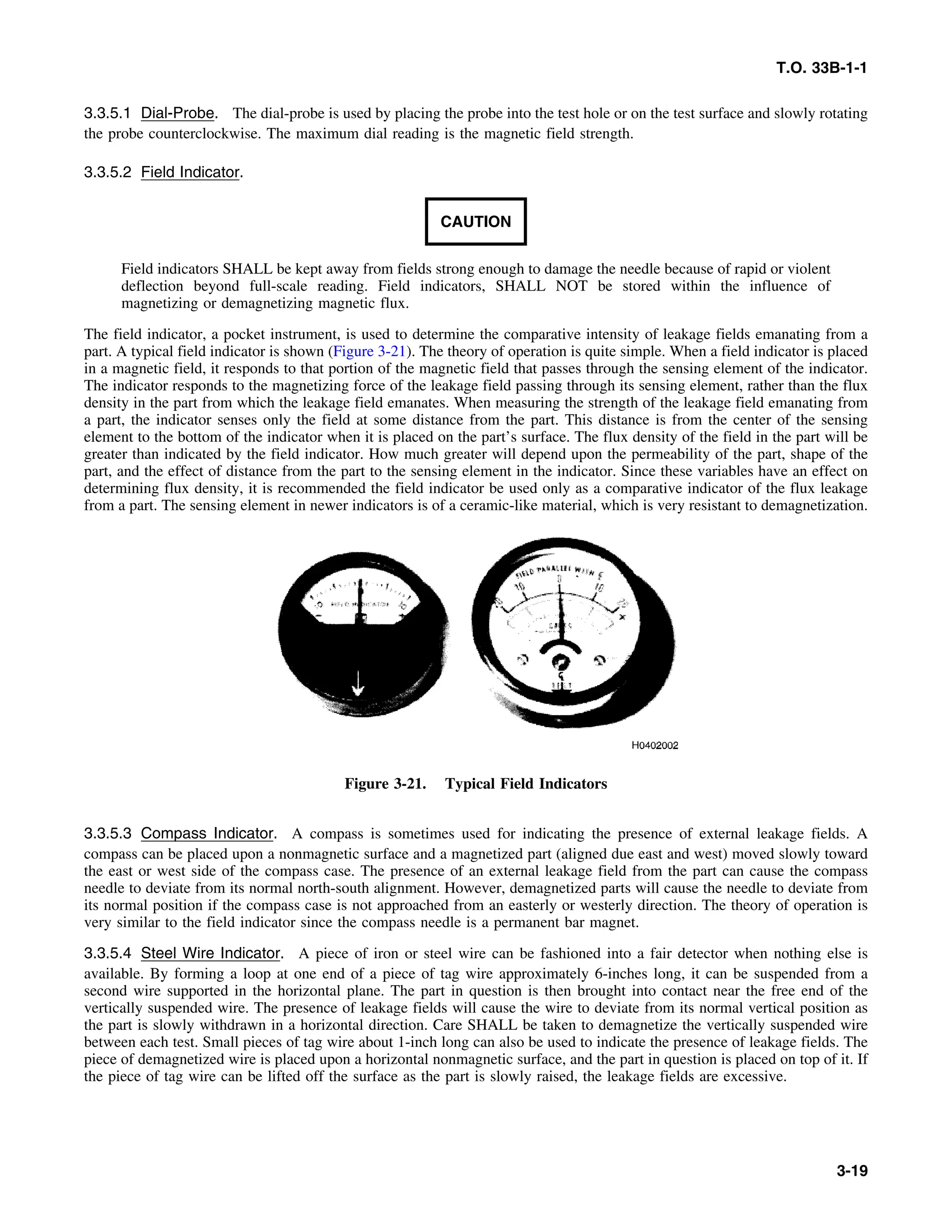 T.O. 33B-1-1
3.3.5.1 Dial-Probe. The dial-probe is used by placing the probe into the test hole or on the test surface and slowly rotating
the probe counterclockwise. The maximum dial reading is the magnetic field strength.
3.3.5.2 Field Indicator.
CAUTION
Field indicators SHALL be kept away from fields strong enough to damage the needle because of rapid or violent
deflection beyond full-scale reading. Field indicators, SHALL NOT be stored within the influence of
magnetizing or demagnetizing magnetic flux.
The field indicator, a pocket instrument, is used to determine the comparative intensity of leakage fields emanating from a
part. A typical field indicator is shown (Figure 3-21). The theory of operation is quite simple. When a field indicator is placed
in a magnetic field, it responds to that portion of the magnetic field that passes through the sensing element of the indicator.
The indicator responds to the magnetizing force of the leakage field passing through its sensing element, rather than the flux
density in the part from which the leakage field emanates. When measuring the strength of the leakage field emanating from
a part, the indicator senses only the field at some distance from the part. This distance is from the center of the sensing
element to the bottom of the indicator when it is placed on the part’s surface. The flux density of the field in the part will be
greater than indicated by the field indicator. How much greater will depend upon the permeability of the part, shape of the
part, and the effect of distance from the part to the sensing element in the indicator. Since these variables have an effect on
determining flux density, it is recommended the field indicator be used only as a comparative indicator of the flux leakage
from a part. The sensing element in newer indicators is of a ceramic-like material, which is very resistant to demagnetization.
Figure 3-21. Typical Field Indicators
3.3.5.3 Compass Indicator. A compass is sometimes used for indicating the presence of external leakage fields. A
compass can be placed upon a nonmagnetic surface and a magnetized part (aligned due east and west) moved slowly toward
the east or west side of the compass case. The presence of an external leakage field from the part can cause the compass
needle to deviate from its normal north-south alignment. However, demagnetized parts will cause the needle to deviate from
its normal position if the compass case is not approached from an easterly or westerly direction. The theory of operation is
very similar to the field indicator since the compass needle is a permanent bar magnet.
3.3.5.4 Steel Wire Indicator. A piece of iron or steel wire can be fashioned into a fair detector when nothing else is
available. By forming a loop at one end of a piece of tag wire approximately 6-inches long, it can be suspended from a
second wire supported in the horizontal plane. The part in question is then brought into contact near the free end of the
vertically suspended wire. The presence of leakage fields will cause the wire to deviate from its normal vertical position as
the part is slowly withdrawn in a horizontal direction. Care SHALL be taken to demagnetize the vertically suspended wire
between each test. Small pieces of tag wire about 1-inch long can also be used to indicate the presence of leakage fields. The
piece of demagnetized wire is placed upon a horizontal nonmagnetic surface, and the part in question is placed on top of it. If
the piece of tag wire can be lifted off the surface as the part is slowly raised, the leakage fields are excessive.
3-19
 