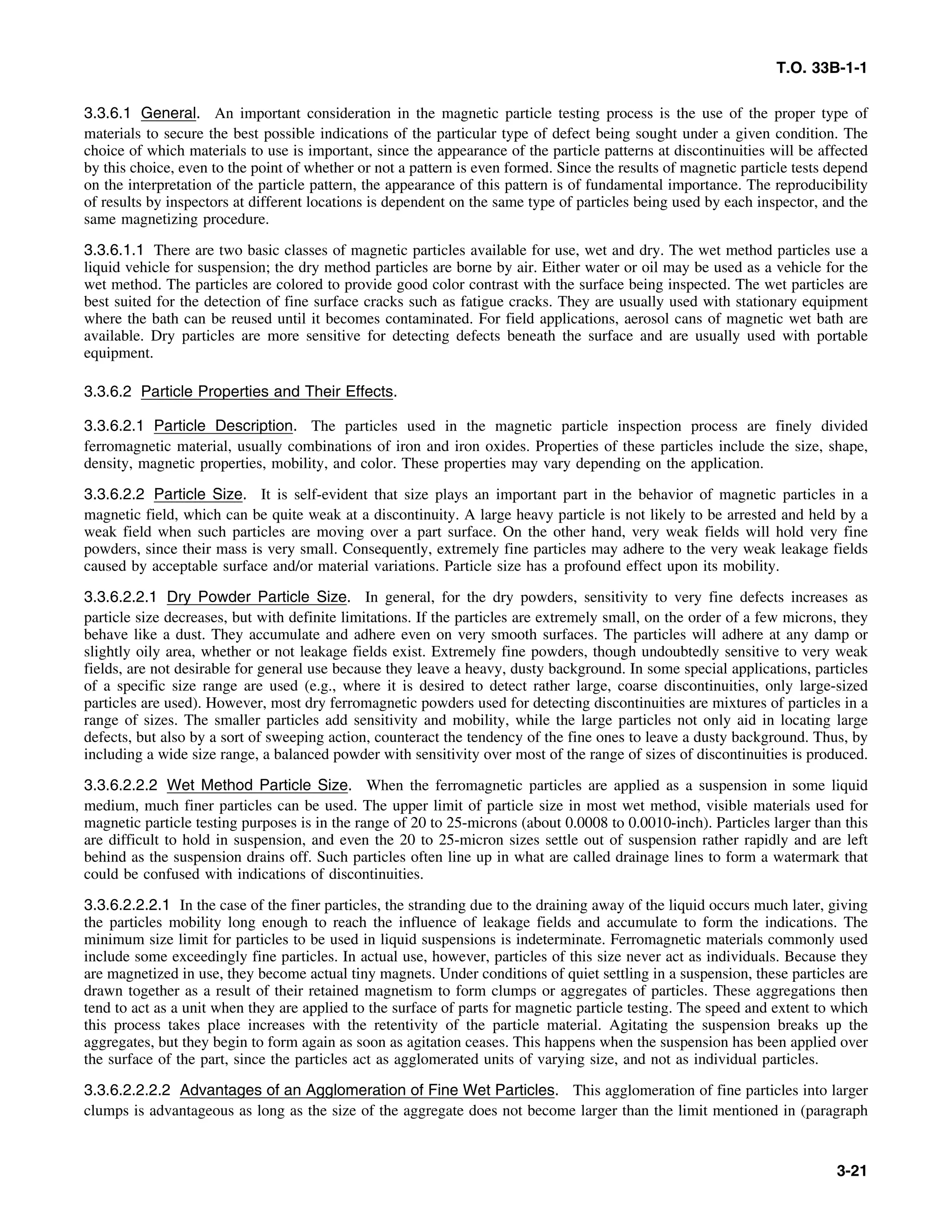 T.O. 33B-1-1
3.3.6.1 General. An important consideration in the magnetic particle testing process is the use of the proper type of
materials to secure the best possible indications of the particular type of defect being sought under a given condition. The
choice of which materials to use is important, since the appearance of the particle patterns at discontinuities will be affected
by this choice, even to the point of whether or not a pattern is even formed. Since the results of magnetic particle tests depend
on the interpretation of the particle pattern, the appearance of this pattern is of fundamental importance. The reproducibility
of results by inspectors at different locations is dependent on the same type of particles being used by each inspector, and the
same magnetizing procedure.
3.3.6.1.1 There are two basic classes of magnetic particles available for use, wet and dry. The wet method particles use a
liquid vehicle for suspension; the dry method particles are borne by air. Either water or oil may be used as a vehicle for the
wet method. The particles are colored to provide good color contrast with the surface being inspected. The wet particles are
best suited for the detection of fine surface cracks such as fatigue cracks. They are usually used with stationary equipment
where the bath can be reused until it becomes contaminated. For field applications, aerosol cans of magnetic wet bath are
available. Dry particles are more sensitive for detecting defects beneath the surface and are usually used with portable
equipment.
3.3.6.2 Particle Properties and Their Effects.
3.3.6.2.1 Particle Description. The particles used in the magnetic particle inspection process are finely divided
ferromagnetic material, usually combinations of iron and iron oxides. Properties of these particles include the size, shape,
density, magnetic properties, mobility, and color. These properties may vary depending on the application.
3.3.6.2.2 Particle Size. It is self-evident that size plays an important part in the behavior of magnetic particles in a
magnetic field, which can be quite weak at a discontinuity. A large heavy particle is not likely to be arrested and held by a
weak field when such particles are moving over a part surface. On the other hand, very weak fields will hold very fine
powders, since their mass is very small. Consequently, extremely fine particles may adhere to the very weak leakage fields
caused by acceptable surface and/or material variations. Particle size has a profound effect upon its mobility.
3.3.6.2.2.1 Dry Powder Particle Size. In general, for the dry powders, sensitivity to very fine defects increases as
particle size decreases, but with definite limitations. If the particles are extremely small, on the order of a few microns, they
behave like a dust. They accumulate and adhere even on very smooth surfaces. The particles will adhere at any damp or
slightly oily area, whether or not leakage fields exist. Extremely fine powders, though undoubtedly sensitive to very weak
fields, are not desirable for general use because they leave a heavy, dusty background. In some special applications, particles
of a specific size range are used (e.g., where it is desired to detect rather large, coarse discontinuities, only large-sized
particles are used). However, most dry ferromagnetic powders used for detecting discontinuities are mixtures of particles in a
range of sizes. The smaller particles add sensitivity and mobility, while the large particles not only aid in locating large
defects, but also by a sort of sweeping action, counteract the tendency of the fine ones to leave a dusty background. Thus, by
including a wide size range, a balanced powder with sensitivity over most of the range of sizes of discontinuities is produced.
3.3.6.2.2.2 Wet Method Particle Size. When the ferromagnetic particles are applied as a suspension in some liquid
medium, much finer particles can be used. The upper limit of particle size in most wet method, visible materials used for
magnetic particle testing purposes is in the range of 20 to 25-microns (about 0.0008 to 0.0010-inch). Particles larger than this
are difficult to hold in suspension, and even the 20 to 25-micron sizes settle out of suspension rather rapidly and are left
behind as the suspension drains off. Such particles often line up in what are called drainage lines to form a watermark that
could be confused with indications of discontinuities.
3.3.6.2.2.2.1 In the case of the finer particles, the stranding due to the draining away of the liquid occurs much later, giving
the particles mobility long enough to reach the influence of leakage fields and accumulate to form the indications. The
minimum size limit for particles to be used in liquid suspensions is indeterminate. Ferromagnetic materials commonly used
include some exceedingly fine particles. In actual use, however, particles of this size never act as individuals. Because they
are magnetized in use, they become actual tiny magnets. Under conditions of quiet settling in a suspension, these particles are
drawn together as a result of their retained magnetism to form clumps or aggregates of particles. These aggregations then
tend to act as a unit when they are applied to the surface of parts for magnetic particle testing. The speed and extent to which
this process takes place increases with the retentivity of the particle material. Agitating the suspension breaks up the
aggregates, but they begin to form again as soon as agitation ceases. This happens when the suspension has been applied over
the surface of the part, since the particles act as agglomerated units of varying size, and not as individual particles.
3.3.6.2.2.2.2 Advantages of an Agglomeration of Fine Wet Particles. This agglomeration of fine particles into larger
clumps is advantageous as long as the size of the aggregate does not become larger than the limit mentioned in (paragraph
3-21
 