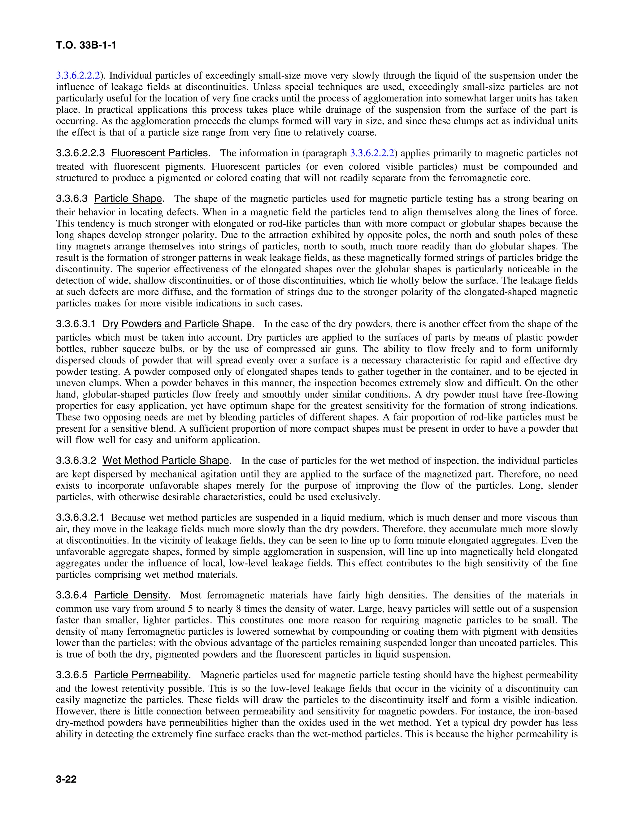 T.O. 33B-1-1
3.3.6.2.2.2). Individual particles of exceedingly small-size move very slowly through the liquid of the suspension under the
influence of leakage fields at discontinuities. Unless special techniques are used, exceedingly small-size particles are not
particularly useful for the location of very fine cracks until the process of agglomeration into somewhat larger units has taken
place. In practical applications this process takes place while drainage of the suspension from the surface of the part is
occurring. As the agglomeration proceeds the clumps formed will vary in size, and since these clumps act as individual units
the effect is that of a particle size range from very fine to relatively coarse.
3.3.6.2.2.3 Fluorescent Particles. The information in (paragraph 3.3.6.2.2.2) applies primarily to magnetic particles not
treated with fluorescent pigments. Fluorescent particles (or even colored visible particles) must be compounded and
structured to produce a pigmented or colored coating that will not readily separate from the ferromagnetic core.
3.3.6.3 Particle Shape. The shape of the magnetic particles used for magnetic particle testing has a strong bearing on
their behavior in locating defects. When in a magnetic field the particles tend to align themselves along the lines of force.
This tendency is much stronger with elongated or rod-like particles than with more compact or globular shapes because the
long shapes develop stronger polarity. Due to the attraction exhibited by opposite poles, the north and south poles of these
tiny magnets arrange themselves into strings of particles, north to south, much more readily than do globular shapes. The
result is the formation of stronger patterns in weak leakage fields, as these magnetically formed strings of particles bridge the
discontinuity. The superior effectiveness of the elongated shapes over the globular shapes is particularly noticeable in the
detection of wide, shallow discontinuities, or of those discontinuities, which lie wholly below the surface. The leakage fields
at such defects are more diffuse, and the formation of strings due to the stronger polarity of the elongated-shaped magnetic
particles makes for more visible indications in such cases.
3.3.6.3.1 Dry Powders and Particle Shape. In the case of the dry powders, there is another effect from the shape of the
particles which must be taken into account. Dry particles are applied to the surfaces of parts by means of plastic powder
bottles, rubber squeeze bulbs, or by the use of compressed air guns. The ability to flow freely and to form uniformly
dispersed clouds of powder that will spread evenly over a surface is a necessary characteristic for rapid and effective dry
powder testing. A powder composed only of elongated shapes tends to gather together in the container, and to be ejected in
uneven clumps. When a powder behaves in this manner, the inspection becomes extremely slow and difficult. On the other
hand, globular-shaped particles flow freely and smoothly under similar conditions. A dry powder must have free-flowing
properties for easy application, yet have optimum shape for the greatest sensitivity for the formation of strong indications.
These two opposing needs are met by blending particles of different shapes. A fair proportion of rod-like particles must be
present for a sensitive blend. A sufficient proportion of more compact shapes must be present in order to have a powder that
will flow well for easy and uniform application.
3.3.6.3.2 Wet Method Particle Shape. In the case of particles for the wet method of inspection, the individual particles
are kept dispersed by mechanical agitation until they are applied to the surface of the magnetized part. Therefore, no need
exists to incorporate unfavorable shapes merely for the purpose of improving the flow of the particles. Long, slender
particles, with otherwise desirable characteristics, could be used exclusively.
3.3.6.3.2.1 Because wet method particles are suspended in a liquid medium, which is much denser and more viscous than
air, they move in the leakage fields much more slowly than the dry powders. Therefore, they accumulate much more slowly
at discontinuities. In the vicinity of leakage fields, they can be seen to line up to form minute elongated aggregates. Even the
unfavorable aggregate shapes, formed by simple agglomeration in suspension, will line up into magnetically held elongated
aggregates under the influence of local, low-level leakage fields. This effect contributes to the high sensitivity of the fine
particles comprising wet method materials.
3.3.6.4 Particle Density. Most ferromagnetic materials have fairly high densities. The densities of the materials in
common use vary from around 5 to nearly 8 times the density of water. Large, heavy particles will settle out of a suspension
faster than smaller, lighter particles. This constitutes one more reason for requiring magnetic particles to be small. The
density of many ferromagnetic particles is lowered somewhat by compounding or coating them with pigment with densities
lower than the particles; with the obvious advantage of the particles remaining suspended longer than uncoated particles. This
is true of both the dry, pigmented powders and the fluorescent particles in liquid suspension.
3.3.6.5 Particle Permeability. Magnetic particles used for magnetic particle testing should have the highest permeability
and the lowest retentivity possible. This is so the low-level leakage fields that occur in the vicinity of a discontinuity can
easily magnetize the particles. These fields will draw the particles to the discontinuity itself and form a visible indication.
However, there is little connection between permeability and sensitivity for magnetic powders. For instance, the iron-based
dry-method powders have permeabilities higher than the oxides used in the wet method. Yet a typical dry powder has less
ability in detecting the extremely fine surface cracks than the wet-method particles. This is because the higher permeability is
3-22
 