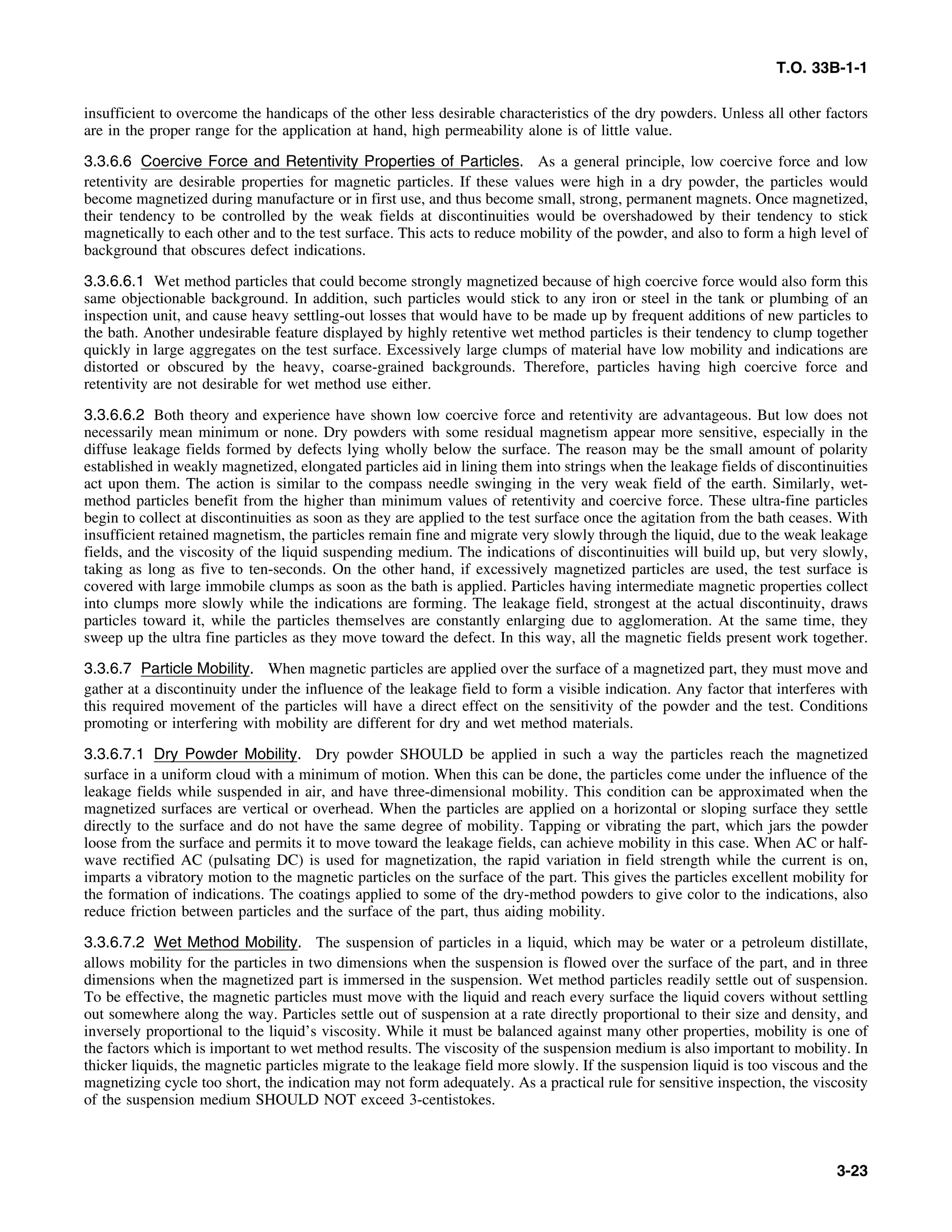 T.O. 33B-1-1
insufficient to overcome the handicaps of the other less desirable characteristics of the dry powders. Unless all other factors
are in the proper range for the application at hand, high permeability alone is of little value.
3.3.6.6 Coercive Force and Retentivity Properties of Particles. As a general principle, low coercive force and low
retentivity are desirable properties for magnetic particles. If these values were high in a dry powder, the particles would
become magnetized during manufacture or in first use, and thus become small, strong, permanent magnets. Once magnetized,
their tendency to be controlled by the weak fields at discontinuities would be overshadowed by their tendency to stick
magnetically to each other and to the test surface. This acts to reduce mobility of the powder, and also to form a high level of
background that obscures defect indications.
3.3.6.6.1 Wet method particles that could become strongly magnetized because of high coercive force would also form this
same objectionable background. In addition, such particles would stick to any iron or steel in the tank or plumbing of an
inspection unit, and cause heavy settling-out losses that would have to be made up by frequent additions of new particles to
the bath. Another undesirable feature displayed by highly retentive wet method particles is their tendency to clump together
quickly in large aggregates on the test surface. Excessively large clumps of material have low mobility and indications are
distorted or obscured by the heavy, coarse-grained backgrounds. Therefore, particles having high coercive force and
retentivity are not desirable for wet method use either.
3.3.6.6.2 Both theory and experience have shown low coercive force and retentivity are advantageous. But low does not
necessarily mean minimum or none. Dry powders with some residual magnetism appear more sensitive, especially in the
diffuse leakage fields formed by defects lying wholly below the surface. The reason may be the small amount of polarity
established in weakly magnetized, elongated particles aid in lining them into strings when the leakage fields of discontinuities
act upon them. The action is similar to the compass needle swinging in the very weak field of the earth. Similarly, wet-
method particles benefit from the higher than minimum values of retentivity and coercive force. These ultra-fine particles
begin to collect at discontinuities as soon as they are applied to the test surface once the agitation from the bath ceases. With
insufficient retained magnetism, the particles remain fine and migrate very slowly through the liquid, due to the weak leakage
fields, and the viscosity of the liquid suspending medium. The indications of discontinuities will build up, but very slowly,
taking as long as five to ten-seconds. On the other hand, if excessively magnetized particles are used, the test surface is
covered with large immobile clumps as soon as the bath is applied. Particles having intermediate magnetic properties collect
into clumps more slowly while the indications are forming. The leakage field, strongest at the actual discontinuity, draws
particles toward it, while the particles themselves are constantly enlarging due to agglomeration. At the same time, they
sweep up the ultra fine particles as they move toward the defect. In this way, all the magnetic fields present work together.
3.3.6.7 Particle Mobility. When magnetic particles are applied over the surface of a magnetized part, they must move and
gather at a discontinuity under the influence of the leakage field to form a visible indication. Any factor that interferes with
this required movement of the particles will have a direct effect on the sensitivity of the powder and the test. Conditions
promoting or interfering with mobility are different for dry and wet method materials.
3.3.6.7.1 Dry Powder Mobility. Dry powder SHOULD be applied in such a way the particles reach the magnetized
surface in a uniform cloud with a minimum of motion. When this can be done, the particles come under the influence of the
leakage fields while suspended in air, and have three-dimensional mobility. This condition can be approximated when the
magnetized surfaces are vertical or overhead. When the particles are applied on a horizontal or sloping surface they settle
directly to the surface and do not have the same degree of mobility. Tapping or vibrating the part, which jars the powder
loose from the surface and permits it to move toward the leakage fields, can achieve mobility in this case. When AC or half-
wave rectified AC (pulsating DC) is used for magnetization, the rapid variation in field strength while the current is on,
imparts a vibratory motion to the magnetic particles on the surface of the part. This gives the particles excellent mobility for
the formation of indications. The coatings applied to some of the dry-method powders to give color to the indications, also
reduce friction between particles and the surface of the part, thus aiding mobility.
3.3.6.7.2 Wet Method Mobility. The suspension of particles in a liquid, which may be water or a petroleum distillate,
allows mobility for the particles in two dimensions when the suspension is flowed over the surface of the part, and in three
dimensions when the magnetized part is immersed in the suspension. Wet method particles readily settle out of suspension.
To be effective, the magnetic particles must move with the liquid and reach every surface the liquid covers without settling
out somewhere along the way. Particles settle out of suspension at a rate directly proportional to their size and density, and
inversely proportional to the liquid’s viscosity. While it must be balanced against many other properties, mobility is one of
the factors which is important to wet method results. The viscosity of the suspension medium is also important to mobility. In
thicker liquids, the magnetic particles migrate to the leakage field more slowly. If the suspension liquid is too viscous and the
magnetizing cycle too short, the indication may not form adequately. As a practical rule for sensitive inspection, the viscosity
of the suspension medium SHOULD NOT exceed 3-centistokes.
3-23
 