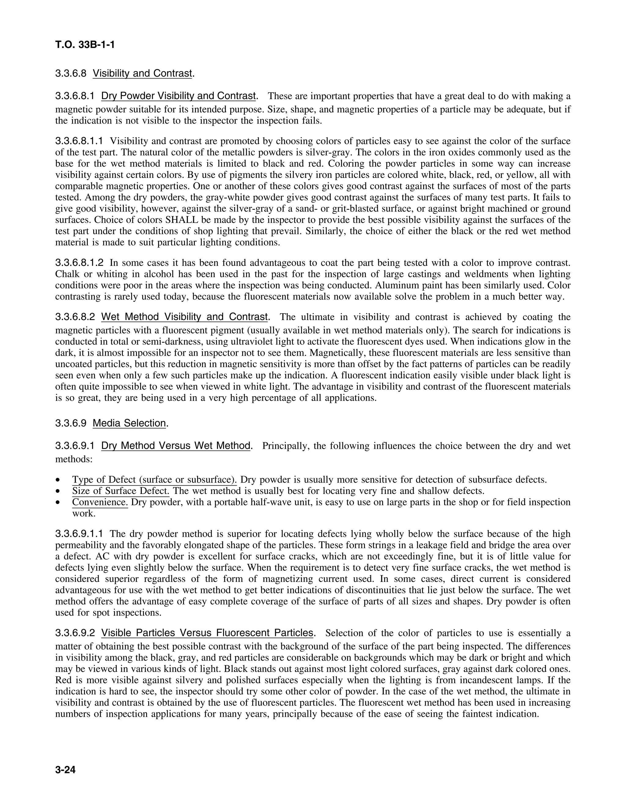 T.O. 33B-1-1
3.3.6.8 Visibility and Contrast.
3.3.6.8.1 Dry Powder Visibility and Contrast. These are important properties that have a great deal to do with making a
magnetic powder suitable for its intended purpose. Size, shape, and magnetic properties of a particle may be adequate, but if
the indication is not visible to the inspector the inspection fails.
3.3.6.8.1.1 Visibility and contrast are promoted by choosing colors of particles easy to see against the color of the surface
of the test part. The natural color of the metallic powders is silver-gray. The colors in the iron oxides commonly used as the
base for the wet method materials is limited to black and red. Coloring the powder particles in some way can increase
visibility against certain colors. By use of pigments the silvery iron particles are colored white, black, red, or yellow, all with
comparable magnetic properties. One or another of these colors gives good contrast against the surfaces of most of the parts
tested. Among the dry powders, the gray-white powder gives good contrast against the surfaces of many test parts. It fails to
give good visibility, however, against the silver-gray of a sand- or grit-blasted surface, or against bright machined or ground
surfaces. Choice of colors SHALL be made by the inspector to provide the best possible visibility against the surfaces of the
test part under the conditions of shop lighting that prevail. Similarly, the choice of either the black or the red wet method
material is made to suit particular lighting conditions.
3.3.6.8.1.2 In some cases it has been found advantageous to coat the part being tested with a color to improve contrast.
Chalk or whiting in alcohol has been used in the past for the inspection of large castings and weldments when lighting
conditions were poor in the areas where the inspection was being conducted. Aluminum paint has been similarly used. Color
contrasting is rarely used today, because the fluorescent materials now available solve the problem in a much better way.
3.3.6.8.2 Wet Method Visibility and Contrast. The ultimate in visibility and contrast is achieved by coating the
magnetic particles with a fluorescent pigment (usually available in wet method materials only). The search for indications is
conducted in total or semi-darkness, using ultraviolet light to activate the fluorescent dyes used. When indications glow in the
dark, it is almost impossible for an inspector not to see them. Magnetically, these fluorescent materials are less sensitive than
uncoated particles, but this reduction in magnetic sensitivity is more than offset by the fact patterns of particles can be readily
seen even when only a few such particles make up the indication. A fluorescent indication easily visible under black light is
often quite impossible to see when viewed in white light. The advantage in visibility and contrast of the fluorescent materials
is so great, they are being used in a very high percentage of all applications.
3.3.6.9 Media Selection.
3.3.6.9.1 Dry Method Versus Wet Method. Principally, the following influences the choice between the dry and wet
methods:
• Type of Defect (surface or subsurface). Dry powder is usually more sensitive for detection of subsurface defects.
• Size of Surface Defect. The wet method is usually best for locating very fine and shallow defects.
• Convenience. Dry powder, with a portable half-wave unit, is easy to use on large parts in the shop or for field inspection
work.
3.3.6.9.1.1 The dry powder method is superior for locating defects lying wholly below the surface because of the high
permeability and the favorably elongated shape of the particles. These form strings in a leakage field and bridge the area over
a defect. AC with dry powder is excellent for surface cracks, which are not exceedingly fine, but it is of little value for
defects lying even slightly below the surface. When the requirement is to detect very fine surface cracks, the wet method is
considered superior regardless of the form of magnetizing current used. In some cases, direct current is considered
advantageous for use with the wet method to get better indications of discontinuities that lie just below the surface. The wet
method offers the advantage of easy complete coverage of the surface of parts of all sizes and shapes. Dry powder is often
used for spot inspections.
3.3.6.9.2 Visible Particles Versus Fluorescent Particles. Selection of the color of particles to use is essentially a
matter of obtaining the best possible contrast with the background of the surface of the part being inspected. The differences
in visibility among the black, gray, and red particles are considerable on backgrounds which may be dark or bright and which
may be viewed in various kinds of light. Black stands out against most light colored surfaces, gray against dark colored ones.
Red is more visible against silvery and polished surfaces especially when the lighting is from incandescent lamps. If the
indication is hard to see, the inspector should try some other color of powder. In the case of the wet method, the ultimate in
visibility and contrast is obtained by the use of fluorescent particles. The fluorescent wet method has been used in increasing
numbers of inspection applications for many years, principally because of the ease of seeing the faintest indication.
3-24
 