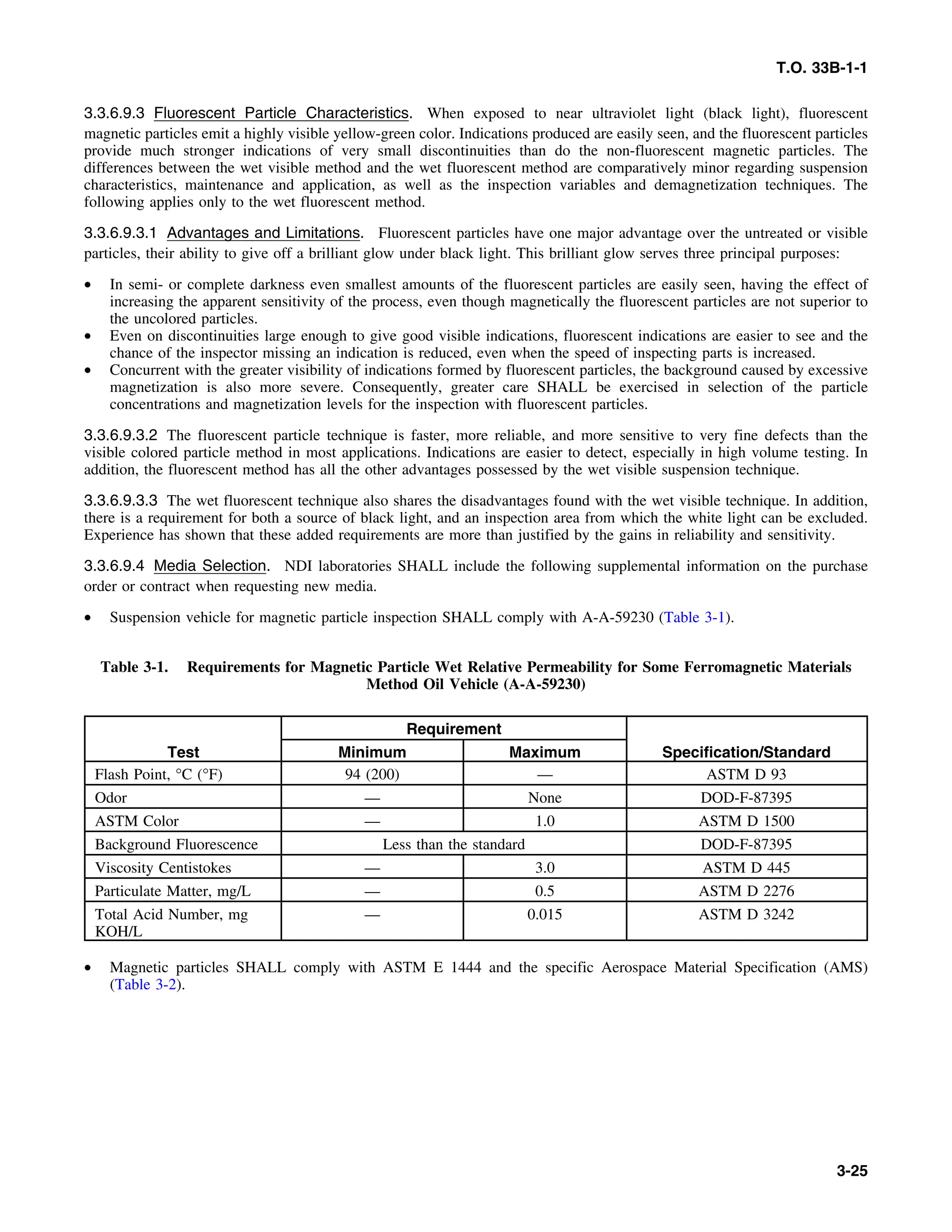 T.O. 33B-1-1
3.3.6.9.3 Fluorescent Particle Characteristics. When exposed to near ultraviolet light (black light), fluorescent
magnetic particles emit a highly visible yellow-green color. Indications produced are easily seen, and the fluorescent particles
provide much stronger indications of very small discontinuities than do the non-fluorescent magnetic particles. The
differences between the wet visible method and the wet fluorescent method are comparatively minor regarding suspension
characteristics, maintenance and application, as well as the inspection variables and demagnetization techniques. The
following applies only to the wet fluorescent method.
3.3.6.9.3.1 Advantages and Limitations. Fluorescent particles have one major advantage over the untreated or visible
particles, their ability to give off a brilliant glow under black light. This brilliant glow serves three principal purposes:
• In semi- or complete darkness even smallest amounts of the fluorescent particles are easily seen, having the effect of
increasing the apparent sensitivity of the process, even though magnetically the fluorescent particles are not superior to
the uncolored particles.
• Even on discontinuities large enough to give good visible indications, fluorescent indications are easier to see and the
chance of the inspector missing an indication is reduced, even when the speed of inspecting parts is increased.
• Concurrent with the greater visibility of indications formed by fluorescent particles, the background caused by excessive
magnetization is also more severe. Consequently, greater care SHALL be exercised in selection of the particle
concentrations and magnetization levels for the inspection with fluorescent particles.
3.3.6.9.3.2 The fluorescent particle technique is faster, more reliable, and more sensitive to very fine defects than the
visible colored particle method in most applications. Indications are easier to detect, especially in high volume testing. In
addition, the fluorescent method has all the other advantages possessed by the wet visible suspension technique.
3.3.6.9.3.3 The wet fluorescent technique also shares the disadvantages found with the wet visible technique. In addition,
there is a requirement for both a source of black light, and an inspection area from which the white light can be excluded.
Experience has shown that these added requirements are more than justified by the gains in reliability and sensitivity.
3.3.6.9.4 Media Selection. NDI laboratories SHALL include the following supplemental information on the purchase
order or contract when requesting new media.
• Suspension vehicle for magnetic particle inspection SHALL comply with A-A-59230 (Table 3-1).
Table 3-1. Requirements for Magnetic Particle Wet Relative Permeability for Some Ferromagnetic Materials
Method Oil Vehicle (A-A-59230)
Requirement
Test Minimum Maximum Specification/Standard
Flash Point, °C (°F) 94 (200) — ASTM D 93
Odor — None DOD-F-87395
ASTM Color — 1.0 ASTM D 1500
Background Fluorescence Less than the standard DOD-F-87395
Viscosity Centistokes — 3.0 ASTM D 445
Particulate Matter, mg/L — 0.5 ASTM D 2276
Total Acid Number, mg — 0.015 ASTM D 3242
KOH/L
• Magnetic particles SHALL comply with ASTM E 1444 and the specific Aerospace Material Specification (AMS)
(Table 3-2).
3-25
 