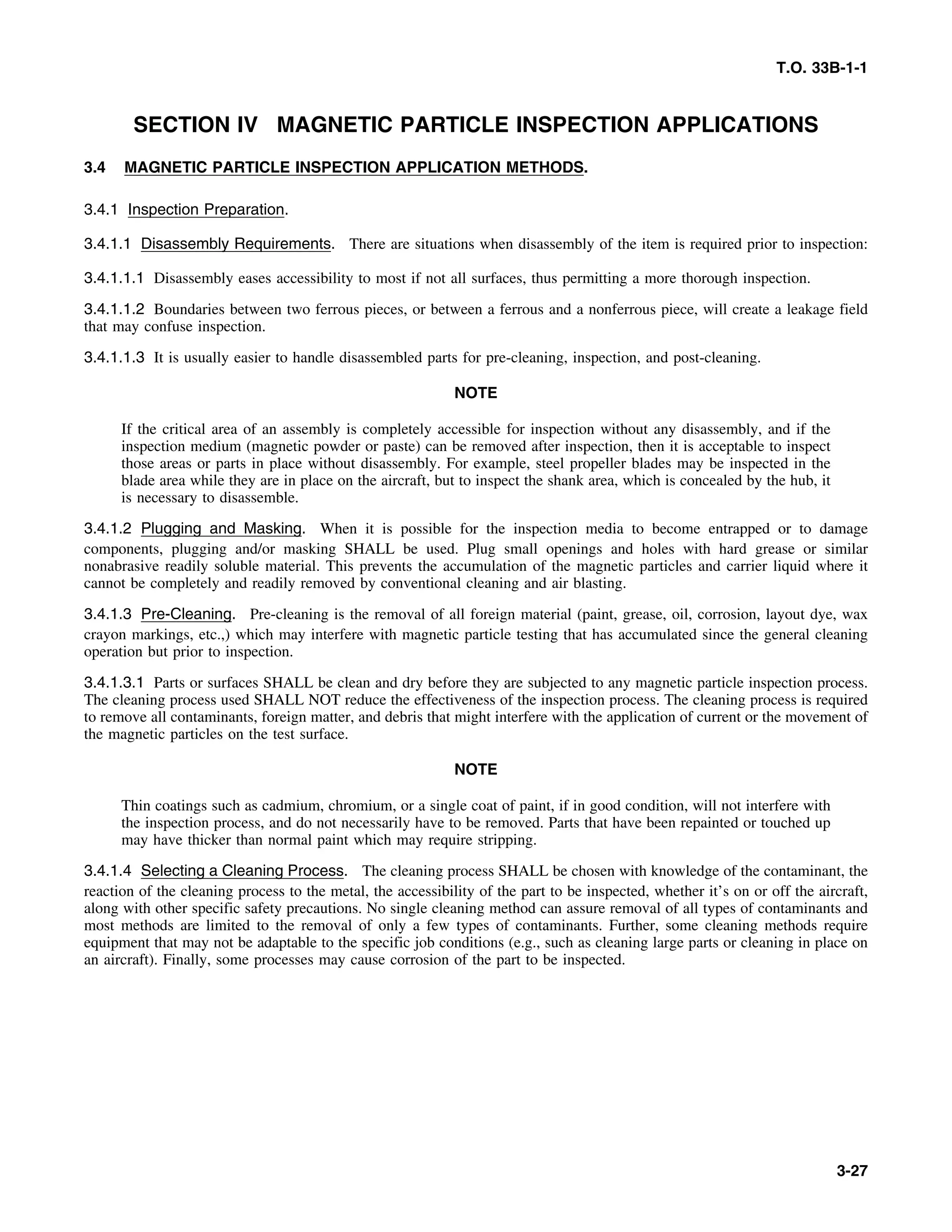T.O. 33B-1-1
SECTION IV MAGNETIC PARTICLE INSPECTION APPLICATIONS
3.4 MAGNETIC PARTICLE INSPECTION APPLICATION METHODS.
3.4.1 Inspection Preparation.
3.4.1.1 Disassembly Requirements. There are situations when disassembly of the item is required prior to inspection:
3.4.1.1.1 Disassembly eases accessibility to most if not all surfaces, thus permitting a more thorough inspection.
3.4.1.1.2 Boundaries between two ferrous pieces, or between a ferrous and a nonferrous piece, will create a leakage field
that may confuse inspection.
3.4.1.1.3 It is usually easier to handle disassembled parts for pre-cleaning, inspection, and post-cleaning.
NOTE
If the critical area of an assembly is completely accessible for inspection without any disassembly, and if the
inspection medium (magnetic powder or paste) can be removed after inspection, then it is acceptable to inspect
those areas or parts in place without disassembly. For example, steel propeller blades may be inspected in the
blade area while they are in place on the aircraft, but to inspect the shank area, which is concealed by the hub, it
is necessary to disassemble.
3.4.1.2 Plugging and Masking. When it is possible for the inspection media to become entrapped or to damage
components, plugging and/or masking SHALL be used. Plug small openings and holes with hard grease or similar
nonabrasive readily soluble material. This prevents the accumulation of the magnetic particles and carrier liquid where it
cannot be completely and readily removed by conventional cleaning and air blasting.
3.4.1.3 Pre-Cleaning. Pre-cleaning is the removal of all foreign material (paint, grease, oil, corrosion, layout dye, wax
crayon markings, etc.,) which may interfere with magnetic particle testing that has accumulated since the general cleaning
operation but prior to inspection.
3.4.1.3.1 Parts or surfaces SHALL be clean and dry before they are subjected to any magnetic particle inspection process.
The cleaning process used SHALL NOT reduce the effectiveness of the inspection process. The cleaning process is required
to remove all contaminants, foreign matter, and debris that might interfere with the application of current or the movement of
the magnetic particles on the test surface.
NOTE
Thin coatings such as cadmium, chromium, or a single coat of paint, if in good condition, will not interfere with
the inspection process, and do not necessarily have to be removed. Parts that have been repainted or touched up
may have thicker than normal paint which may require stripping.
3.4.1.4 Selecting a Cleaning Process. The cleaning process SHALL be chosen with knowledge of the contaminant, the
reaction of the cleaning process to the metal, the accessibility of the part to be inspected, whether it’s on or off the aircraft,
along with other specific safety precautions. No single cleaning method can assure removal of all types of contaminants and
most methods are limited to the removal of only a few types of contaminants. Further, some cleaning methods require
equipment that may not be adaptable to the specific job conditions (e.g., such as cleaning large parts or cleaning in place on
an aircraft). Finally, some processes may cause corrosion of the part to be inspected.
3-27
 