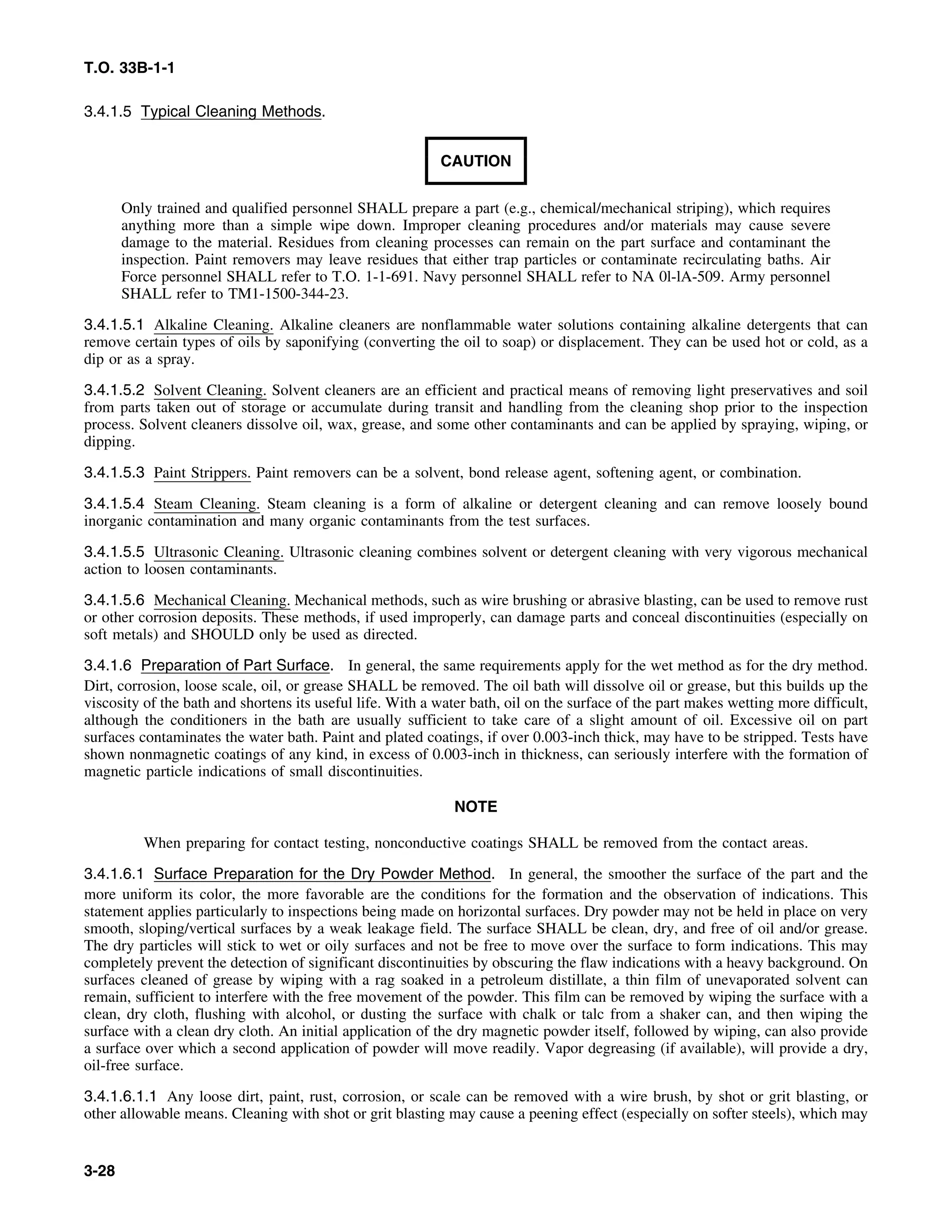 T.O. 33B-1-1
3.4.1.5 Typical Cleaning Methods.
CAUTION
Only trained and qualified personnel SHALL prepare a part (e.g., chemical/mechanical striping), which requires
anything more than a simple wipe down. Improper cleaning procedures and/or materials may cause severe
damage to the material. Residues from cleaning processes can remain on the part surface and contaminant the
inspection. Paint removers may leave residues that either trap particles or contaminate recirculating baths. Air
Force personnel SHALL refer to T.O. 1-1-691. Navy personnel SHALL refer to NA 0l-lA-509. Army personnel
SHALL refer to TM1-1500-344-23.
3.4.1.5.1 Alkaline Cleaning. Alkaline cleaners are nonflammable water solutions containing alkaline detergents that can
remove certain types of oils by saponifying (converting the oil to soap) or displacement. They can be used hot or cold, as a
dip or as a spray.
3.4.1.5.2 Solvent Cleaning. Solvent cleaners are an efficient and practical means of removing light preservatives and soil
from parts taken out of storage or accumulate during transit and handling from the cleaning shop prior to the inspection
process. Solvent cleaners dissolve oil, wax, grease, and some other contaminants and can be applied by spraying, wiping, or
dipping.
3.4.1.5.3 Paint Strippers. Paint removers can be a solvent, bond release agent, softening agent, or combination.
3.4.1.5.4 Steam Cleaning. Steam cleaning is a form of alkaline or detergent cleaning and can remove loosely bound
inorganic contamination and many organic contaminants from the test surfaces.
3.4.1.5.5 Ultrasonic Cleaning. Ultrasonic cleaning combines solvent or detergent cleaning with very vigorous mechanical
action to loosen contaminants.
3.4.1.5.6 Mechanical Cleaning. Mechanical methods, such as wire brushing or abrasive blasting, can be used to remove rust
or other corrosion deposits. These methods, if used improperly, can damage parts and conceal discontinuities (especially on
soft metals) and SHOULD only be used as directed.
3.4.1.6 Preparation of Part Surface. In general, the same requirements apply for the wet method as for the dry method.
Dirt, corrosion, loose scale, oil, or grease SHALL be removed. The oil bath will dissolve oil or grease, but this builds up the
viscosity of the bath and shortens its useful life. With a water bath, oil on the surface of the part makes wetting more difficult,
although the conditioners in the bath are usually sufficient to take care of a slight amount of oil. Excessive oil on part
surfaces contaminates the water bath. Paint and plated coatings, if over 0.003-inch thick, may have to be stripped. Tests have
shown nonmagnetic coatings of any kind, in excess of 0.003-inch in thickness, can seriously interfere with the formation of
magnetic particle indications of small discontinuities.
NOTE
When preparing for contact testing, nonconductive coatings SHALL be removed from the contact areas.
3.4.1.6.1 Surface Preparation for the Dry Powder Method. In general, the smoother the surface of the part and the
more uniform its color, the more favorable are the conditions for the formation and the observation of indications. This
statement applies particularly to inspections being made on horizontal surfaces. Dry powder may not be held in place on very
smooth, sloping/vertical surfaces by a weak leakage field. The surface SHALL be clean, dry, and free of oil and/or grease.
The dry particles will stick to wet or oily surfaces and not be free to move over the surface to form indications. This may
completely prevent the detection of significant discontinuities by obscuring the flaw indications with a heavy background. On
surfaces cleaned of grease by wiping with a rag soaked in a petroleum distillate, a thin film of unevaporated solvent can
remain, sufficient to interfere with the free movement of the powder. This film can be removed by wiping the surface with a
clean, dry cloth, flushing with alcohol, or dusting the surface with chalk or talc from a shaker can, and then wiping the
surface with a clean dry cloth. An initial application of the dry magnetic powder itself, followed by wiping, can also provide
a surface over which a second application of powder will move readily. Vapor degreasing (if available), will provide a dry,
oil-free surface.
3.4.1.6.1.1 Any loose dirt, paint, rust, corrosion, or scale can be removed with a wire brush, by shot or grit blasting, or
other allowable means. Cleaning with shot or grit blasting may cause a peening effect (especially on softer steels), which may
3-28
 