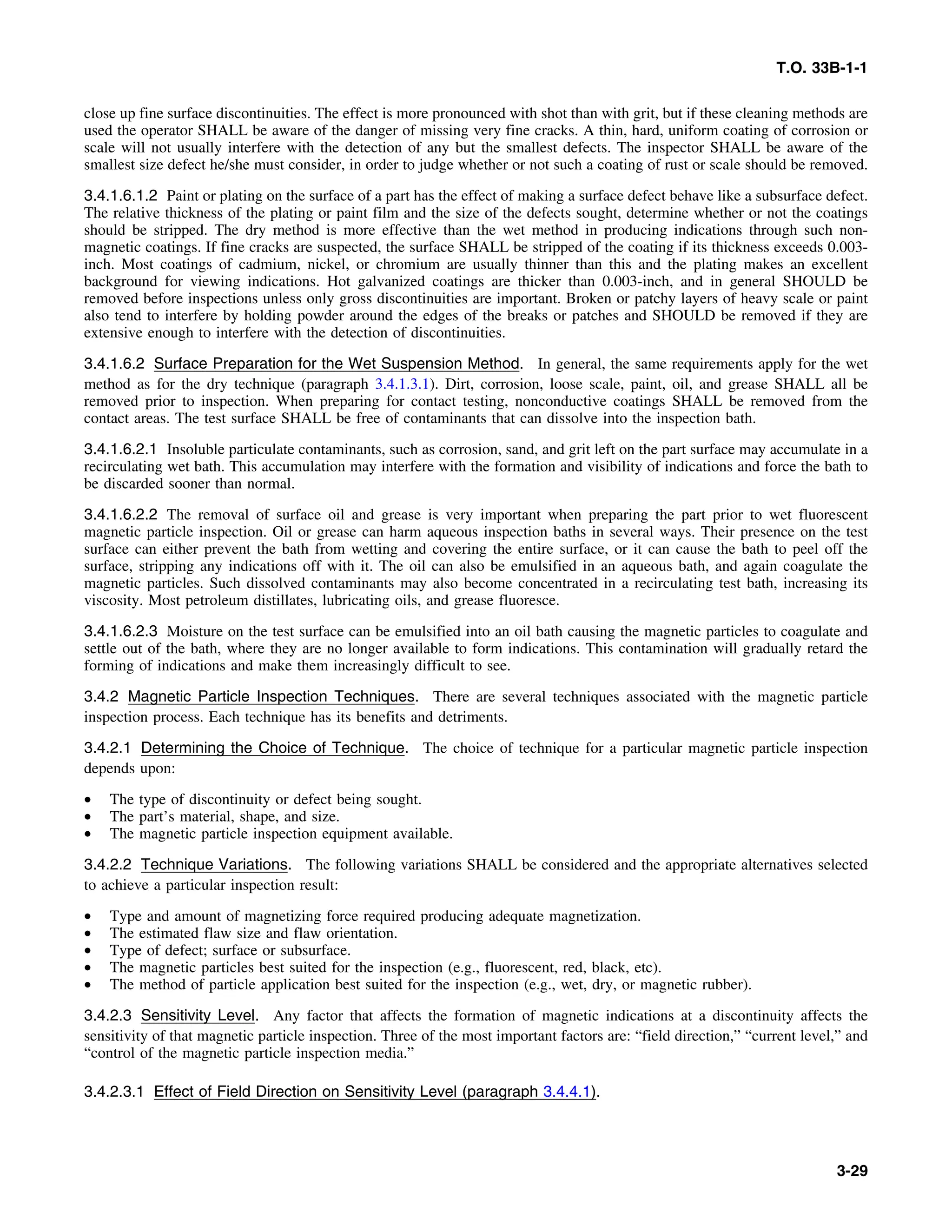 T.O. 33B-1-1
close up fine surface discontinuities. The effect is more pronounced with shot than with grit, but if these cleaning methods are
used the operator SHALL be aware of the danger of missing very fine cracks. A thin, hard, uniform coating of corrosion or
scale will not usually interfere with the detection of any but the smallest defects. The inspector SHALL be aware of the
smallest size defect he/she must consider, in order to judge whether or not such a coating of rust or scale should be removed.
3.4.1.6.1.2 Paint or plating on the surface of a part has the effect of making a surface defect behave like a subsurface defect.
The relative thickness of the plating or paint film and the size of the defects sought, determine whether or not the coatings
should be stripped. The dry method is more effective than the wet method in producing indications through such non-
magnetic coatings. If fine cracks are suspected, the surface SHALL be stripped of the coating if its thickness exceeds 0.003-
inch. Most coatings of cadmium, nickel, or chromium are usually thinner than this and the plating makes an excellent
background for viewing indications. Hot galvanized coatings are thicker than 0.003-inch, and in general SHOULD be
removed before inspections unless only gross discontinuities are important. Broken or patchy layers of heavy scale or paint
also tend to interfere by holding powder around the edges of the breaks or patches and SHOULD be removed if they are
extensive enough to interfere with the detection of discontinuities.
3.4.1.6.2 Surface Preparation for the Wet Suspension Method. In general, the same requirements apply for the wet
method as for the dry technique (paragraph 3.4.1.3.1). Dirt, corrosion, loose scale, paint, oil, and grease SHALL all be
removed prior to inspection. When preparing for contact testing, nonconductive coatings SHALL be removed from the
contact areas. The test surface SHALL be free of contaminants that can dissolve into the inspection bath.
3.4.1.6.2.1 Insoluble particulate contaminants, such as corrosion, sand, and grit left on the part surface may accumulate in a
recirculating wet bath. This accumulation may interfere with the formation and visibility of indications and force the bath to
be discarded sooner than normal.
3.4.1.6.2.2 The removal of surface oil and grease is very important when preparing the part prior to wet fluorescent
magnetic particle inspection. Oil or grease can harm aqueous inspection baths in several ways. Their presence on the test
surface can either prevent the bath from wetting and covering the entire surface, or it can cause the bath to peel off the
surface, stripping any indications off with it. The oil can also be emulsified in an aqueous bath, and again coagulate the
magnetic particles. Such dissolved contaminants may also become concentrated in a recirculating test bath, increasing its
viscosity. Most petroleum distillates, lubricating oils, and grease fluoresce.
3.4.1.6.2.3 Moisture on the test surface can be emulsified into an oil bath causing the magnetic particles to coagulate and
settle out of the bath, where they are no longer available to form indications. This contamination will gradually retard the
forming of indications and make them increasingly difficult to see.
3.4.2 Magnetic Particle Inspection Techniques. There are several techniques associated with the magnetic particle
inspection process. Each technique has its benefits and detriments.
3.4.2.1 Determining the Choice of Technique. The choice of technique for a particular magnetic particle inspection
depends upon:
• The type of discontinuity or defect being sought.
• The part’s material, shape, and size.
• The magnetic particle inspection equipment available.
3.4.2.2 Technique Variations. The following variations SHALL be considered and the appropriate alternatives selected
to achieve a particular inspection result:
• Type and amount of magnetizing force required producing adequate magnetization.
• The estimated flaw size and flaw orientation.
• Type of defect; surface or subsurface.
• The magnetic particles best suited for the inspection (e.g., fluorescent, red, black, etc).
• The method of particle application best suited for the inspection (e.g., wet, dry, or magnetic rubber).
3.4.2.3 Sensitivity Level. Any factor that affects the formation of magnetic indications at a discontinuity affects the
sensitivity of that magnetic particle inspection. Three of the most important factors are: “field direction,” “current level,” and
“control of the magnetic particle inspection media.”
3.4.2.3.1 Effect of Field Direction on Sensitivity Level (paragraph 3.4.4.1).
3-29
 
