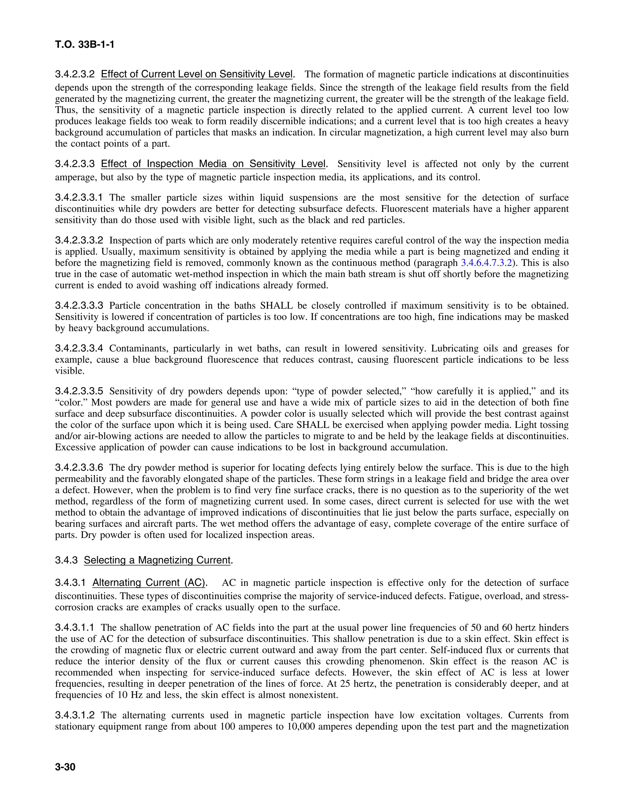 T.O. 33B-1-1
3.4.2.3.2 Effect of Current Level on Sensitivity Level. The formation of magnetic particle indications at discontinuities
depends upon the strength of the corresponding leakage fields. Since the strength of the leakage field results from the field
generated by the magnetizing current, the greater the magnetizing current, the greater will be the strength of the leakage field.
Thus, the sensitivity of a magnetic particle inspection is directly related to the applied current. A current level too low
produces leakage fields too weak to form readily discernible indications; and a current level that is too high creates a heavy
background accumulation of particles that masks an indication. In circular magnetization, a high current level may also burn
the contact points of a part.
3.4.2.3.3 Effect of Inspection Media on Sensitivity Level. Sensitivity level is affected not only by the current
amperage, but also by the type of magnetic particle inspection media, its applications, and its control.
3.4.2.3.3.1 The smaller particle sizes within liquid suspensions are the most sensitive for the detection of surface
discontinuities while dry powders are better for detecting subsurface defects. Fluorescent materials have a higher apparent
sensitivity than do those used with visible light, such as the black and red particles.
3.4.2.3.3.2 Inspection of parts which are only moderately retentive requires careful control of the way the inspection media
is applied. Usually, maximum sensitivity is obtained by applying the media while a part is being magnetized and ending it
before the magnetizing field is removed, commonly known as the continuous method (paragraph 3.4.6.4.7.3.2). This is also
true in the case of automatic wet-method inspection in which the main bath stream is shut off shortly before the magnetizing
current is ended to avoid washing off indications already formed.
3.4.2.3.3.3 Particle concentration in the baths SHALL be closely controlled if maximum sensitivity is to be obtained.
Sensitivity is lowered if concentration of particles is too low. If concentrations are too high, fine indications may be masked
by heavy background accumulations.
3.4.2.3.3.4 Contaminants, particularly in wet baths, can result in lowered sensitivity. Lubricating oils and greases for
example, cause a blue background fluorescence that reduces contrast, causing fluorescent particle indications to be less
visible.
3.4.2.3.3.5 Sensitivity of dry powders depends upon: “type of powder selected,” “how carefully it is applied,” and its
“color.” Most powders are made for general use and have a wide mix of particle sizes to aid in the detection of both fine
surface and deep subsurface discontinuities. A powder color is usually selected which will provide the best contrast against
the color of the surface upon which it is being used. Care SHALL be exercised when applying powder media. Light tossing
and/or air-blowing actions are needed to allow the particles to migrate to and be held by the leakage fields at discontinuities.
Excessive application of powder can cause indications to be lost in background accumulation.
3.4.2.3.3.6 The dry powder method is superior for locating defects lying entirely below the surface. This is due to the high
permeability and the favorably elongated shape of the particles. These form strings in a leakage field and bridge the area over
a defect. However, when the problem is to find very fine surface cracks, there is no question as to the superiority of the wet
method, regardless of the form of magnetizing current used. In some cases, direct current is selected for use with the wet
method to obtain the advantage of improved indications of discontinuities that lie just below the parts surface, especially on
bearing surfaces and aircraft parts. The wet method offers the advantage of easy, complete coverage of the entire surface of
parts. Dry powder is often used for localized inspection areas.
3.4.3 Selecting a Magnetizing Current.
3.4.3.1 Alternating Current (AC). AC in magnetic particle inspection is effective only for the detection of surface
discontinuities. These types of discontinuities comprise the majority of service-induced defects. Fatigue, overload, and stress-
corrosion cracks are examples of cracks usually open to the surface.
3.4.3.1.1 The shallow penetration of AC fields into the part at the usual power line frequencies of 50 and 60 hertz hinders
the use of AC for the detection of subsurface discontinuities. This shallow penetration is due to a skin effect. Skin effect is
the crowding of magnetic flux or electric current outward and away from the part center. Self-induced flux or currents that
reduce the interior density of the flux or current causes this crowding phenomenon. Skin effect is the reason AC is
recommended when inspecting for service-induced surface defects. However, the skin effect of AC is less at lower
frequencies, resulting in deeper penetration of the lines of force. At 25 hertz, the penetration is considerably deeper, and at
frequencies of 10 Hz and less, the skin effect is almost nonexistent.
3.4.3.1.2 The alternating currents used in magnetic particle inspection have low excitation voltages. Currents from
stationary equipment range from about 100 amperes to 10,000 amperes depending upon the test part and the magnetization
3-30
 