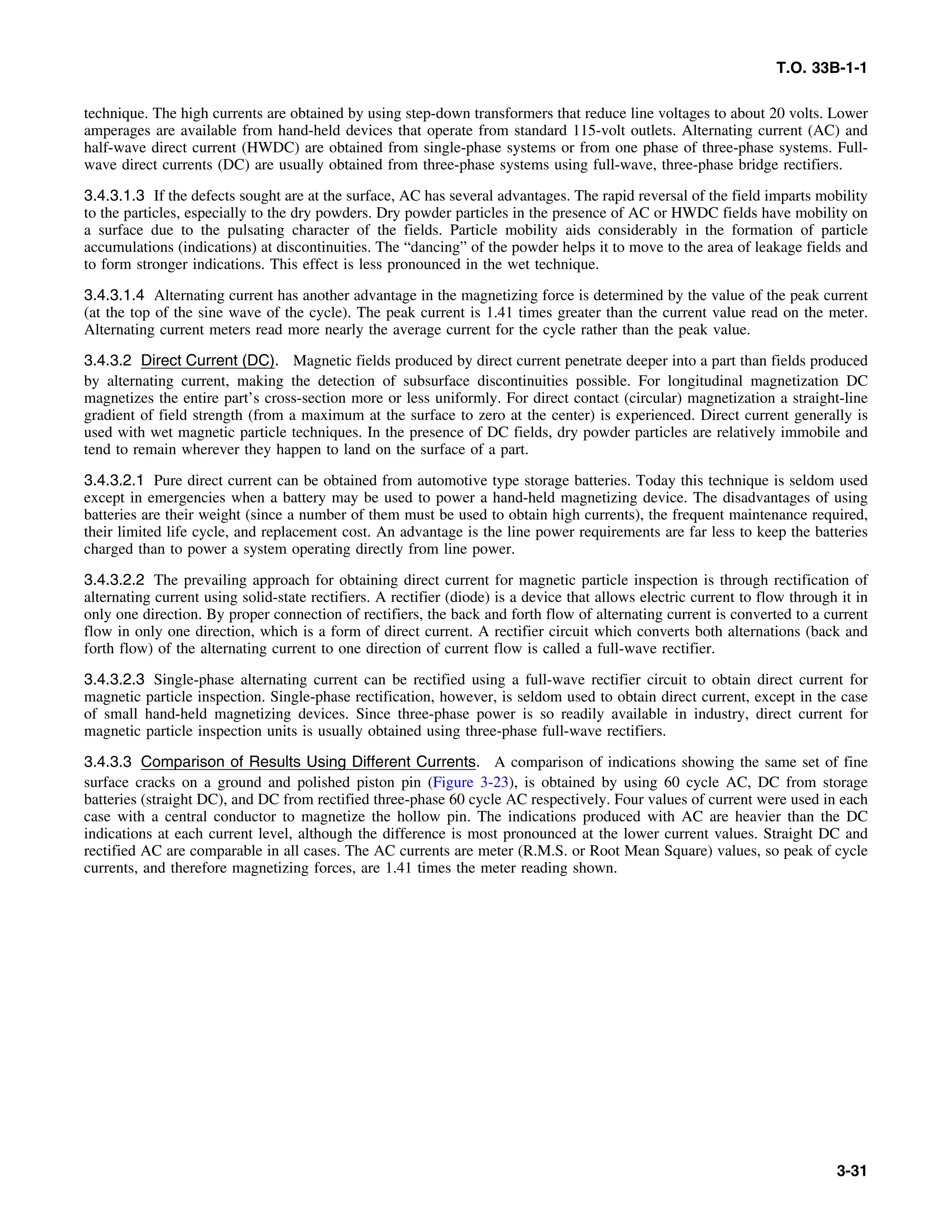 T.O. 33B-1-1
technique. The high currents are obtained by using step-down transformers that reduce line voltages to about 20 volts. Lower
amperages are available from hand-held devices that operate from standard 115-volt outlets. Alternating current (AC) and
half-wave direct current (HWDC) are obtained from single-phase systems or from one phase of three-phase systems. Full-
wave direct currents (DC) are usually obtained from three-phase systems using full-wave, three-phase bridge rectifiers.
3.4.3.1.3 If the defects sought are at the surface, AC has several advantages. The rapid reversal of the field imparts mobility
to the particles, especially to the dry powders. Dry powder particles in the presence of AC or HWDC fields have mobility on
a surface due to the pulsating character of the fields. Particle mobility aids considerably in the formation of particle
accumulations (indications) at discontinuities. The “dancing” of the powder helps it to move to the area of leakage fields and
to form stronger indications. This effect is less pronounced in the wet technique.
3.4.3.1.4 Alternating current has another advantage in the magnetizing force is determined by the value of the peak current
(at the top of the sine wave of the cycle). The peak current is 1.41 times greater than the current value read on the meter.
Alternating current meters read more nearly the average current for the cycle rather than the peak value.
3.4.3.2 Direct Current (DC). Magnetic fields produced by direct current penetrate deeper into a part than fields produced
by alternating current, making the detection of subsurface discontinuities possible. For longitudinal magnetization DC
magnetizes the entire part’s cross-section more or less uniformly. For direct contact (circular) magnetization a straight-line
gradient of field strength (from a maximum at the surface to zero at the center) is experienced. Direct current generally is
used with wet magnetic particle techniques. In the presence of DC fields, dry powder particles are relatively immobile and
tend to remain wherever they happen to land on the surface of a part.
3.4.3.2.1 Pure direct current can be obtained from automotive type storage batteries. Today this technique is seldom used
except in emergencies when a battery may be used to power a hand-held magnetizing device. The disadvantages of using
batteries are their weight (since a number of them must be used to obtain high currents), the frequent maintenance required,
their limited life cycle, and replacement cost. An advantage is the line power requirements are far less to keep the batteries
charged than to power a system operating directly from line power.
3.4.3.2.2 The prevailing approach for obtaining direct current for magnetic particle inspection is through rectification of
alternating current using solid-state rectifiers. A rectifier (diode) is a device that allows electric current to flow through it in
only one direction. By proper connection of rectifiers, the back and forth flow of alternating current is converted to a current
flow in only one direction, which is a form of direct current. A rectifier circuit which converts both alternations (back and
forth flow) of the alternating current to one direction of current flow is called a full-wave rectifier.
3.4.3.2.3 Single-phase alternating current can be rectified using a full-wave rectifier circuit to obtain direct current for
magnetic particle inspection. Single-phase rectification, however, is seldom used to obtain direct current, except in the case
of small hand-held magnetizing devices. Since three-phase power is so readily available in industry, direct current for
magnetic particle inspection units is usually obtained using three-phase full-wave rectifiers.
3.4.3.3 Comparison of Results Using Different Currents. A comparison of indications showing the same set of fine
surface cracks on a ground and polished piston pin (Figure 3-23), is obtained by using 60 cycle AC, DC from storage
batteries (straight DC), and DC from rectified three-phase 60 cycle AC respectively. Four values of current were used in each
case with a central conductor to magnetize the hollow pin. The indications produced with AC are heavier than the DC
indications at each current level, although the difference is most pronounced at the lower current values. Straight DC and
rectified AC are comparable in all cases. The AC currents are meter (R.M.S. or Root Mean Square) values, so peak of cycle
currents, and therefore magnetizing forces, are 1.41 times the meter reading shown.
3-31
 