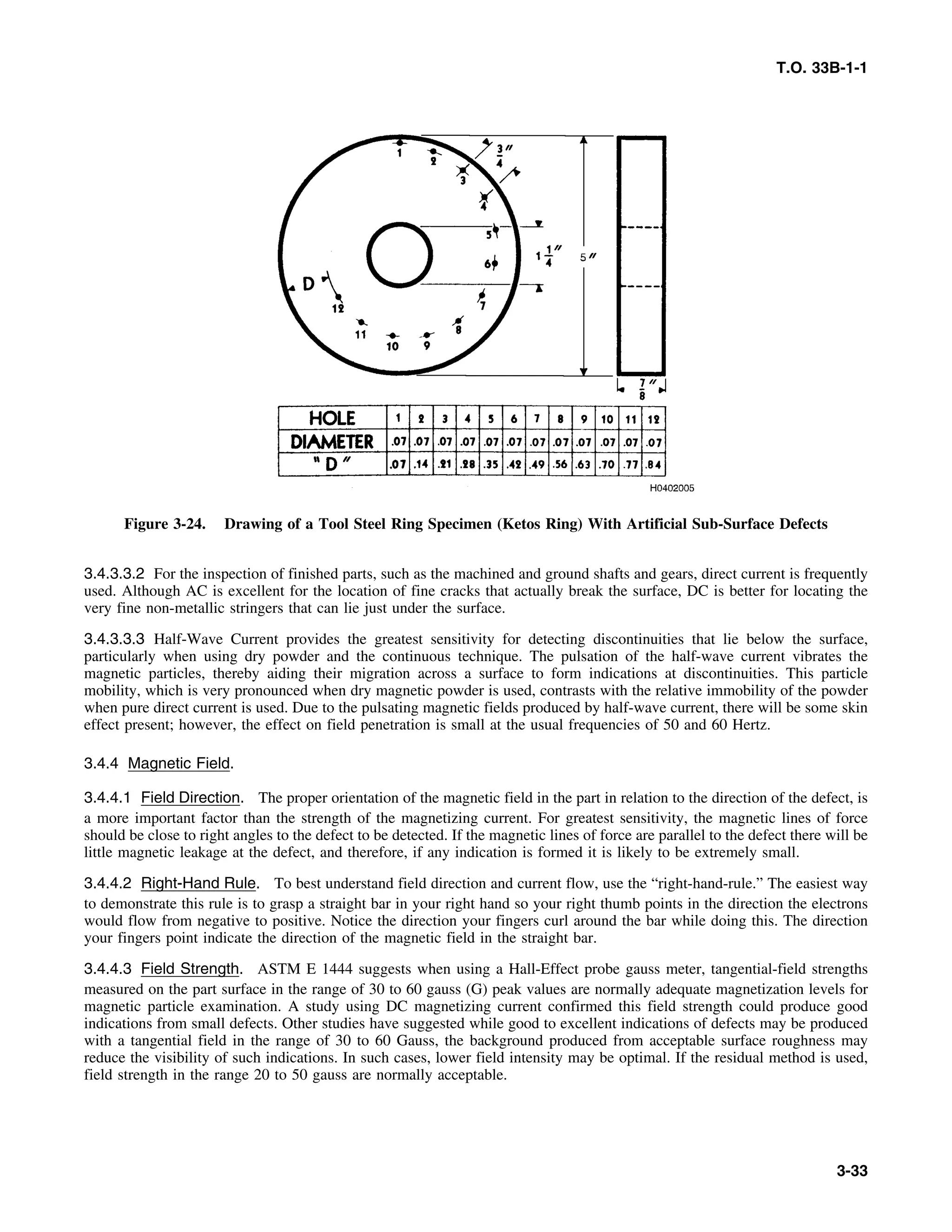 T.O. 33B-1-1
Figure 3-24. Drawing of a Tool Steel Ring Specimen (Ketos Ring) With Artificial Sub-Surface Defects
3.4.3.3.2 For the inspection of finished parts, such as the machined and ground shafts and gears, direct current is frequently
used. Although AC is excellent for the location of fine cracks that actually break the surface, DC is better for locating the
very fine non-metallic stringers that can lie just under the surface.
3.4.3.3.3 Half-Wave Current provides the greatest sensitivity for detecting discontinuities that lie below the surface,
particularly when using dry powder and the continuous technique. The pulsation of the half-wave current vibrates the
magnetic particles, thereby aiding their migration across a surface to form indications at discontinuities. This particle
mobility, which is very pronounced when dry magnetic powder is used, contrasts with the relative immobility of the powder
when pure direct current is used. Due to the pulsating magnetic fields produced by half-wave current, there will be some skin
effect present; however, the effect on field penetration is small at the usual frequencies of 50 and 60 Hertz.
3.4.4 Magnetic Field.
3.4.4.1 Field Direction. The proper orientation of the magnetic field in the part in relation to the direction of the defect, is
a more important factor than the strength of the magnetizing current. For greatest sensitivity, the magnetic lines of force
should be close to right angles to the defect to be detected. If the magnetic lines of force are parallel to the defect there will be
little magnetic leakage at the defect, and therefore, if any indication is formed it is likely to be extremely small.
3.4.4.2 Right-Hand Rule. To best understand field direction and current flow, use the “right-hand-rule.” The easiest way
to demonstrate this rule is to grasp a straight bar in your right hand so your right thumb points in the direction the electrons
would flow from negative to positive. Notice the direction your fingers curl around the bar while doing this. The direction
your fingers point indicate the direction of the magnetic field in the straight bar.
3.4.4.3 Field Strength. ASTM E 1444 suggests when using a Hall-Effect probe gauss meter, tangential-field strengths
measured on the part surface in the range of 30 to 60 gauss (G) peak values are normally adequate magnetization levels for
magnetic particle examination. A study using DC magnetizing current confirmed this field strength could produce good
indications from small defects. Other studies have suggested while good to excellent indications of defects may be produced
with a tangential field in the range of 30 to 60 Gauss, the background produced from acceptable surface roughness may
reduce the visibility of such indications. In such cases, lower field intensity may be optimal. If the residual method is used,
field strength in the range 20 to 50 gauss are normally acceptable.
3-33
 
