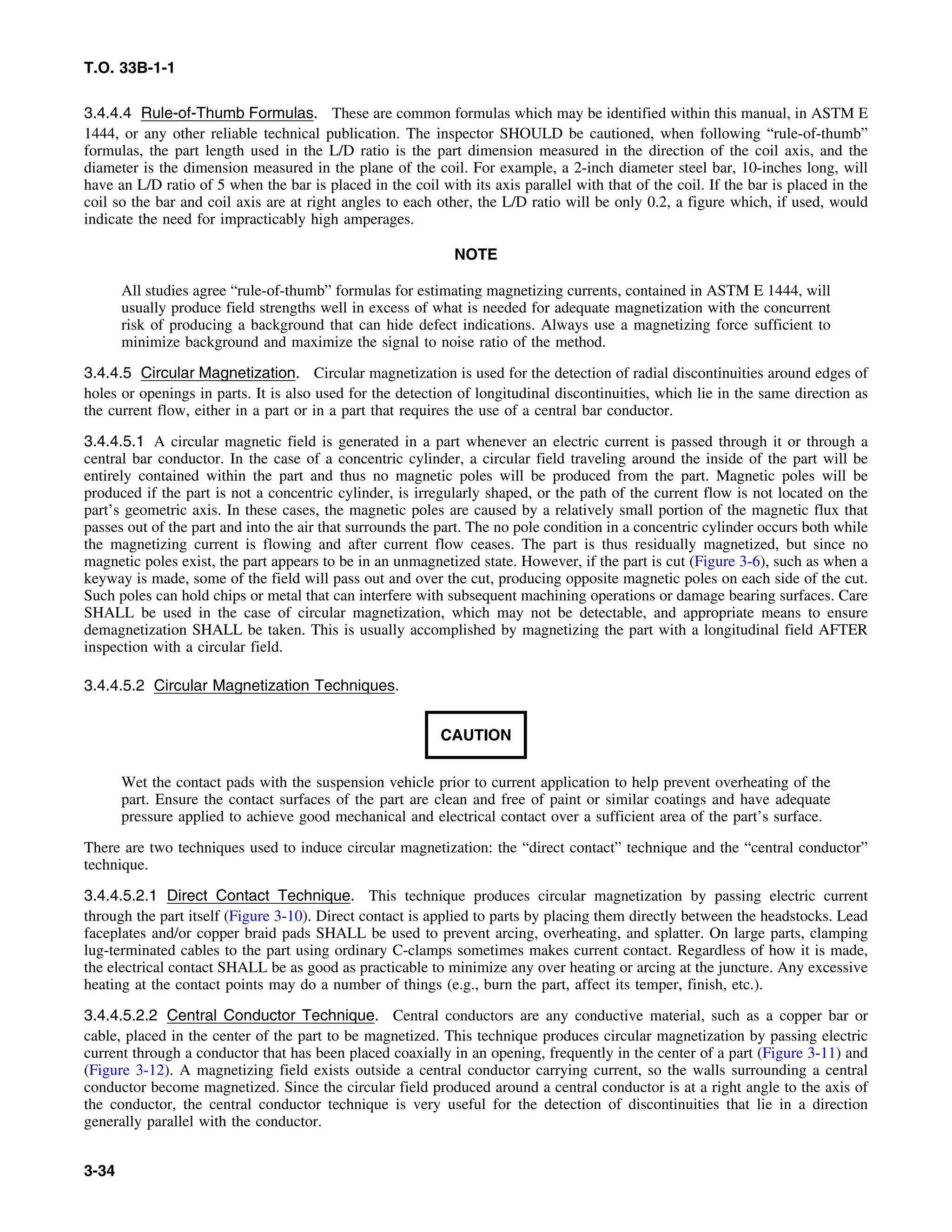T.O. 33B-1-1
3.4.4.4 Rule-of-Thumb Formulas. These are common formulas which may be identified within this manual, in ASTM E
1444, or any other reliable technical publication. The inspector SHOULD be cautioned, when following “rule-of-thumb”
formulas, the part length used in the L/D ratio is the part dimension measured in the direction of the coil axis, and the
diameter is the dimension measured in the plane of the coil. For example, a 2-inch diameter steel bar, 10-inches long, will
have an L/D ratio of 5 when the bar is placed in the coil with its axis parallel with that of the coil. If the bar is placed in the
coil so the bar and coil axis are at right angles to each other, the L/D ratio will be only 0.2, a figure which, if used, would
indicate the need for impracticably high amperages.
NOTE
All studies agree “rule-of-thumb” formulas for estimating magnetizing currents, contained in ASTM E 1444, will
usually produce field strengths well in excess of what is needed for adequate magnetization with the concurrent
risk of producing a background that can hide defect indications. Always use a magnetizing force sufficient to
minimize background and maximize the signal to noise ratio of the method.
3.4.4.5 Circular Magnetization. Circular magnetization is used for the detection of radial discontinuities around edges of
holes or openings in parts. It is also used for the detection of longitudinal discontinuities, which lie in the same direction as
the current flow, either in a part or in a part that requires the use of a central bar conductor.
3.4.4.5.1 A circular magnetic field is generated in a part whenever an electric current is passed through it or through a
central bar conductor. In the case of a concentric cylinder, a circular field traveling around the inside of the part will be
entirely contained within the part and thus no magnetic poles will be produced from the part. Magnetic poles will be
produced if the part is not a concentric cylinder, is irregularly shaped, or the path of the current flow is not located on the
part’s geometric axis. In these cases, the magnetic poles are caused by a relatively small portion of the magnetic flux that
passes out of the part and into the air that surrounds the part. The no pole condition in a concentric cylinder occurs both while
the magnetizing current is flowing and after current flow ceases. The part is thus residually magnetized, but since no
magnetic poles exist, the part appears to be in an unmagnetized state. However, if the part is cut (Figure 3-6), such as when a
keyway is made, some of the field will pass out and over the cut, producing opposite magnetic poles on each side of the cut.
Such poles can hold chips or metal that can interfere with subsequent machining operations or damage bearing surfaces. Care
SHALL be used in the case of circular magnetization, which may not be detectable, and appropriate means to ensure
demagnetization SHALL be taken. This is usually accomplished by magnetizing the part with a longitudinal field AFTER
inspection with a circular field.
3.4.4.5.2 Circular Magnetization Techniques.
CAUTION
Wet the contact pads with the suspension vehicle prior to current application to help prevent overheating of the
part. Ensure the contact surfaces of the part are clean and free of paint or similar coatings and have adequate
pressure applied to achieve good mechanical and electrical contact over a sufficient area of the part’s surface.
There are two techniques used to induce circular magnetization: the “direct contact” technique and the “central conductor”
technique.
3.4.4.5.2.1 Direct Contact Technique. This technique produces circular magnetization by passing electric current
through the part itself (Figure 3-10). Direct contact is applied to parts by placing them directly between the headstocks. Lead
faceplates and/or copper braid pads SHALL be used to prevent arcing, overheating, and splatter. On large parts, clamping
lug-terminated cables to the part using ordinary C-clamps sometimes makes current contact. Regardless of how it is made,
the electrical contact SHALL be as good as practicable to minimize any over heating or arcing at the juncture. Any excessive
heating at the contact points may do a number of things (e.g., burn the part, affect its temper, finish, etc.).
3.4.4.5.2.2 Central Conductor Technique. Central conductors are any conductive material, such as a copper bar or
cable, placed in the center of the part to be magnetized. This technique produces circular magnetization by passing electric
current through a conductor that has been placed coaxially in an opening, frequently in the center of a part (Figure 3-11) and
(Figure 3-12). A magnetizing field exists outside a central conductor carrying current, so the walls surrounding a central
conductor become magnetized. Since the circular field produced around a central conductor is at a right angle to the axis of
the conductor, the central conductor technique is very useful for the detection of discontinuities that lie in a direction
generally parallel with the conductor.
3-34
 