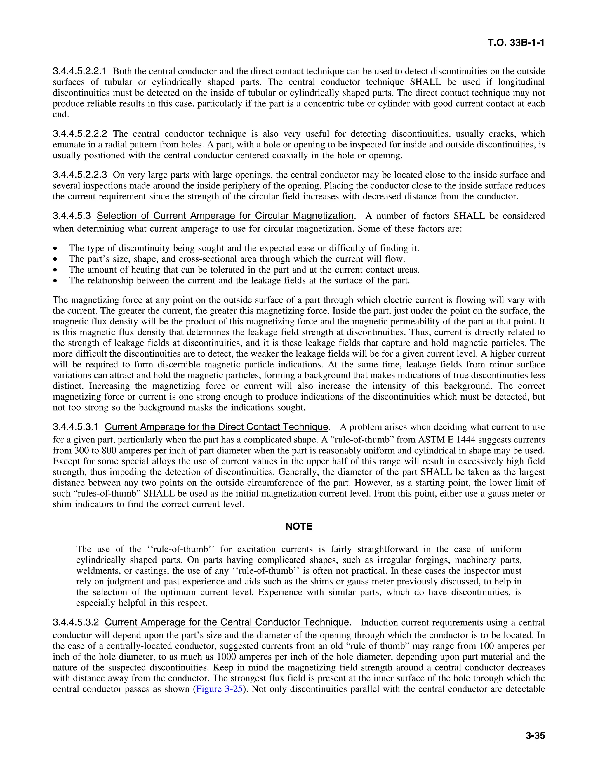 T.O. 33B-1-1
3.4.4.5.2.2.1 Both the central conductor and the direct contact technique can be used to detect discontinuities on the outside
surfaces of tubular or cylindrically shaped parts. The central conductor technique SHALL be used if longitudinal
discontinuities must be detected on the inside of tubular or cylindrically shaped parts. The direct contact technique may not
produce reliable results in this case, particularly if the part is a concentric tube or cylinder with good current contact at each
end.
3.4.4.5.2.2.2 The central conductor technique is also very useful for detecting discontinuities, usually cracks, which
emanate in a radial pattern from holes. A part, with a hole or opening to be inspected for inside and outside discontinuities, is
usually positioned with the central conductor centered coaxially in the hole or opening.
3.4.4.5.2.2.3 On very large parts with large openings, the central conductor may be located close to the inside surface and
several inspections made around the inside periphery of the opening. Placing the conductor close to the inside surface reduces
the current requirement since the strength of the circular field increases with decreased distance from the conductor.
3.4.4.5.3 Selection of Current Amperage for Circular Magnetization. A number of factors SHALL be considered
when determining what current amperage to use for circular magnetization. Some of these factors are:
• The type of discontinuity being sought and the expected ease or difficulty of finding it.
• The part’s size, shape, and cross-sectional area through which the current will flow.
• The amount of heating that can be tolerated in the part and at the current contact areas.
• The relationship between the current and the leakage fields at the surface of the part.
The magnetizing force at any point on the outside surface of a part through which electric current is flowing will vary with
the current. The greater the current, the greater this magnetizing force. Inside the part, just under the point on the surface, the
magnetic flux density will be the product of this magnetizing force and the magnetic permeability of the part at that point. It
is this magnetic flux density that determines the leakage field strength at discontinuities. Thus, current is directly related to
the strength of leakage fields at discontinuities, and it is these leakage fields that capture and hold magnetic particles. The
more difficult the discontinuities are to detect, the weaker the leakage fields will be for a given current level. A higher current
will be required to form discernible magnetic particle indications. At the same time, leakage fields from minor surface
variations can attract and hold the magnetic particles, forming a background that makes indications of true discontinuities less
distinct. Increasing the magnetizing force or current will also increase the intensity of this background. The correct
magnetizing force or current is one strong enough to produce indications of the discontinuities which must be detected, but
not too strong so the background masks the indications sought.
3.4.4.5.3.1 Current Amperage for the Direct Contact Technique. A problem arises when deciding what current to use
for a given part, particularly when the part has a complicated shape. A “rule-of-thumb” from ASTM E 1444 suggests currents
from 300 to 800 amperes per inch of part diameter when the part is reasonably uniform and cylindrical in shape may be used.
Except for some special alloys the use of current values in the upper half of this range will result in excessively high field
strength, thus impeding the detection of discontinuities. Generally, the diameter of the part SHALL be taken as the largest
distance between any two points on the outside circumference of the part. However, as a starting point, the lower limit of
such “rules-of-thumb” SHALL be used as the initial magnetization current level. From this point, either use a gauss meter or
shim indicators to find the correct current level.
NOTE
The use of the ‘‘rule-of-thumb’’ for excitation currents is fairly straightforward in the case of uniform
cylindrically shaped parts. On parts having complicated shapes, such as irregular forgings, machinery parts,
weldments, or castings, the use of any ‘‘rule-of-thumb’’ is often not practical. In these cases the inspector must
rely on judgment and past experience and aids such as the shims or gauss meter previously discussed, to help in
the selection of the optimum current level. Experience with similar parts, which do have discontinuities, is
especially helpful in this respect.
3.4.4.5.3.2 Current Amperage for the Central Conductor Technique. Induction current requirements using a central
conductor will depend upon the part’s size and the diameter of the opening through which the conductor is to be located. In
the case of a centrally-located conductor, suggested currents from an old “rule of thumb” may range from 100 amperes per
inch of the hole diameter, to as much as 1000 amperes per inch of the hole diameter, depending upon part material and the
nature of the suspected discontinuities. Keep in mind the magnetizing field strength around a central conductor decreases
with distance away from the conductor. The strongest flux field is present at the inner surface of the hole through which the
central conductor passes as shown (Figure 3-25). Not only discontinuities parallel with the central conductor are detectable
3-35
 