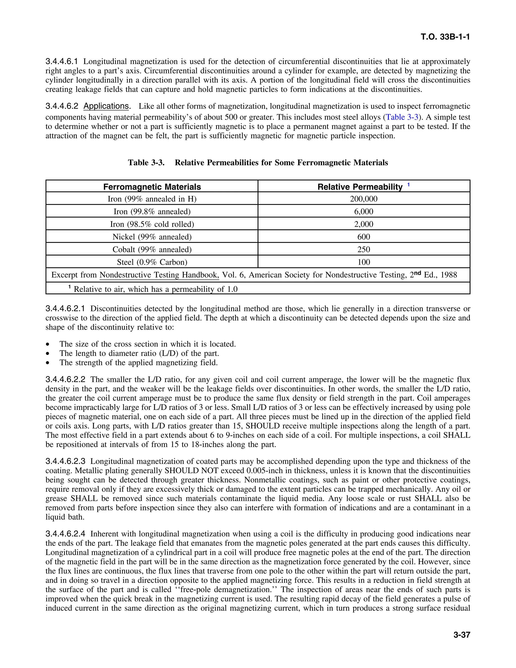 T.O. 33B-1-1
3.4.4.6.1 Longitudinal magnetization is used for the detection of circumferential discontinuities that lie at approximately
right angles to a part’s axis. Circumferential discontinuities around a cylinder for example, are detected by magnetizing the
cylinder longitudinally in a direction parallel with its axis. A portion of the longitudinal field will cross the discontinuities
creating leakage fields that can capture and hold magnetic particles to form indications at the discontinuities.
3.4.4.6.2 Applications. Like all other forms of magnetization, longitudinal magnetization is used to inspect ferromagnetic
components having material permeability’s of about 500 or greater. This includes most steel alloys (Table 3-3). A simple test
to determine whether or not a part is sufficiently magnetic is to place a permanent magnet against a part to be tested. If the
attraction of the magnet can be felt, the part is sufficiently magnetic for magnetic particle inspection.
Table 3-3. Relative Permeabilities for Some Ferromagnetic Materials
Ferromagnetic Materials Relative Permeability 1
Iron (99% annealed in H) 200,000
Iron (99.8% annealed) 6,000
Iron (98.5% cold rolled) 2,000
Nickel (99% annealed) 600
Cobalt (99% annealed) 250
Steel (0.9% Carbon) 100
Excerpt from Nondestructive Testing Handbook, Vol. 6, American Society for Nondestructive Testing, 2nd Ed., 1988
1
Relative to air, which has a permeability of 1.0
3.4.4.6.2.1 Discontinuities detected by the longitudinal method are those, which lie generally in a direction transverse or
crosswise to the direction of the applied field. The depth at which a discontinuity can be detected depends upon the size and
shape of the discontinuity relative to:
• The size of the cross section in which it is located.
• The length to diameter ratio (L/D) of the part.
• The strength of the applied magnetizing field.
3.4.4.6.2.2 The smaller the L/D ratio, for any given coil and coil current amperage, the lower will be the magnetic flux
density in the part, and the weaker will be the leakage fields over discontinuities. In other words, the smaller the L/D ratio,
the greater the coil current amperage must be to produce the same flux density or field strength in the part. Coil amperages
become impracticably large for L/D ratios of 3 or less. Small L/D ratios of 3 or less can be effectively increased by using pole
pieces of magnetic material, one on each side of a part. All three pieces must be lined up in the direction of the applied field
or coils axis. Long parts, with L/D ratios greater than 15, SHOULD receive multiple inspections along the length of a part.
The most effective field in a part extends about 6 to 9-inches on each side of a coil. For multiple inspections, a coil SHALL
be repositioned at intervals of from 15 to 18-inches along the part.
3.4.4.6.2.3 Longitudinal magnetization of coated parts may be accomplished depending upon the type and thickness of the
coating. Metallic plating generally SHOULD NOT exceed 0.005-inch in thickness, unless it is known that the discontinuities
being sought can be detected through greater thickness. Nonmetallic coatings, such as paint or other protective coatings,
require removal only if they are excessively thick or damaged to the extent particles can be trapped mechanically. Any oil or
grease SHALL be removed since such materials contaminate the liquid media. Any loose scale or rust SHALL also be
removed from parts before inspection since they also can interfere with formation of indications and are a contaminant in a
liquid bath.
3.4.4.6.2.4 Inherent with longitudinal magnetization when using a coil is the difficulty in producing good indications near
the ends of the part. The leakage field that emanates from the magnetic poles generated at the part ends causes this difficulty.
Longitudinal magnetization of a cylindrical part in a coil will produce free magnetic poles at the end of the part. The direction
of the magnetic field in the part will be in the same direction as the magnetization force generated by the coil. However, since
the flux lines are continuous, the flux lines that traverse from one pole to the other within the part will return outside the part,
and in doing so travel in a direction opposite to the applied magnetizing force. This results in a reduction in field strength at
the surface of the part and is called ‘‘free-pole demagnetization.’’ The inspection of areas near the ends of such parts is
improved when the quick break in the magnetizing current is used. The resulting rapid decay of the field generates a pulse of
induced current in the same direction as the original magnetizing current, which in turn produces a strong surface residual
3-37
 