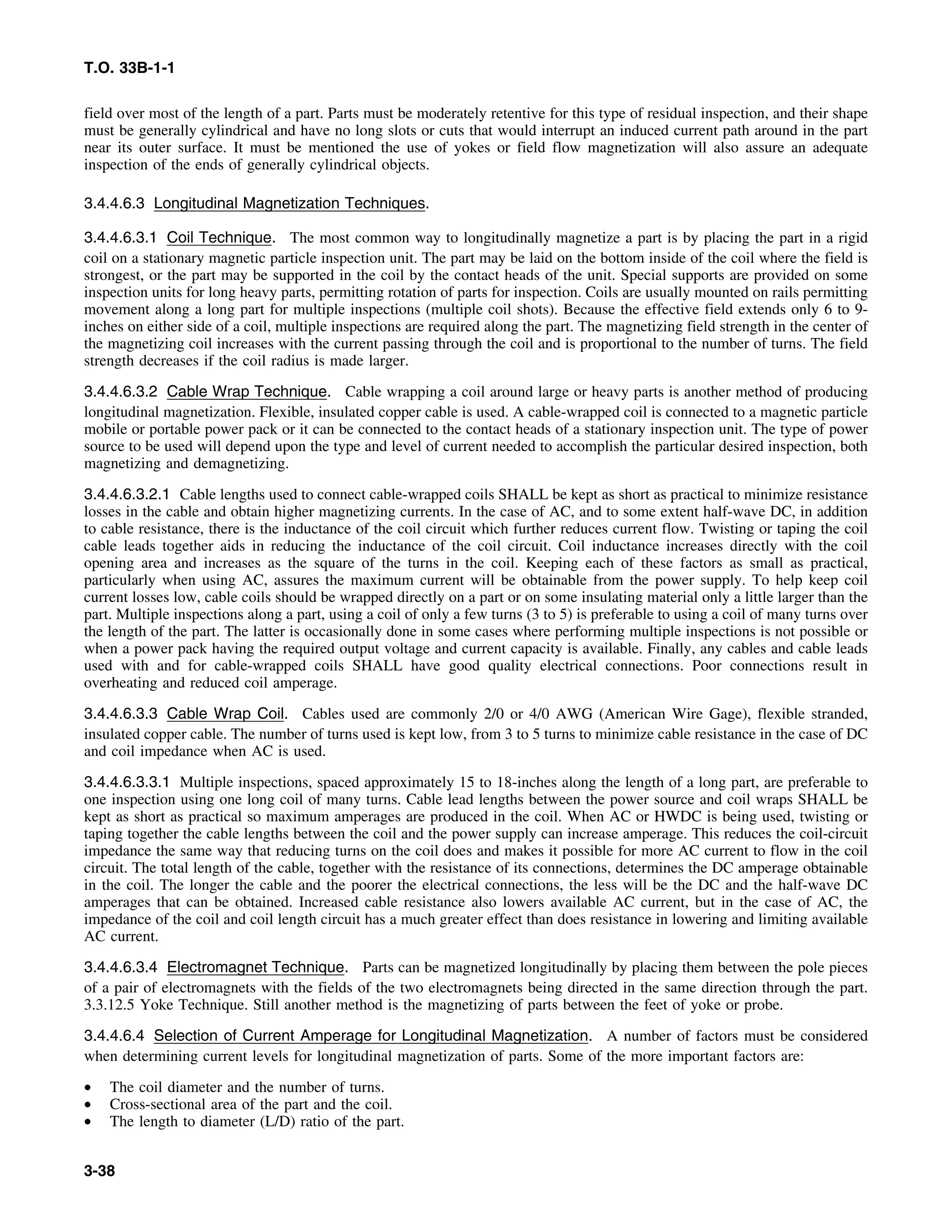T.O. 33B-1-1
field over most of the length of a part. Parts must be moderately retentive for this type of residual inspection, and their shape
must be generally cylindrical and have no long slots or cuts that would interrupt an induced current path around in the part
near its outer surface. It must be mentioned the use of yokes or field flow magnetization will also assure an adequate
inspection of the ends of generally cylindrical objects.
3.4.4.6.3 Longitudinal Magnetization Techniques.
3.4.4.6.3.1 Coil Technique. The most common way to longitudinally magnetize a part is by placing the part in a rigid
coil on a stationary magnetic particle inspection unit. The part may be laid on the bottom inside of the coil where the field is
strongest, or the part may be supported in the coil by the contact heads of the unit. Special supports are provided on some
inspection units for long heavy parts, permitting rotation of parts for inspection. Coils are usually mounted on rails permitting
movement along a long part for multiple inspections (multiple coil shots). Because the effective field extends only 6 to 9-
inches on either side of a coil, multiple inspections are required along the part. The magnetizing field strength in the center of
the magnetizing coil increases with the current passing through the coil and is proportional to the number of turns. The field
strength decreases if the coil radius is made larger.
3.4.4.6.3.2 Cable Wrap Technique. Cable wrapping a coil around large or heavy parts is another method of producing
longitudinal magnetization. Flexible, insulated copper cable is used. A cable-wrapped coil is connected to a magnetic particle
mobile or portable power pack or it can be connected to the contact heads of a stationary inspection unit. The type of power
source to be used will depend upon the type and level of current needed to accomplish the particular desired inspection, both
magnetizing and demagnetizing.
3.4.4.6.3.2.1 Cable lengths used to connect cable-wrapped coils SHALL be kept as short as practical to minimize resistance
losses in the cable and obtain higher magnetizing currents. In the case of AC, and to some extent half-wave DC, in addition
to cable resistance, there is the inductance of the coil circuit which further reduces current flow. Twisting or taping the coil
cable leads together aids in reducing the inductance of the coil circuit. Coil inductance increases directly with the coil
opening area and increases as the square of the turns in the coil. Keeping each of these factors as small as practical,
particularly when using AC, assures the maximum current will be obtainable from the power supply. To help keep coil
current losses low, cable coils should be wrapped directly on a part or on some insulating material only a little larger than the
part. Multiple inspections along a part, using a coil of only a few turns (3 to 5) is preferable to using a coil of many turns over
the length of the part. The latter is occasionally done in some cases where performing multiple inspections is not possible or
when a power pack having the required output voltage and current capacity is available. Finally, any cables and cable leads
used with and for cable-wrapped coils SHALL have good quality electrical connections. Poor connections result in
overheating and reduced coil amperage.
3.4.4.6.3.3 Cable Wrap Coil. Cables used are commonly 2/0 or 4/0 AWG (American Wire Gage), flexible stranded,
insulated copper cable. The number of turns used is kept low, from 3 to 5 turns to minimize cable resistance in the case of DC
and coil impedance when AC is used.
3.4.4.6.3.3.1 Multiple inspections, spaced approximately 15 to 18-inches along the length of a long part, are preferable to
one inspection using one long coil of many turns. Cable lead lengths between the power source and coil wraps SHALL be
kept as short as practical so maximum amperages are produced in the coil. When AC or HWDC is being used, twisting or
taping together the cable lengths between the coil and the power supply can increase amperage. This reduces the coil-circuit
impedance the same way that reducing turns on the coil does and makes it possible for more AC current to flow in the coil
circuit. The total length of the cable, together with the resistance of its connections, determines the DC amperage obtainable
in the coil. The longer the cable and the poorer the electrical connections, the less will be the DC and the half-wave DC
amperages that can be obtained. Increased cable resistance also lowers available AC current, but in the case of AC, the
impedance of the coil and coil length circuit has a much greater effect than does resistance in lowering and limiting available
AC current.
3.4.4.6.3.4 Electromagnet Technique. Parts can be magnetized longitudinally by placing them between the pole pieces
of a pair of electromagnets with the fields of the two electromagnets being directed in the same direction through the part.
3.3.12.5 Yoke Technique. Still another method is the magnetizing of parts between the feet of yoke or probe.
3.4.4.6.4 Selection of Current Amperage for Longitudinal Magnetization. A number of factors must be considered
when determining current levels for longitudinal magnetization of parts. Some of the more important factors are:
• The coil diameter and the number of turns.
• Cross-sectional area of the part and the coil.
• The length to diameter (L/D) ratio of the part.
3-38
 