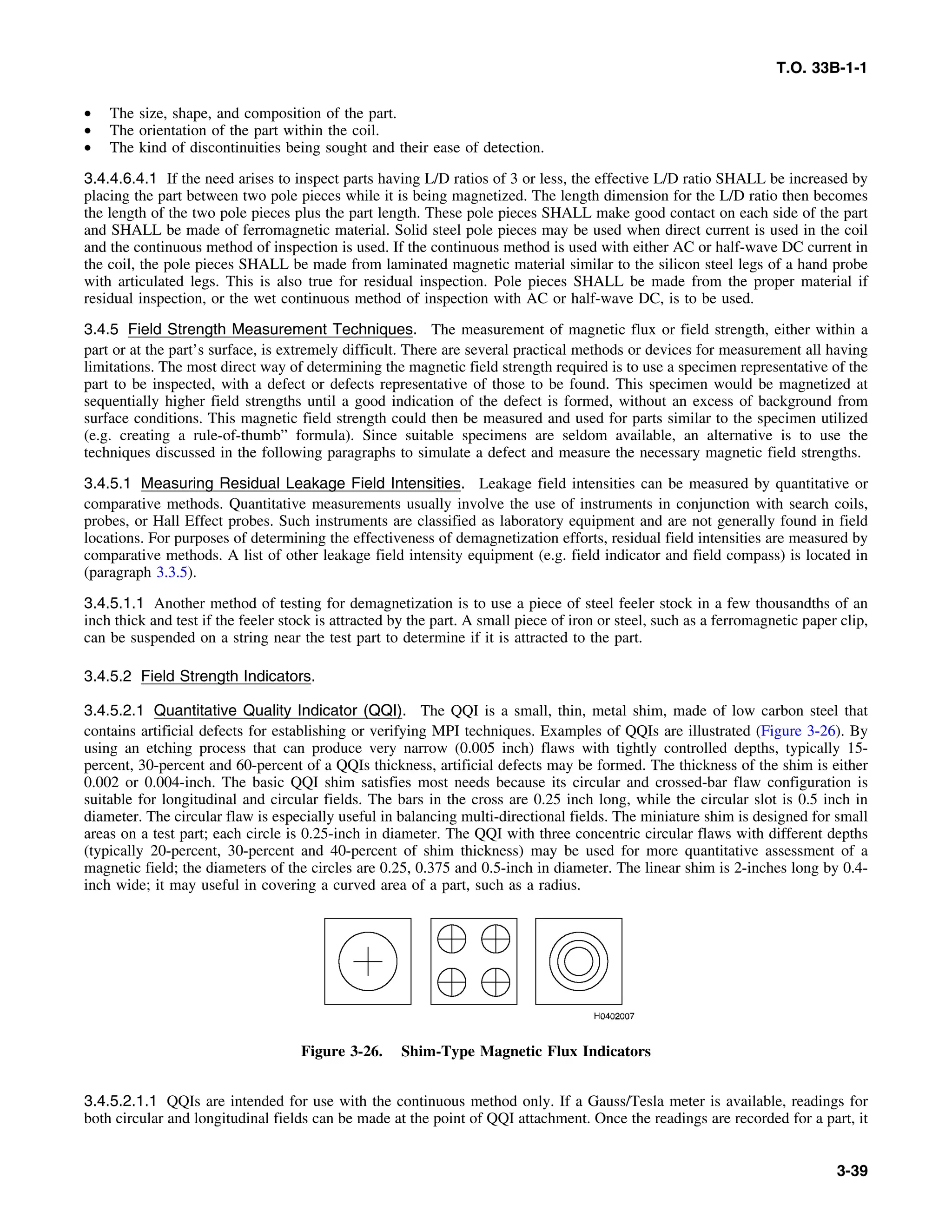 T.O. 33B-1-1
• The size, shape, and composition of the part.
• The orientation of the part within the coil.
• The kind of discontinuities being sought and their ease of detection.
3.4.4.6.4.1 If the need arises to inspect parts having L/D ratios of 3 or less, the effective L/D ratio SHALL be increased by
placing the part between two pole pieces while it is being magnetized. The length dimension for the L/D ratio then becomes
the length of the two pole pieces plus the part length. These pole pieces SHALL make good contact on each side of the part
and SHALL be made of ferromagnetic material. Solid steel pole pieces may be used when direct current is used in the coil
and the continuous method of inspection is used. If the continuous method is used with either AC or half-wave DC current in
the coil, the pole pieces SHALL be made from laminated magnetic material similar to the silicon steel legs of a hand probe
with articulated legs. This is also true for residual inspection. Pole pieces SHALL be made from the proper material if
residual inspection, or the wet continuous method of inspection with AC or half-wave DC, is to be used.
3.4.5 Field Strength Measurement Techniques. The measurement of magnetic flux or field strength, either within a
part or at the part’s surface, is extremely difficult. There are several practical methods or devices for measurement all having
limitations. The most direct way of determining the magnetic field strength required is to use a specimen representative of the
part to be inspected, with a defect or defects representative of those to be found. This specimen would be magnetized at
sequentially higher field strengths until a good indication of the defect is formed, without an excess of background from
surface conditions. This magnetic field strength could then be measured and used for parts similar to the specimen utilized
(e.g. creating a rule-of-thumb” formula). Since suitable specimens are seldom available, an alternative is to use the
techniques discussed in the following paragraphs to simulate a defect and measure the necessary magnetic field strengths.
3.4.5.1 Measuring Residual Leakage Field Intensities. Leakage field intensities can be measured by quantitative or
comparative methods. Quantitative measurements usually involve the use of instruments in conjunction with search coils,
probes, or Hall Effect probes. Such instruments are classified as laboratory equipment and are not generally found in field
locations. For purposes of determining the effectiveness of demagnetization efforts, residual field intensities are measured by
comparative methods. A list of other leakage field intensity equipment (e.g. field indicator and field compass) is located in
(paragraph 3.3.5).
3.4.5.1.1 Another method of testing for demagnetization is to use a piece of steel feeler stock in a few thousandths of an
inch thick and test if the feeler stock is attracted by the part. A small piece of iron or steel, such as a ferromagnetic paper clip,
can be suspended on a string near the test part to determine if it is attracted to the part.
3.4.5.2 Field Strength Indicators.
3.4.5.2.1 Quantitative Quality Indicator (QQI). The QQI is a small, thin, metal shim, made of low carbon steel that
contains artificial defects for establishing or verifying MPI techniques. Examples of QQIs are illustrated (Figure 3-26). By
using an etching process that can produce very narrow (0.005 inch) flaws with tightly controlled depths, typically 15-
percent, 30-percent and 60-percent of a QQIs thickness, artificial defects may be formed. The thickness of the shim is either
0.002 or 0.004-inch. The basic QQI shim satisfies most needs because its circular and crossed-bar flaw configuration is
suitable for longitudinal and circular fields. The bars in the cross are 0.25 inch long, while the circular slot is 0.5 inch in
diameter. The circular flaw is especially useful in balancing multi-directional fields. The miniature shim is designed for small
areas on a test part; each circle is 0.25-inch in diameter. The QQI with three concentric circular flaws with different depths
(typically 20-percent, 30-percent and 40-percent of shim thickness) may be used for more quantitative assessment of a
magnetic field; the diameters of the circles are 0.25, 0.375 and 0.5-inch in diameter. The linear shim is 2-inches long by 0.4-
inch wide; it may useful in covering a curved area of a part, such as a radius.
Figure 3-26. Shim-Type Magnetic Flux Indicators
3.4.5.2.1.1 QQIs are intended for use with the continuous method only. If a Gauss/Tesla meter is available, readings for
both circular and longitudinal fields can be made at the point of QQI attachment. Once the readings are recorded for a part, it
3-39
 