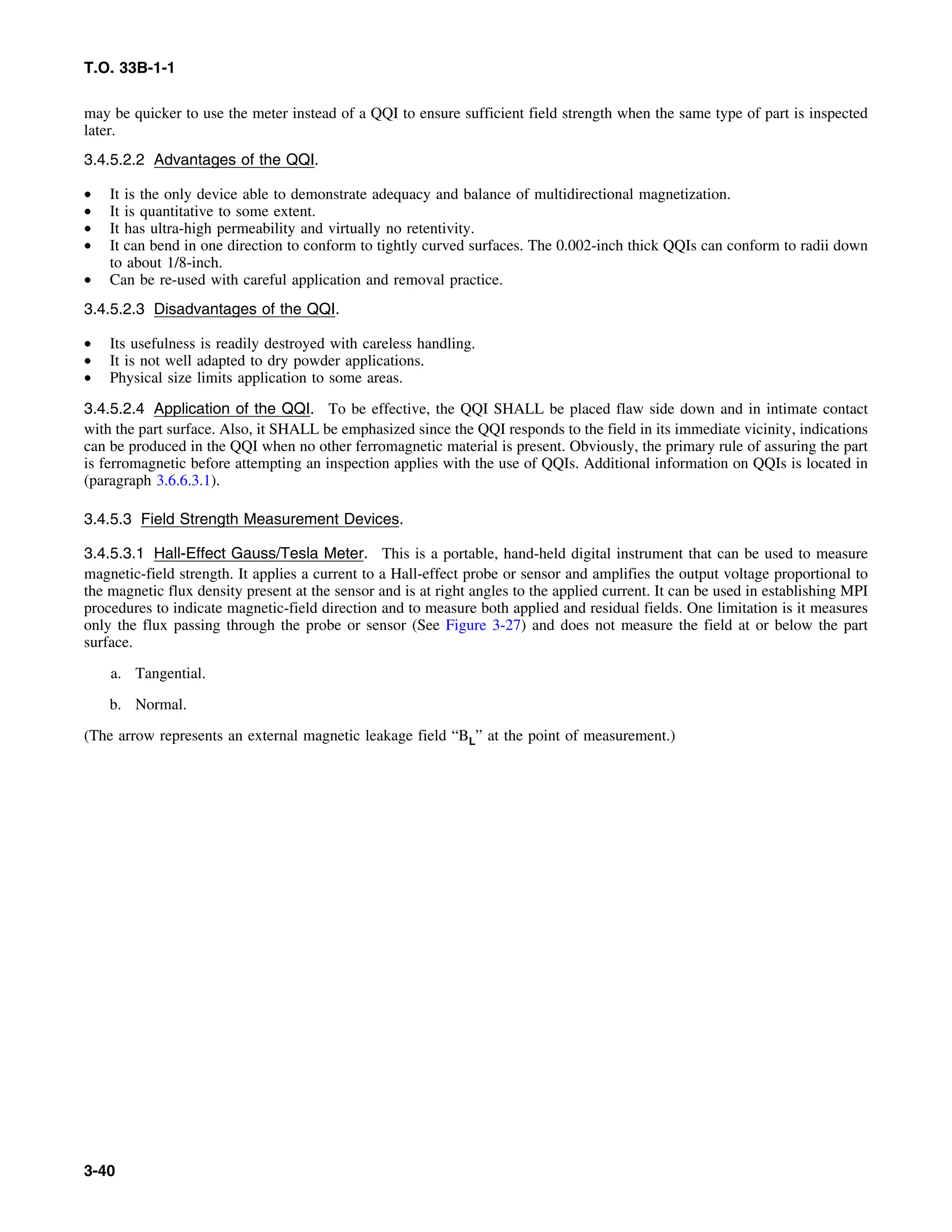 T.O. 33B-1-1
may be quicker to use the meter instead of a QQI to ensure sufficient field strength when the same type of part is inspected
later.
3.4.5.2.2 Advantages of the QQI.
• It is the only device able to demonstrate adequacy and balance of multidirectional magnetization.
• It is quantitative to some extent.
• It has ultra-high permeability and virtually no retentivity.
• It can bend in one direction to conform to tightly curved surfaces. The 0.002-inch thick QQIs can conform to radii down
to about 1/8-inch.
• Can be re-used with careful application and removal practice.
3.4.5.2.3 Disadvantages of the QQI.
• Its usefulness is readily destroyed with careless handling.
• It is not well adapted to dry powder applications.
• Physical size limits application to some areas.
3.4.5.2.4 Application of the QQI. To be effective, the QQI SHALL be placed flaw side down and in intimate contact
with the part surface. Also, it SHALL be emphasized since the QQI responds to the field in its immediate vicinity, indications
can be produced in the QQI when no other ferromagnetic material is present. Obviously, the primary rule of assuring the part
is ferromagnetic before attempting an inspection applies with the use of QQIs. Additional information on QQIs is located in
(paragraph 3.6.6.3.1).
3.4.5.3 Field Strength Measurement Devices.
3.4.5.3.1 Hall-Effect Gauss/Tesla Meter. This is a portable, hand-held digital instrument that can be used to measure
magnetic-field strength. It applies a current to a Hall-effect probe or sensor and amplifies the output voltage proportional to
the magnetic flux density present at the sensor and is at right angles to the applied current. It can be used in establishing MPI
procedures to indicate magnetic-field direction and to measure both applied and residual fields. One limitation is it measures
only the flux passing through the probe or sensor (See Figure 3-27) and does not measure the field at or below the part
surface.
a. Tangential.
b. Normal.
(The arrow represents an external magnetic leakage field “BL” at the point of measurement.)
3-40
 