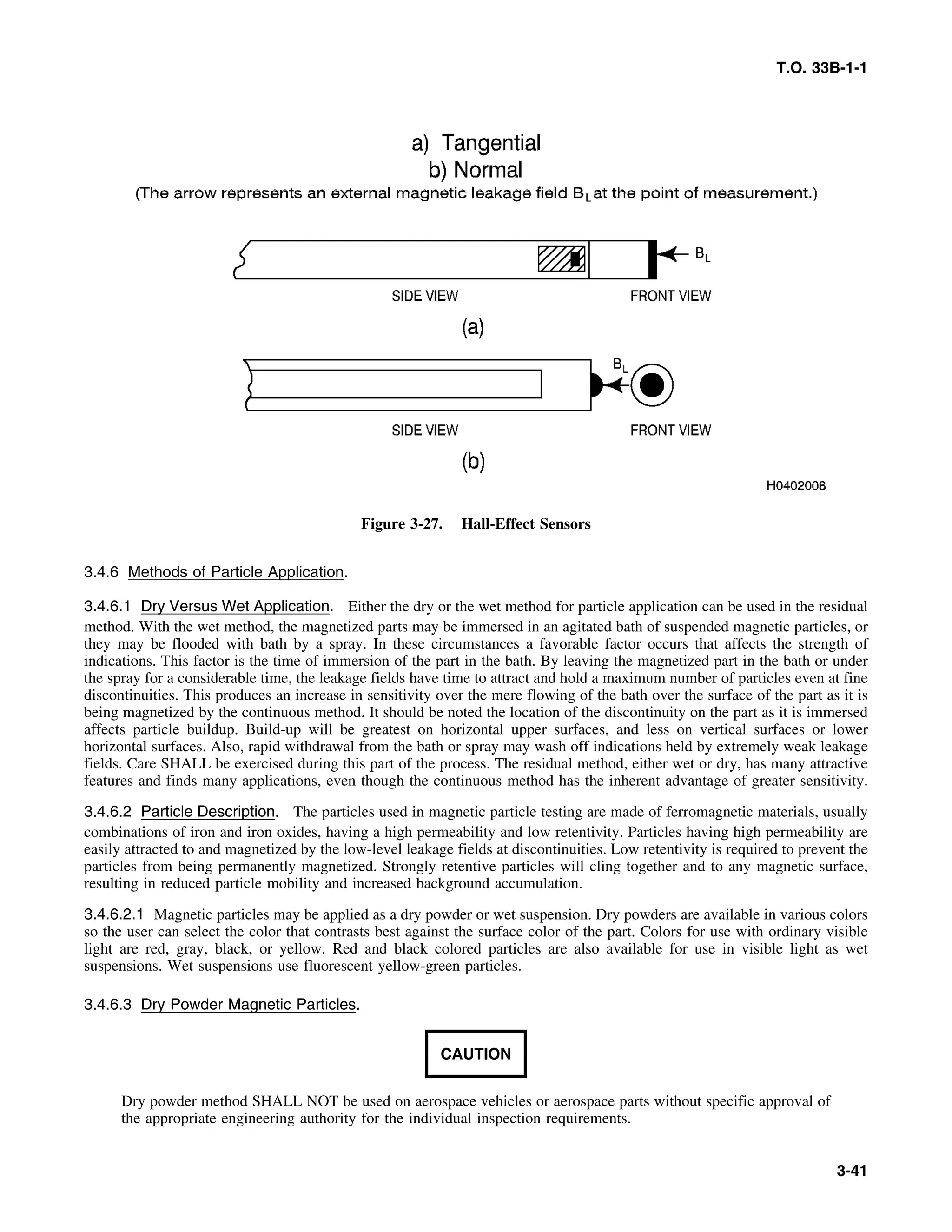 T.O. 33B-1-1
Figure 3-27. Hall-Effect Sensors
3.4.6 Methods of Particle Application.
3.4.6.1 Dry Versus Wet Application. Either the dry or the wet method for particle application can be used in the residual
method. With the wet method, the magnetized parts may be immersed in an agitated bath of suspended magnetic particles, or
they may be flooded with bath by a spray. In these circumstances a favorable factor occurs that affects the strength of
indications. This factor is the time of immersion of the part in the bath. By leaving the magnetized part in the bath or under
the spray for a considerable time, the leakage fields have time to attract and hold a maximum number of particles even at fine
discontinuities. This produces an increase in sensitivity over the mere flowing of the bath over the surface of the part as it is
being magnetized by the continuous method. It should be noted the location of the discontinuity on the part as it is immersed
affects particle buildup. Build-up will be greatest on horizontal upper surfaces, and less on vertical surfaces or lower
horizontal surfaces. Also, rapid withdrawal from the bath or spray may wash off indications held by extremely weak leakage
fields. Care SHALL be exercised during this part of the process. The residual method, either wet or dry, has many attractive
features and finds many applications, even though the continuous method has the inherent advantage of greater sensitivity.
3.4.6.2 Particle Description. The particles used in magnetic particle testing are made of ferromagnetic materials, usually
combinations of iron and iron oxides, having a high permeability and low retentivity. Particles having high permeability are
easily attracted to and magnetized by the low-level leakage fields at discontinuities. Low retentivity is required to prevent the
particles from being permanently magnetized. Strongly retentive particles will cling together and to any magnetic surface,
resulting in reduced particle mobility and increased background accumulation.
3.4.6.2.1 Magnetic particles may be applied as a dry powder or wet suspension. Dry powders are available in various colors
so the user can select the color that contrasts best against the surface color of the part. Colors for use with ordinary visible
light are red, gray, black, or yellow. Red and black colored particles are also available for use in visible light as wet
suspensions. Wet suspensions use fluorescent yellow-green particles.
3.4.6.3 Dry Powder Magnetic Particles.
CAUTION
Dry powder method SHALL NOT be used on aerospace vehicles or aerospace parts without specific approval of
the appropriate engineering authority for the individual inspection requirements.
3-41
 