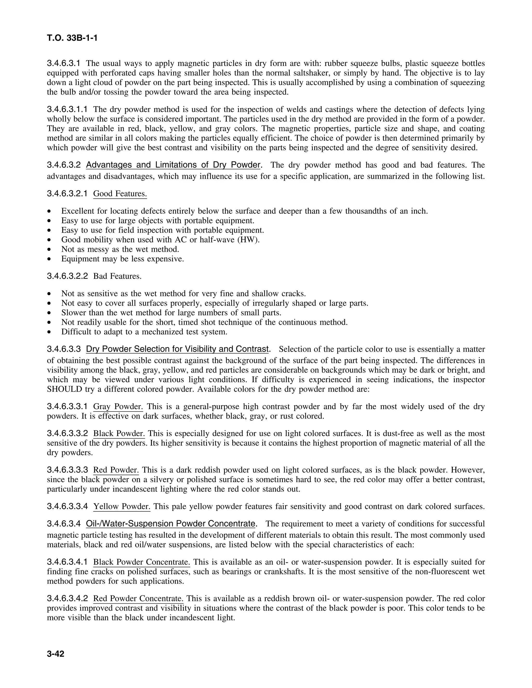T.O. 33B-1-1
3.4.6.3.1 The usual ways to apply magnetic particles in dry form are with: rubber squeeze bulbs, plastic squeeze bottles
equipped with perforated caps having smaller holes than the normal saltshaker, or simply by hand. The objective is to lay
down a light cloud of powder on the part being inspected. This is usually accomplished by using a combination of squeezing
the bulb and/or tossing the powder toward the area being inspected.
3.4.6.3.1.1 The dry powder method is used for the inspection of welds and castings where the detection of defects lying
wholly below the surface is considered important. The particles used in the dry method are provided in the form of a powder.
They are available in red, black, yellow, and gray colors. The magnetic properties, particle size and shape, and coating
method are similar in all colors making the particles equally efficient. The choice of powder is then determined primarily by
which powder will give the best contrast and visibility on the parts being inspected and the degree of sensitivity desired.
3.4.6.3.2 Advantages and Limitations of Dry Powder. The dry powder method has good and bad features. The
advantages and disadvantages, which may influence its use for a specific application, are summarized in the following list.
3.4.6.3.2.1 Good Features.
• Excellent for locating defects entirely below the surface and deeper than a few thousandths of an inch.
• Easy to use for large objects with portable equipment.
• Easy to use for field inspection with portable equipment.
• Good mobility when used with AC or half-wave (HW).
• Not as messy as the wet method.
• Equipment may be less expensive.
3.4.6.3.2.2 Bad Features.
• Not as sensitive as the wet method for very fine and shallow cracks.
• Not easy to cover all surfaces properly, especially of irregularly shaped or large parts.
• Slower than the wet method for large numbers of small parts.
• Not readily usable for the short, timed shot technique of the continuous method.
• Difficult to adapt to a mechanized test system.
3.4.6.3.3 Dry Powder Selection for Visibility and Contrast. Selection of the particle color to use is essentially a matter
of obtaining the best possible contrast against the background of the surface of the part being inspected. The differences in
visibility among the black, gray, yellow, and red particles are considerable on backgrounds which may be dark or bright, and
which may be viewed under various light conditions. If difficulty is experienced in seeing indications, the inspector
SHOULD try a different colored powder. Available colors for the dry powder method are:
3.4.6.3.3.1 Gray Powder. This is a general-purpose high contrast powder and by far the most widely used of the dry
powders. It is effective on dark surfaces, whether black, gray, or rust colored.
3.4.6.3.3.2 Black Powder. This is especially designed for use on light colored surfaces. It is dust-free as well as the most
sensitive of the dry powders. Its higher sensitivity is because it contains the highest proportion of magnetic material of all the
dry powders.
3.4.6.3.3.3 Red Powder. This is a dark reddish powder used on light colored surfaces, as is the black powder. However,
since the black powder on a silvery or polished surface is sometimes hard to see, the red color may offer a better contrast,
particularly under incandescent lighting where the red color stands out.
3.4.6.3.3.4 Yellow Powder. This pale yellow powder features fair sensitivity and good contrast on dark colored surfaces.
3.4.6.3.4 Oil-/Water-Suspension Powder Concentrate. The requirement to meet a variety of conditions for successful
magnetic particle testing has resulted in the development of different materials to obtain this result. The most commonly used
materials, black and red oil/water suspensions, are listed below with the special characteristics of each:
3.4.6.3.4.1 Black Powder Concentrate. This is available as an oil- or water-suspension powder. It is especially suited for
finding fine cracks on polished surfaces, such as bearings or crankshafts. It is the most sensitive of the non-fluorescent wet
method powders for such applications.
3.4.6.3.4.2 Red Powder Concentrate. This is available as a reddish brown oil- or water-suspension powder. The red color
provides improved contrast and visibility in situations where the contrast of the black powder is poor. This color tends to be
more visible than the black under incandescent light.
3-42
 