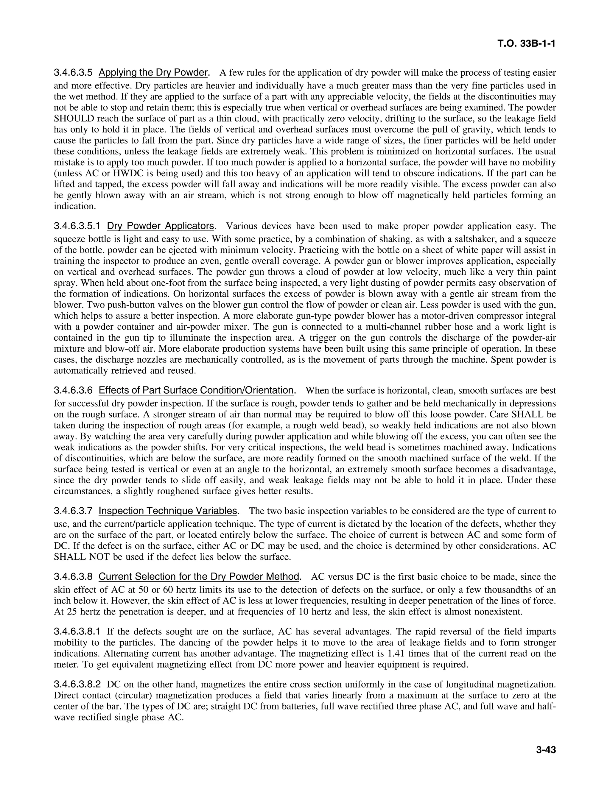 T.O. 33B-1-1
3.4.6.3.5 Applying the Dry Powder. A few rules for the application of dry powder will make the process of testing easier
and more effective. Dry particles are heavier and individually have a much greater mass than the very fine particles used in
the wet method. If they are applied to the surface of a part with any appreciable velocity, the fields at the discontinuities may
not be able to stop and retain them; this is especially true when vertical or overhead surfaces are being examined. The powder
SHOULD reach the surface of part as a thin cloud, with practically zero velocity, drifting to the surface, so the leakage field
has only to hold it in place. The fields of vertical and overhead surfaces must overcome the pull of gravity, which tends to
cause the particles to fall from the part. Since dry particles have a wide range of sizes, the finer particles will be held under
these conditions, unless the leakage fields are extremely weak. This problem is minimized on horizontal surfaces. The usual
mistake is to apply too much powder. If too much powder is applied to a horizontal surface, the powder will have no mobility
(unless AC or HWDC is being used) and this too heavy of an application will tend to obscure indications. If the part can be
lifted and tapped, the excess powder will fall away and indications will be more readily visible. The excess powder can also
be gently blown away with an air stream, which is not strong enough to blow off magnetically held particles forming an
indication.
3.4.6.3.5.1 Dry Powder Applicators. Various devices have been used to make proper powder application easy. The
squeeze bottle is light and easy to use. With some practice, by a combination of shaking, as with a saltshaker, and a squeeze
of the bottle, powder can be ejected with minimum velocity. Practicing with the bottle on a sheet of white paper will assist in
training the inspector to produce an even, gentle overall coverage. A powder gun or blower improves application, especially
on vertical and overhead surfaces. The powder gun throws a cloud of powder at low velocity, much like a very thin paint
spray. When held about one-foot from the surface being inspected, a very light dusting of powder permits easy observation of
the formation of indications. On horizontal surfaces the excess of powder is blown away with a gentle air stream from the
blower. Two push-button valves on the blower gun control the flow of powder or clean air. Less powder is used with the gun,
which helps to assure a better inspection. A more elaborate gun-type powder blower has a motor-driven compressor integral
with a powder container and air-powder mixer. The gun is connected to a multi-channel rubber hose and a work light is
contained in the gun tip to illuminate the inspection area. A trigger on the gun controls the discharge of the powder-air
mixture and blow-off air. More elaborate production systems have been built using this same principle of operation. In these
cases, the discharge nozzles are mechanically controlled, as is the movement of parts through the machine. Spent powder is
automatically retrieved and reused.
3.4.6.3.6 Effects of Part Surface Condition/Orientation. When the surface is horizontal, clean, smooth surfaces are best
for successful dry powder inspection. If the surface is rough, powder tends to gather and be held mechanically in depressions
on the rough surface. A stronger stream of air than normal may be required to blow off this loose powder. Care SHALL be
taken during the inspection of rough areas (for example, a rough weld bead), so weakly held indications are not also blown
away. By watching the area very carefully during powder application and while blowing off the excess, you can often see the
weak indications as the powder shifts. For very critical inspections, the weld bead is sometimes machined away. Indications
of discontinuities, which are below the surface, are more readily formed on the smooth machined surface of the weld. If the
surface being tested is vertical or even at an angle to the horizontal, an extremely smooth surface becomes a disadvantage,
since the dry powder tends to slide off easily, and weak leakage fields may not be able to hold it in place. Under these
circumstances, a slightly roughened surface gives better results.
3.4.6.3.7 Inspection Technique Variables. The two basic inspection variables to be considered are the type of current to
use, and the current/particle application technique. The type of current is dictated by the location of the defects, whether they
are on the surface of the part, or located entirely below the surface. The choice of current is between AC and some form of
DC. If the defect is on the surface, either AC or DC may be used, and the choice is determined by other considerations. AC
SHALL NOT be used if the defect lies below the surface.
3.4.6.3.8 Current Selection for the Dry Powder Method. AC versus DC is the first basic choice to be made, since the
skin effect of AC at 50 or 60 hertz limits its use to the detection of defects on the surface, or only a few thousandths of an
inch below it. However, the skin effect of AC is less at lower frequencies, resulting in deeper penetration of the lines of force.
At 25 hertz the penetration is deeper, and at frequencies of 10 hertz and less, the skin effect is almost nonexistent.
3.4.6.3.8.1 If the defects sought are on the surface, AC has several advantages. The rapid reversal of the field imparts
mobility to the particles. The dancing of the powder helps it to move to the area of leakage fields and to form stronger
indications. Alternating current has another advantage. The magnetizing effect is 1.41 times that of the current read on the
meter. To get equivalent magnetizing effect from DC more power and heavier equipment is required.
3.4.6.3.8.2 DC on the other hand, magnetizes the entire cross section uniformly in the case of longitudinal magnetization.
Direct contact (circular) magnetization produces a field that varies linearly from a maximum at the surface to zero at the
center of the bar. The types of DC are; straight DC from batteries, full wave rectified three phase AC, and full wave and half-
wave rectified single phase AC.
3-43
 