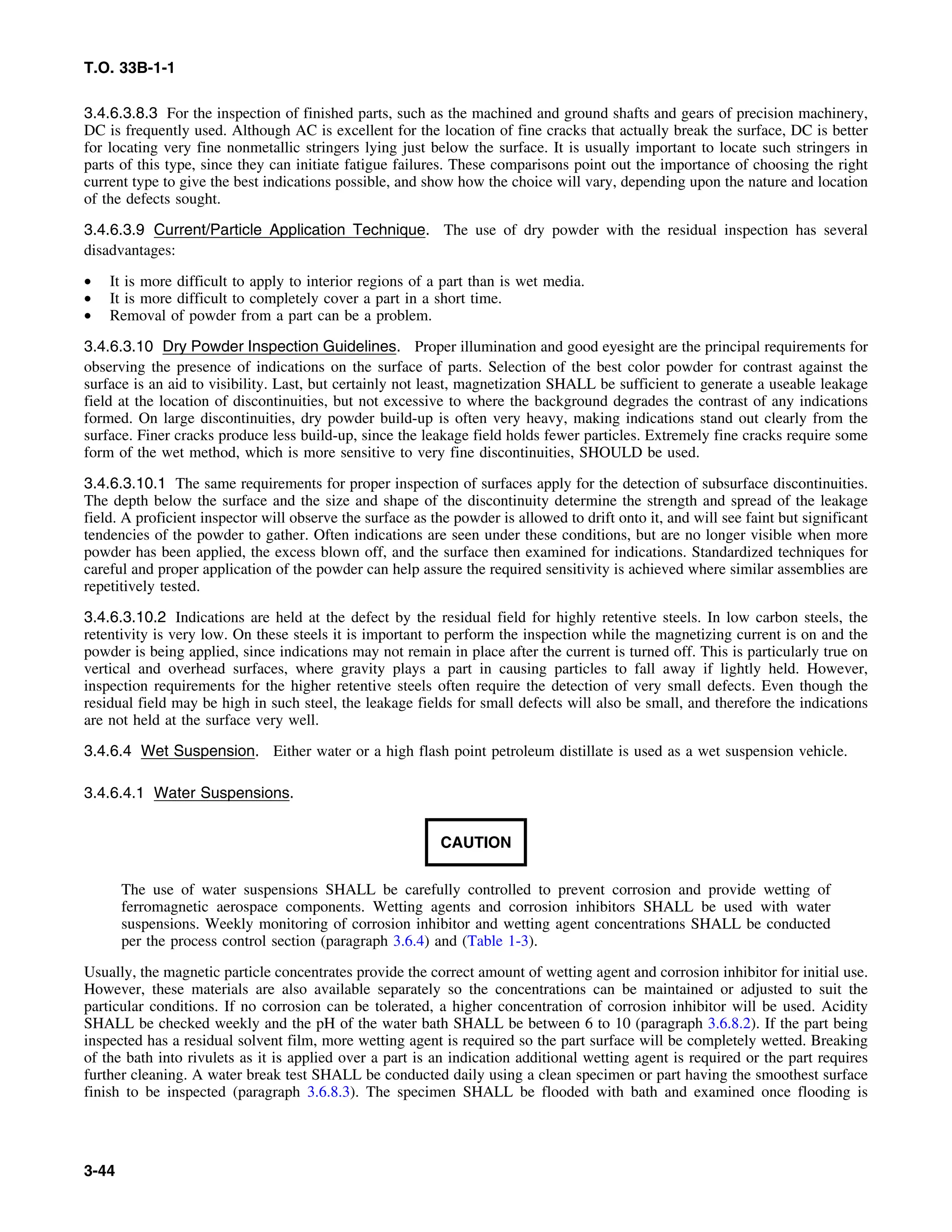 T.O. 33B-1-1
3.4.6.3.8.3 For the inspection of finished parts, such as the machined and ground shafts and gears of precision machinery,
DC is frequently used. Although AC is excellent for the location of fine cracks that actually break the surface, DC is better
for locating very fine nonmetallic stringers lying just below the surface. It is usually important to locate such stringers in
parts of this type, since they can initiate fatigue failures. These comparisons point out the importance of choosing the right
current type to give the best indications possible, and show how the choice will vary, depending upon the nature and location
of the defects sought.
3.4.6.3.9 Current/Particle Application Technique. The use of dry powder with the residual inspection has several
disadvantages:
• It is more difficult to apply to interior regions of a part than is wet media.
• It is more difficult to completely cover a part in a short time.
• Removal of powder from a part can be a problem.
3.4.6.3.10 Dry Powder Inspection Guidelines. Proper illumination and good eyesight are the principal requirements for
observing the presence of indications on the surface of parts. Selection of the best color powder for contrast against the
surface is an aid to visibility. Last, but certainly not least, magnetization SHALL be sufficient to generate a useable leakage
field at the location of discontinuities, but not excessive to where the background degrades the contrast of any indications
formed. On large discontinuities, dry powder build-up is often very heavy, making indications stand out clearly from the
surface. Finer cracks produce less build-up, since the leakage field holds fewer particles. Extremely fine cracks require some
form of the wet method, which is more sensitive to very fine discontinuities, SHOULD be used.
3.4.6.3.10.1 The same requirements for proper inspection of surfaces apply for the detection of subsurface discontinuities.
The depth below the surface and the size and shape of the discontinuity determine the strength and spread of the leakage
field. A proficient inspector will observe the surface as the powder is allowed to drift onto it, and will see faint but significant
tendencies of the powder to gather. Often indications are seen under these conditions, but are no longer visible when more
powder has been applied, the excess blown off, and the surface then examined for indications. Standardized techniques for
careful and proper application of the powder can help assure the required sensitivity is achieved where similar assemblies are
repetitively tested.
3.4.6.3.10.2 Indications are held at the defect by the residual field for highly retentive steels. In low carbon steels, the
retentivity is very low. On these steels it is important to perform the inspection while the magnetizing current is on and the
powder is being applied, since indications may not remain in place after the current is turned off. This is particularly true on
vertical and overhead surfaces, where gravity plays a part in causing particles to fall away if lightly held. However,
inspection requirements for the higher retentive steels often require the detection of very small defects. Even though the
residual field may be high in such steel, the leakage fields for small defects will also be small, and therefore the indications
are not held at the surface very well.
3.4.6.4 Wet Suspension. Either water or a high flash point petroleum distillate is used as a wet suspension vehicle.
3.4.6.4.1 Water Suspensions.
CAUTION
The use of water suspensions SHALL be carefully controlled to prevent corrosion and provide wetting of
ferromagnetic aerospace components. Wetting agents and corrosion inhibitors SHALL be used with water
suspensions. Weekly monitoring of corrosion inhibitor and wetting agent concentrations SHALL be conducted
per the process control section (paragraph 3.6.4) and (Table 1-3).
Usually, the magnetic particle concentrates provide the correct amount of wetting agent and corrosion inhibitor for initial use.
However, these materials are also available separately so the concentrations can be maintained or adjusted to suit the
particular conditions. If no corrosion can be tolerated, a higher concentration of corrosion inhibitor will be used. Acidity
SHALL be checked weekly and the pH of the water bath SHALL be between 6 to 10 (paragraph 3.6.8.2). If the part being
inspected has a residual solvent film, more wetting agent is required so the part surface will be completely wetted. Breaking
of the bath into rivulets as it is applied over a part is an indication additional wetting agent is required or the part requires
further cleaning. A water break test SHALL be conducted daily using a clean specimen or part having the smoothest surface
finish to be inspected (paragraph 3.6.8.3). The specimen SHALL be flooded with bath and examined once flooding is
3-44
 