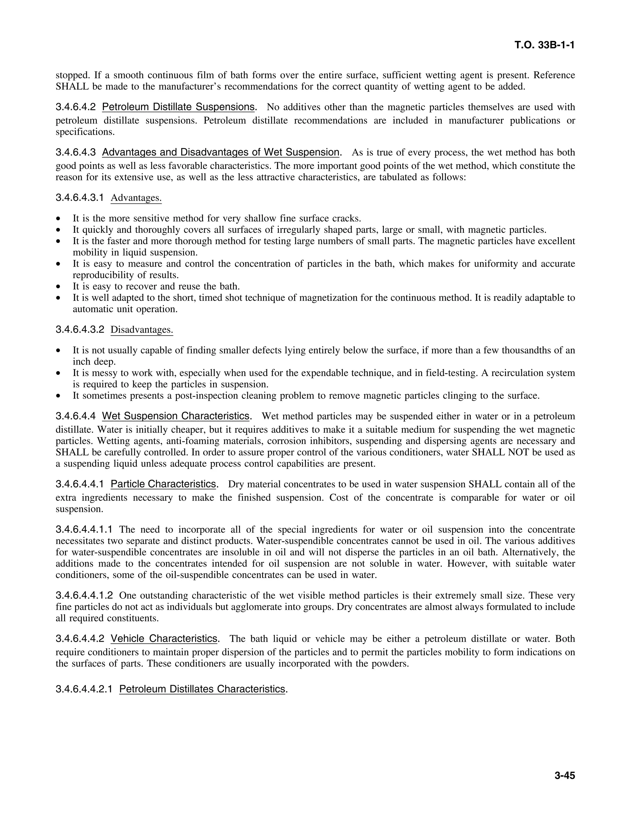 T.O. 33B-1-1
stopped. If a smooth continuous film of bath forms over the entire surface, sufficient wetting agent is present. Reference
SHALL be made to the manufacturer’s recommendations for the correct quantity of wetting agent to be added.
3.4.6.4.2 Petroleum Distillate Suspensions. No additives other than the magnetic particles themselves are used with
petroleum distillate suspensions. Petroleum distillate recommendations are included in manufacturer publications or
specifications.
3.4.6.4.3 Advantages and Disadvantages of Wet Suspension. As is true of every process, the wet method has both
good points as well as less favorable characteristics. The more important good points of the wet method, which constitute the
reason for its extensive use, as well as the less attractive characteristics, are tabulated as follows:
3.4.6.4.3.1 Advantages.
• It is the more sensitive method for very shallow fine surface cracks.
• It quickly and thoroughly covers all surfaces of irregularly shaped parts, large or small, with magnetic particles.
• It is the faster and more thorough method for testing large numbers of small parts. The magnetic particles have excellent
mobility in liquid suspension.
• It is easy to measure and control the concentration of particles in the bath, which makes for uniformity and accurate
reproducibility of results.
• It is easy to recover and reuse the bath.
• It is well adapted to the short, timed shot technique of magnetization for the continuous method. It is readily adaptable to
automatic unit operation.
3.4.6.4.3.2 Disadvantages.
• It is not usually capable of finding smaller defects lying entirely below the surface, if more than a few thousandths of an
inch deep.
• It is messy to work with, especially when used for the expendable technique, and in field-testing. A recirculation system
is required to keep the particles in suspension.
• It sometimes presents a post-inspection cleaning problem to remove magnetic particles clinging to the surface.
3.4.6.4.4 Wet Suspension Characteristics. Wet method particles may be suspended either in water or in a petroleum
distillate. Water is initially cheaper, but it requires additives to make it a suitable medium for suspending the wet magnetic
particles. Wetting agents, anti-foaming materials, corrosion inhibitors, suspending and dispersing agents are necessary and
SHALL be carefully controlled. In order to assure proper control of the various conditioners, water SHALL NOT be used as
a suspending liquid unless adequate process control capabilities are present.
3.4.6.4.4.1 Particle Characteristics. Dry material concentrates to be used in water suspension SHALL contain all of the
extra ingredients necessary to make the finished suspension. Cost of the concentrate is comparable for water or oil
suspension.
3.4.6.4.4.1.1 The need to incorporate all of the special ingredients for water or oil suspension into the concentrate
necessitates two separate and distinct products. Water-suspendible concentrates cannot be used in oil. The various additives
for water-suspendible concentrates are insoluble in oil and will not disperse the particles in an oil bath. Alternatively, the
additions made to the concentrates intended for oil suspension are not soluble in water. However, with suitable water
conditioners, some of the oil-suspendible concentrates can be used in water.
3.4.6.4.4.1.2 One outstanding characteristic of the wet visible method particles is their extremely small size. These very
fine particles do not act as individuals but agglomerate into groups. Dry concentrates are almost always formulated to include
all required constituents.
3.4.6.4.4.2 Vehicle Characteristics. The bath liquid or vehicle may be either a petroleum distillate or water. Both
require conditioners to maintain proper dispersion of the particles and to permit the particles mobility to form indications on
the surfaces of parts. These conditioners are usually incorporated with the powders.
3.4.6.4.4.2.1 Petroleum Distillates Characteristics.
3-45
 