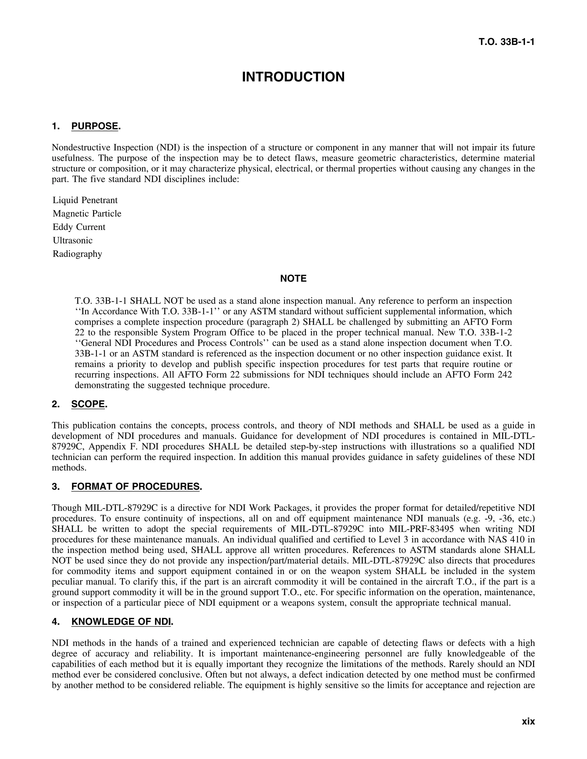 T.O. 33B-1-1
INTRODUCTION
1. PURPOSE.
Nondestructive Inspection (NDI) is the inspection of a structure or component in any manner that will not impair its future
usefulness. The purpose of the inspection may be to detect flaws, measure geometric characteristics, determine material
structure or composition, or it may characterize physical, electrical, or thermal properties without causing any changes in the
part. The five standard NDI disciplines include:
Liquid Penetrant
Magnetic Particle
Eddy Current
Ultrasonic
Radiography
NOTE
T.O. 33B-1-1 SHALL NOT be used as a stand alone inspection manual. Any reference to perform an inspection
‘‘In Accordance With T.O. 33B-1-1’’ or any ASTM standard without sufficient supplemental information, which
comprises a complete inspection procedure (paragraph 2) SHALL be challenged by submitting an AFTO Form
22 to the responsible System Program Office to be placed in the proper technical manual. New T.O. 33B-1-2
‘‘General NDI Procedures and Process Controls’’ can be used as a stand alone inspection document when T.O.
33B-1-1 or an ASTM standard is referenced as the inspection document or no other inspection guidance exist. It
remains a priority to develop and publish specific inspection procedures for test parts that require routine or
recurring inspections. All AFTO Form 22 submissions for NDI techniques should include an AFTO Form 242
demonstrating the suggested technique procedure.
2. SCOPE.
This publication contains the concepts, process controls, and theory of NDI methods and SHALL be used as a guide in
development of NDI procedures and manuals. Guidance for development of NDI procedures is contained in MIL-DTL-
87929C, Appendix F. NDI procedures SHALL be detailed step-by-step instructions with illustrations so a qualified NDI
technician can perform the required inspection. In addition this manual provides guidance in safety guidelines of these NDI
methods.
3. FORMAT OF PROCEDURES.
Though MIL-DTL-87929C is a directive for NDI Work Packages, it provides the proper format for detailed/repetitive NDI
procedures. To ensure continuity of inspections, all on and off equipment maintenance NDI manuals (e.g. -9, -36, etc.)
SHALL be written to adopt the special requirements of MIL-DTL-87929C into MIL-PRF-83495 when writing NDI
procedures for these maintenance manuals. An individual qualified and certified to Level 3 in accordance with NAS 410 in
the inspection method being used, SHALL approve all written procedures. References to ASTM standards alone SHALL
NOT be used since they do not provide any inspection/part/material details. MIL-DTL-87929C also directs that procedures
for commodity items and support equipment contained in or on the weapon system SHALL be included in the system
peculiar manual. To clarify this, if the part is an aircraft commodity it will be contained in the aircraft T.O., if the part is a
ground support commodity it will be in the ground support T.O., etc. For specific information on the operation, maintenance,
or inspection of a particular piece of NDI equipment or a weapons system, consult the appropriate technical manual.
4. KNOWLEDGE OF NDI.
NDI methods in the hands of a trained and experienced technician are capable of detecting flaws or defects with a high
degree of accuracy and reliability. It is important maintenance-engineering personnel are fully knowledgeable of the
capabilities of each method but it is equally important they recognize the limitations of the methods. Rarely should an NDI
method ever be considered conclusive. Often but not always, a defect indication detected by one method must be confirmed
by another method to be considered reliable. The equipment is highly sensitive so the limits for acceptance and rejection are
xix
 