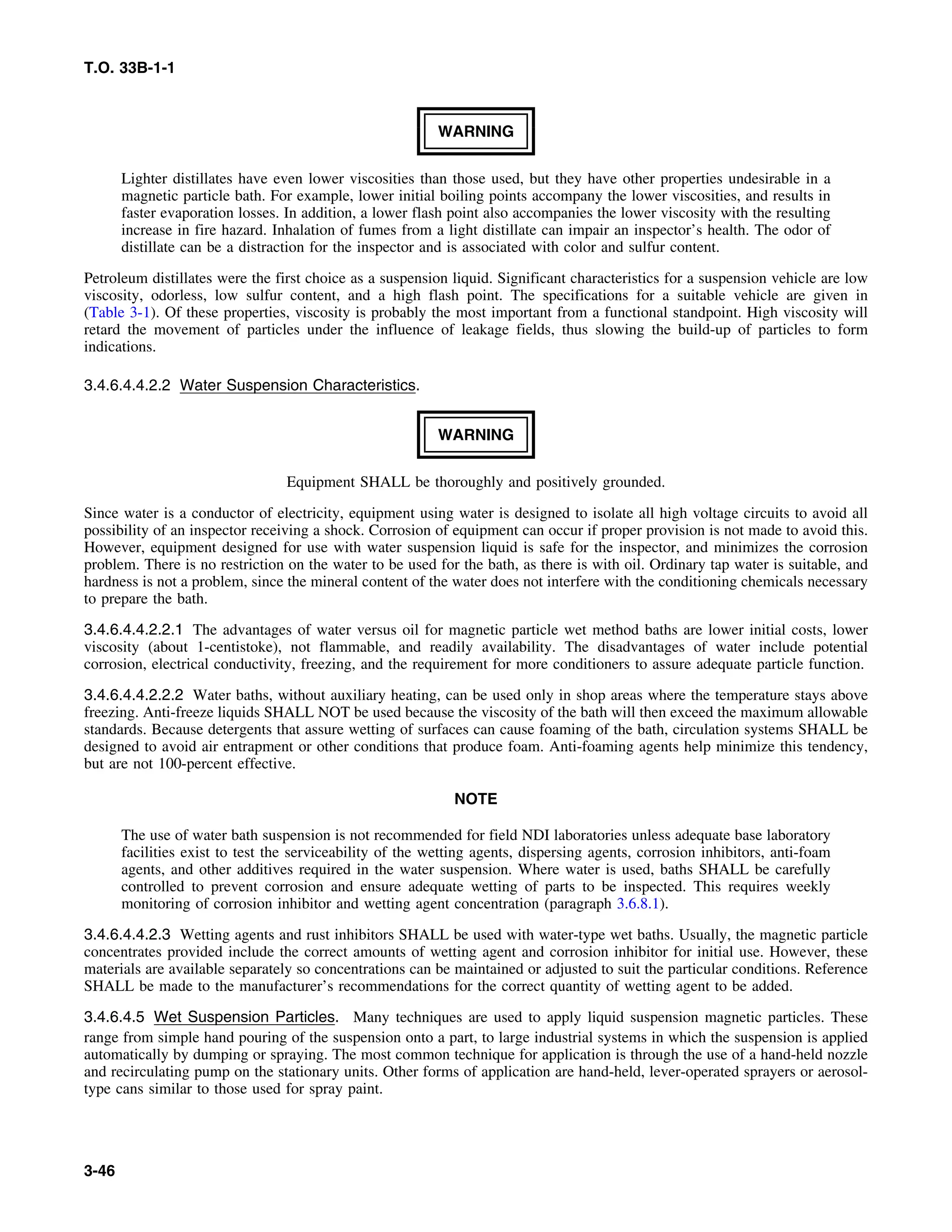 T.O. 33B-1-1
WARNING
Lighter distillates have even lower viscosities than those used, but they have other properties undesirable in a
magnetic particle bath. For example, lower initial boiling points accompany the lower viscosities, and results in
faster evaporation losses. In addition, a lower flash point also accompanies the lower viscosity with the resulting
increase in fire hazard. Inhalation of fumes from a light distillate can impair an inspector’s health. The odor of
distillate can be a distraction for the inspector and is associated with color and sulfur content.
Petroleum distillates were the first choice as a suspension liquid. Significant characteristics for a suspension vehicle are low
viscosity, odorless, low sulfur content, and a high flash point. The specifications for a suitable vehicle are given in
(Table 3-1). Of these properties, viscosity is probably the most important from a functional standpoint. High viscosity will
retard the movement of particles under the influence of leakage fields, thus slowing the build-up of particles to form
indications.
3.4.6.4.4.2.2 Water Suspension Characteristics.
WARNING
Equipment SHALL be thoroughly and positively grounded.
Since water is a conductor of electricity, equipment using water is designed to isolate all high voltage circuits to avoid all
possibility of an inspector receiving a shock. Corrosion of equipment can occur if proper provision is not made to avoid this.
However, equipment designed for use with water suspension liquid is safe for the inspector, and minimizes the corrosion
problem. There is no restriction on the water to be used for the bath, as there is with oil. Ordinary tap water is suitable, and
hardness is not a problem, since the mineral content of the water does not interfere with the conditioning chemicals necessary
to prepare the bath.
3.4.6.4.4.2.2.1 The advantages of water versus oil for magnetic particle wet method baths are lower initial costs, lower
viscosity (about 1-centistoke), not flammable, and readily availability. The disadvantages of water include potential
corrosion, electrical conductivity, freezing, and the requirement for more conditioners to assure adequate particle function.
3.4.6.4.4.2.2.2 Water baths, without auxiliary heating, can be used only in shop areas where the temperature stays above
freezing. Anti-freeze liquids SHALL NOT be used because the viscosity of the bath will then exceed the maximum allowable
standards. Because detergents that assure wetting of surfaces can cause foaming of the bath, circulation systems SHALL be
designed to avoid air entrapment or other conditions that produce foam. Anti-foaming agents help minimize this tendency,
but are not 100-percent effective.
NOTE
The use of water bath suspension is not recommended for field NDI laboratories unless adequate base laboratory
facilities exist to test the serviceability of the wetting agents, dispersing agents, corrosion inhibitors, anti-foam
agents, and other additives required in the water suspension. Where water is used, baths SHALL be carefully
controlled to prevent corrosion and ensure adequate wetting of parts to be inspected. This requires weekly
monitoring of corrosion inhibitor and wetting agent concentration (paragraph 3.6.8.1).
3.4.6.4.4.2.3 Wetting agents and rust inhibitors SHALL be used with water-type wet baths. Usually, the magnetic particle
concentrates provided include the correct amounts of wetting agent and corrosion inhibitor for initial use. However, these
materials are available separately so concentrations can be maintained or adjusted to suit the particular conditions. Reference
SHALL be made to the manufacturer’s recommendations for the correct quantity of wetting agent to be added.
3.4.6.4.5 Wet Suspension Particles. Many techniques are used to apply liquid suspension magnetic particles. These
range from simple hand pouring of the suspension onto a part, to large industrial systems in which the suspension is applied
automatically by dumping or spraying. The most common technique for application is through the use of a hand-held nozzle
and recirculating pump on the stationary units. Other forms of application are hand-held, lever-operated sprayers or aerosol-
type cans similar to those used for spray paint.
3-46
 