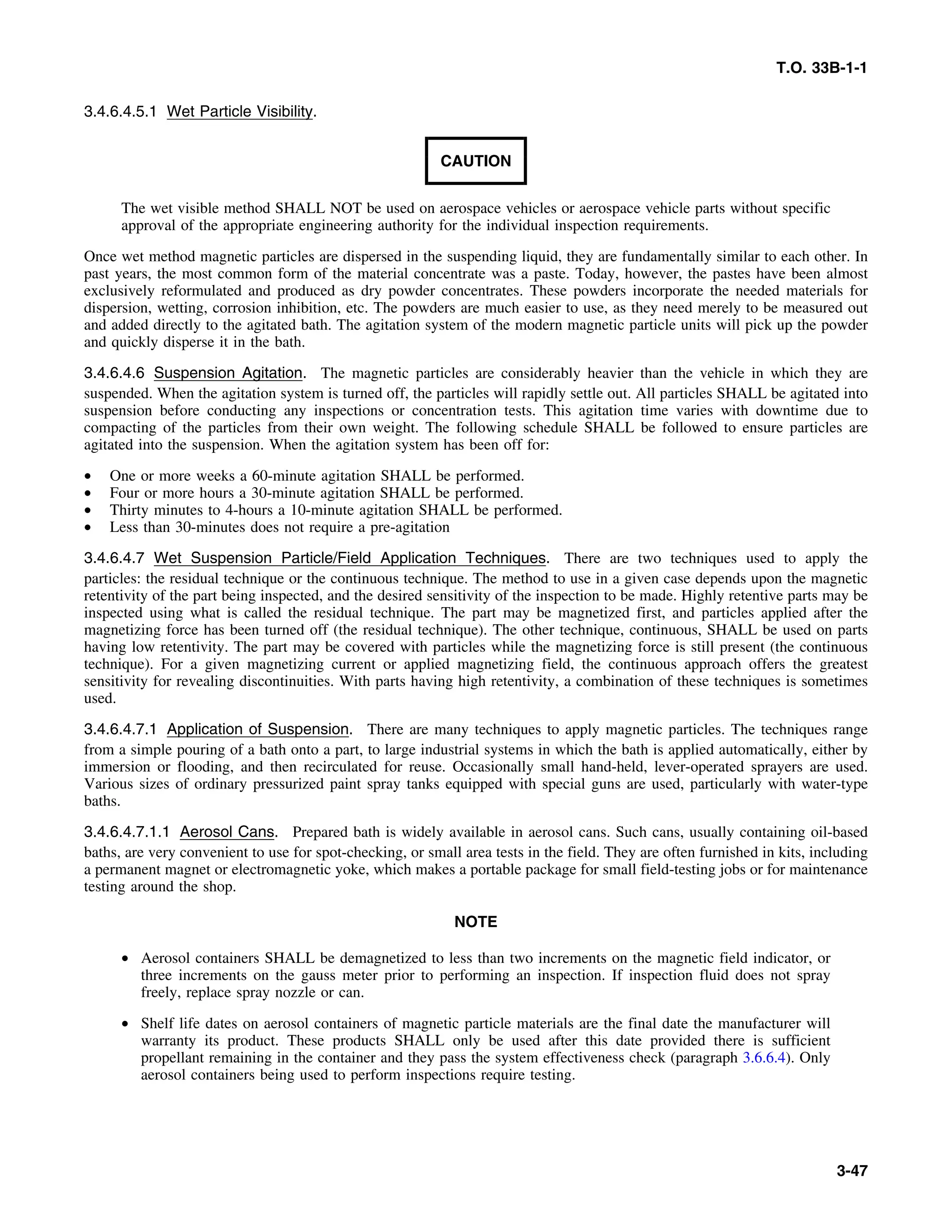 T.O. 33B-1-1
3.4.6.4.5.1 Wet Particle Visibility.
CAUTION
The wet visible method SHALL NOT be used on aerospace vehicles or aerospace vehicle parts without specific
approval of the appropriate engineering authority for the individual inspection requirements.
Once wet method magnetic particles are dispersed in the suspending liquid, they are fundamentally similar to each other. In
past years, the most common form of the material concentrate was a paste. Today, however, the pastes have been almost
exclusively reformulated and produced as dry powder concentrates. These powders incorporate the needed materials for
dispersion, wetting, corrosion inhibition, etc. The powders are much easier to use, as they need merely to be measured out
and added directly to the agitated bath. The agitation system of the modern magnetic particle units will pick up the powder
and quickly disperse it in the bath.
3.4.6.4.6 Suspension Agitation. The magnetic particles are considerably heavier than the vehicle in which they are
suspended. When the agitation system is turned off, the particles will rapidly settle out. All particles SHALL be agitated into
suspension before conducting any inspections or concentration tests. This agitation time varies with downtime due to
compacting of the particles from their own weight. The following schedule SHALL be followed to ensure particles are
agitated into the suspension. When the agitation system has been off for:
• One or more weeks a 60-minute agitation SHALL be performed.
• Four or more hours a 30-minute agitation SHALL be performed.
• Thirty minutes to 4-hours a 10-minute agitation SHALL be performed.
• Less than 30-minutes does not require a pre-agitation
3.4.6.4.7 Wet Suspension Particle/Field Application Techniques. There are two techniques used to apply the
particles: the residual technique or the continuous technique. The method to use in a given case depends upon the magnetic
retentivity of the part being inspected, and the desired sensitivity of the inspection to be made. Highly retentive parts may be
inspected using what is called the residual technique. The part may be magnetized first, and particles applied after the
magnetizing force has been turned off (the residual technique). The other technique, continuous, SHALL be used on parts
having low retentivity. The part may be covered with particles while the magnetizing force is still present (the continuous
technique). For a given magnetizing current or applied magnetizing field, the continuous approach offers the greatest
sensitivity for revealing discontinuities. With parts having high retentivity, a combination of these techniques is sometimes
used.
3.4.6.4.7.1 Application of Suspension. There are many techniques to apply magnetic particles. The techniques range
from a simple pouring of a bath onto a part, to large industrial systems in which the bath is applied automatically, either by
immersion or flooding, and then recirculated for reuse. Occasionally small hand-held, lever-operated sprayers are used.
Various sizes of ordinary pressurized paint spray tanks equipped with special guns are used, particularly with water-type
baths.
3.4.6.4.7.1.1 Aerosol Cans. Prepared bath is widely available in aerosol cans. Such cans, usually containing oil-based
baths, are very convenient to use for spot-checking, or small area tests in the field. They are often furnished in kits, including
a permanent magnet or electromagnetic yoke, which makes a portable package for small field-testing jobs or for maintenance
testing around the shop.
NOTE
• Aerosol containers SHALL be demagnetized to less than two increments on the magnetic field indicator, or
three increments on the gauss meter prior to performing an inspection. If inspection fluid does not spray
freely, replace spray nozzle or can.
• Shelf life dates on aerosol containers of magnetic particle materials are the final date the manufacturer will
warranty its product. These products SHALL only be used after this date provided there is sufficient
propellant remaining in the container and they pass the system effectiveness check (paragraph 3.6.6.4). Only
aerosol containers being used to perform inspections require testing.
3-47
 