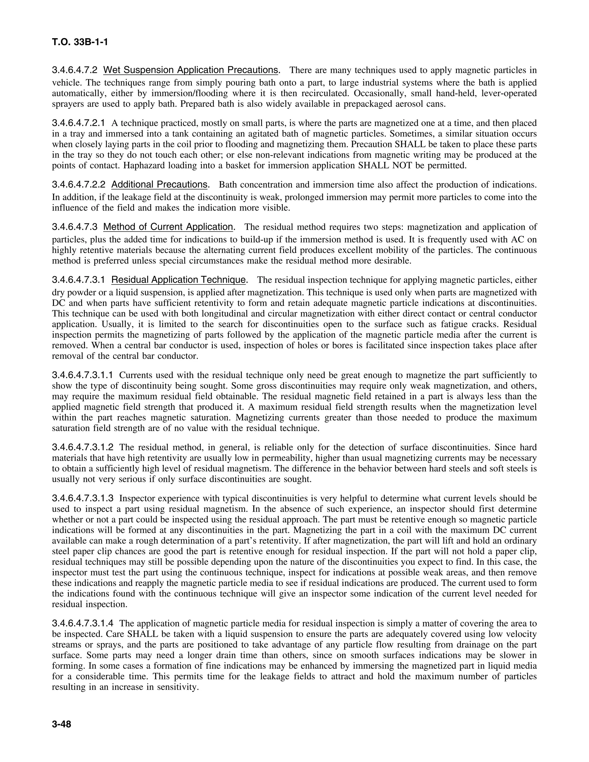 T.O. 33B-1-1
3.4.6.4.7.2 Wet Suspension Application Precautions. There are many techniques used to apply magnetic particles in
vehicle. The techniques range from simply pouring bath onto a part, to large industrial systems where the bath is applied
automatically, either by immersion/flooding where it is then recirculated. Occasionally, small hand-held, lever-operated
sprayers are used to apply bath. Prepared bath is also widely available in prepackaged aerosol cans.
3.4.6.4.7.2.1 A technique practiced, mostly on small parts, is where the parts are magnetized one at a time, and then placed
in a tray and immersed into a tank containing an agitated bath of magnetic particles. Sometimes, a similar situation occurs
when closely laying parts in the coil prior to flooding and magnetizing them. Precaution SHALL be taken to place these parts
in the tray so they do not touch each other; or else non-relevant indications from magnetic writing may be produced at the
points of contact. Haphazard loading into a basket for immersion application SHALL NOT be permitted.
3.4.6.4.7.2.2 Additional Precautions. Bath concentration and immersion time also affect the production of indications.
In addition, if the leakage field at the discontinuity is weak, prolonged immersion may permit more particles to come into the
influence of the field and makes the indication more visible.
3.4.6.4.7.3 Method of Current Application. The residual method requires two steps: magnetization and application of
particles, plus the added time for indications to build-up if the immersion method is used. It is frequently used with AC on
highly retentive materials because the alternating current field produces excellent mobility of the particles. The continuous
method is preferred unless special circumstances make the residual method more desirable.
3.4.6.4.7.3.1 Residual Application Technique. The residual inspection technique for applying magnetic particles, either
dry powder or a liquid suspension, is applied after magnetization. This technique is used only when parts are magnetized with
DC and when parts have sufficient retentivity to form and retain adequate magnetic particle indications at discontinuities.
This technique can be used with both longitudinal and circular magnetization with either direct contact or central conductor
application. Usually, it is limited to the search for discontinuities open to the surface such as fatigue cracks. Residual
inspection permits the magnetizing of parts followed by the application of the magnetic particle media after the current is
removed. When a central bar conductor is used, inspection of holes or bores is facilitated since inspection takes place after
removal of the central bar conductor.
3.4.6.4.7.3.1.1 Currents used with the residual technique only need be great enough to magnetize the part sufficiently to
show the type of discontinuity being sought. Some gross discontinuities may require only weak magnetization, and others,
may require the maximum residual field obtainable. The residual magnetic field retained in a part is always less than the
applied magnetic field strength that produced it. A maximum residual field strength results when the magnetization level
within the part reaches magnetic saturation. Magnetizing currents greater than those needed to produce the maximum
saturation field strength are of no value with the residual technique.
3.4.6.4.7.3.1.2 The residual method, in general, is reliable only for the detection of surface discontinuities. Since hard
materials that have high retentivity are usually low in permeability, higher than usual magnetizing currents may be necessary
to obtain a sufficiently high level of residual magnetism. The difference in the behavior between hard steels and soft steels is
usually not very serious if only surface discontinuities are sought.
3.4.6.4.7.3.1.3 Inspector experience with typical discontinuities is very helpful to determine what current levels should be
used to inspect a part using residual magnetism. In the absence of such experience, an inspector should first determine
whether or not a part could be inspected using the residual approach. The part must be retentive enough so magnetic particle
indications will be formed at any discontinuities in the part. Magnetizing the part in a coil with the maximum DC current
available can make a rough determination of a part’s retentivity. If after magnetization, the part will lift and hold an ordinary
steel paper clip chances are good the part is retentive enough for residual inspection. If the part will not hold a paper clip,
residual techniques may still be possible depending upon the nature of the discontinuities you expect to find. In this case, the
inspector must test the part using the continuous technique, inspect for indications at possible weak areas, and then remove
these indications and reapply the magnetic particle media to see if residual indications are produced. The current used to form
the indications found with the continuous technique will give an inspector some indication of the current level needed for
residual inspection.
3.4.6.4.7.3.1.4 The application of magnetic particle media for residual inspection is simply a matter of covering the area to
be inspected. Care SHALL be taken with a liquid suspension to ensure the parts are adequately covered using low velocity
streams or sprays, and the parts are positioned to take advantage of any particle flow resulting from drainage on the part
surface. Some parts may need a longer drain time than others, since on smooth surfaces indications may be slower in
forming. In some cases a formation of fine indications may be enhanced by immersing the magnetized part in liquid media
for a considerable time. This permits time for the leakage fields to attract and hold the maximum number of particles
resulting in an increase in sensitivity.
3-48
 