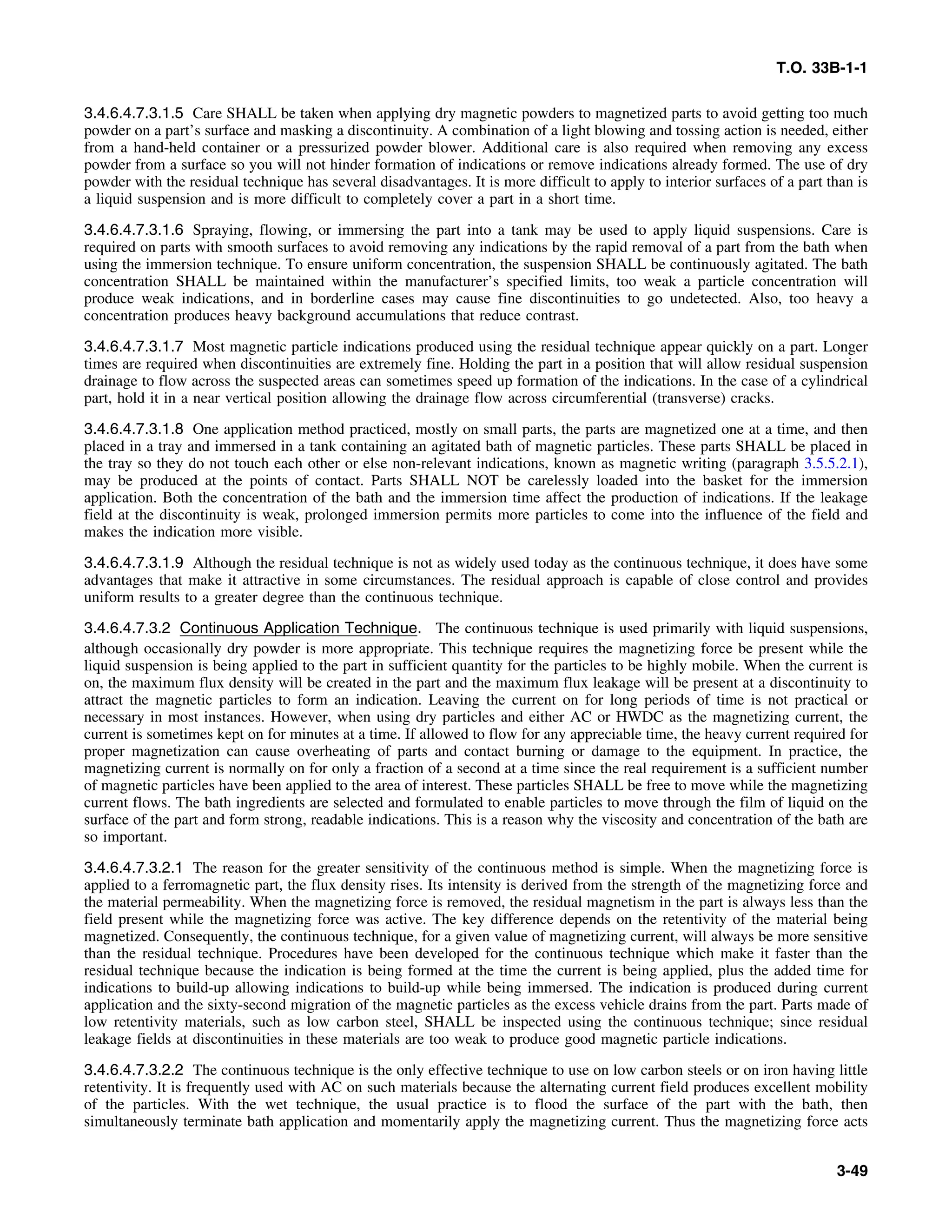 T.O. 33B-1-1
3.4.6.4.7.3.1.5 Care SHALL be taken when applying dry magnetic powders to magnetized parts to avoid getting too much
powder on a part’s surface and masking a discontinuity. A combination of a light blowing and tossing action is needed, either
from a hand-held container or a pressurized powder blower. Additional care is also required when removing any excess
powder from a surface so you will not hinder formation of indications or remove indications already formed. The use of dry
powder with the residual technique has several disadvantages. It is more difficult to apply to interior surfaces of a part than is
a liquid suspension and is more difficult to completely cover a part in a short time.
3.4.6.4.7.3.1.6 Spraying, flowing, or immersing the part into a tank may be used to apply liquid suspensions. Care is
required on parts with smooth surfaces to avoid removing any indications by the rapid removal of a part from the bath when
using the immersion technique. To ensure uniform concentration, the suspension SHALL be continuously agitated. The bath
concentration SHALL be maintained within the manufacturer’s specified limits, too weak a particle concentration will
produce weak indications, and in borderline cases may cause fine discontinuities to go undetected. Also, too heavy a
concentration produces heavy background accumulations that reduce contrast.
3.4.6.4.7.3.1.7 Most magnetic particle indications produced using the residual technique appear quickly on a part. Longer
times are required when discontinuities are extremely fine. Holding the part in a position that will allow residual suspension
drainage to flow across the suspected areas can sometimes speed up formation of the indications. In the case of a cylindrical
part, hold it in a near vertical position allowing the drainage flow across circumferential (transverse) cracks.
3.4.6.4.7.3.1.8 One application method practiced, mostly on small parts, the parts are magnetized one at a time, and then
placed in a tray and immersed in a tank containing an agitated bath of magnetic particles. These parts SHALL be placed in
the tray so they do not touch each other or else non-relevant indications, known as magnetic writing (paragraph 3.5.5.2.1),
may be produced at the points of contact. Parts SHALL NOT be carelessly loaded into the basket for the immersion
application. Both the concentration of the bath and the immersion time affect the production of indications. If the leakage
field at the discontinuity is weak, prolonged immersion permits more particles to come into the influence of the field and
makes the indication more visible.
3.4.6.4.7.3.1.9 Although the residual technique is not as widely used today as the continuous technique, it does have some
advantages that make it attractive in some circumstances. The residual approach is capable of close control and provides
uniform results to a greater degree than the continuous technique.
3.4.6.4.7.3.2 Continuous Application Technique. The continuous technique is used primarily with liquid suspensions,
although occasionally dry powder is more appropriate. This technique requires the magnetizing force be present while the
liquid suspension is being applied to the part in sufficient quantity for the particles to be highly mobile. When the current is
on, the maximum flux density will be created in the part and the maximum flux leakage will be present at a discontinuity to
attract the magnetic particles to form an indication. Leaving the current on for long periods of time is not practical or
necessary in most instances. However, when using dry particles and either AC or HWDC as the magnetizing current, the
current is sometimes kept on for minutes at a time. If allowed to flow for any appreciable time, the heavy current required for
proper magnetization can cause overheating of parts and contact burning or damage to the equipment. In practice, the
magnetizing current is normally on for only a fraction of a second at a time since the real requirement is a sufficient number
of magnetic particles have been applied to the area of interest. These particles SHALL be free to move while the magnetizing
current flows. The bath ingredients are selected and formulated to enable particles to move through the film of liquid on the
surface of the part and form strong, readable indications. This is a reason why the viscosity and concentration of the bath are
so important.
3.4.6.4.7.3.2.1 The reason for the greater sensitivity of the continuous method is simple. When the magnetizing force is
applied to a ferromagnetic part, the flux density rises. Its intensity is derived from the strength of the magnetizing force and
the material permeability. When the magnetizing force is removed, the residual magnetism in the part is always less than the
field present while the magnetizing force was active. The key difference depends on the retentivity of the material being
magnetized. Consequently, the continuous technique, for a given value of magnetizing current, will always be more sensitive
than the residual technique. Procedures have been developed for the continuous technique which make it faster than the
residual technique because the indication is being formed at the time the current is being applied, plus the added time for
indications to build-up allowing indications to build-up while being immersed. The indication is produced during current
application and the sixty-second migration of the magnetic particles as the excess vehicle drains from the part. Parts made of
low retentivity materials, such as low carbon steel, SHALL be inspected using the continuous technique; since residual
leakage fields at discontinuities in these materials are too weak to produce good magnetic particle indications.
3.4.6.4.7.3.2.2 The continuous technique is the only effective technique to use on low carbon steels or on iron having little
retentivity. It is frequently used with AC on such materials because the alternating current field produces excellent mobility
of the particles. With the wet technique, the usual practice is to flood the surface of the part with the bath, then
simultaneously terminate bath application and momentarily apply the magnetizing current. Thus the magnetizing force acts
3-49
 