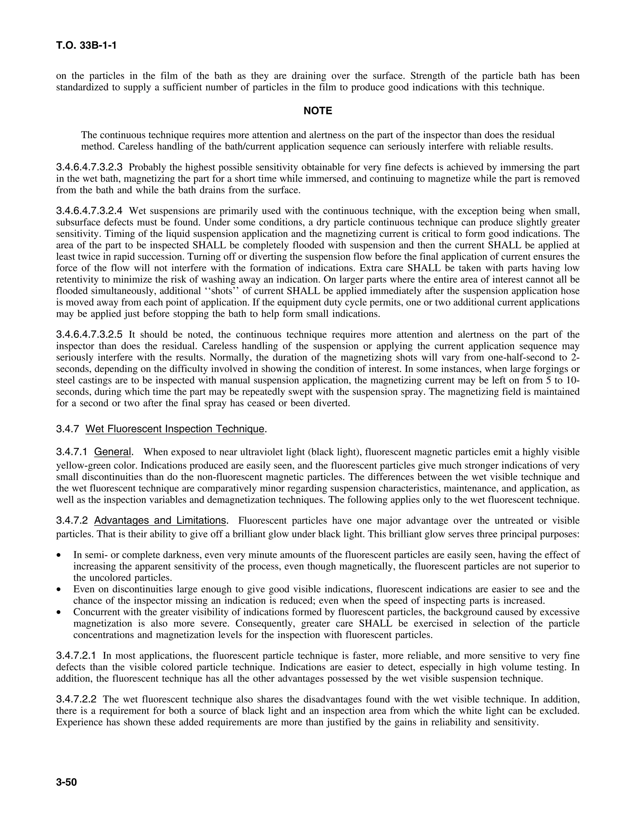 T.O. 33B-1-1
on the particles in the film of the bath as they are draining over the surface. Strength of the particle bath has been
standardized to supply a sufficient number of particles in the film to produce good indications with this technique.
NOTE
The continuous technique requires more attention and alertness on the part of the inspector than does the residual
method. Careless handling of the bath/current application sequence can seriously interfere with reliable results.
3.4.6.4.7.3.2.3 Probably the highest possible sensitivity obtainable for very fine defects is achieved by immersing the part
in the wet bath, magnetizing the part for a short time while immersed, and continuing to magnetize while the part is removed
from the bath and while the bath drains from the surface.
3.4.6.4.7.3.2.4 Wet suspensions are primarily used with the continuous technique, with the exception being when small,
subsurface defects must be found. Under some conditions, a dry particle continuous technique can produce slightly greater
sensitivity. Timing of the liquid suspension application and the magnetizing current is critical to form good indications. The
area of the part to be inspected SHALL be completely flooded with suspension and then the current SHALL be applied at
least twice in rapid succession. Turning off or diverting the suspension flow before the final application of current ensures the
force of the flow will not interfere with the formation of indications. Extra care SHALL be taken with parts having low
retentivity to minimize the risk of washing away an indication. On larger parts where the entire area of interest cannot all be
flooded simultaneously, additional ‘‘shots’’ of current SHALL be applied immediately after the suspension application hose
is moved away from each point of application. If the equipment duty cycle permits, one or two additional current applications
may be applied just before stopping the bath to help form small indications.
3.4.6.4.7.3.2.5 It should be noted, the continuous technique requires more attention and alertness on the part of the
inspector than does the residual. Careless handling of the suspension or applying the current application sequence may
seriously interfere with the results. Normally, the duration of the magnetizing shots will vary from one-half-second to 2-
seconds, depending on the difficulty involved in showing the condition of interest. In some instances, when large forgings or
steel castings are to be inspected with manual suspension application, the magnetizing current may be left on from 5 to 10-
seconds, during which time the part may be repeatedly swept with the suspension spray. The magnetizing field is maintained
for a second or two after the final spray has ceased or been diverted.
3.4.7 Wet Fluorescent Inspection Technique.
3.4.7.1 General. When exposed to near ultraviolet light (black light), fluorescent magnetic particles emit a highly visible
yellow-green color. Indications produced are easily seen, and the fluorescent particles give much stronger indications of very
small discontinuities than do the non-fluorescent magnetic particles. The differences between the wet visible technique and
the wet fluorescent technique are comparatively minor regarding suspension characteristics, maintenance, and application, as
well as the inspection variables and demagnetization techniques. The following applies only to the wet fluorescent technique.
3.4.7.2 Advantages and Limitations. Fluorescent particles have one major advantage over the untreated or visible
particles. That is their ability to give off a brilliant glow under black light. This brilliant glow serves three principal purposes:
• In semi- or complete darkness, even very minute amounts of the fluorescent particles are easily seen, having the effect of
increasing the apparent sensitivity of the process, even though magnetically, the fluorescent particles are not superior to
the uncolored particles.
• Even on discontinuities large enough to give good visible indications, fluorescent indications are easier to see and the
chance of the inspector missing an indication is reduced; even when the speed of inspecting parts is increased.
• Concurrent with the greater visibility of indications formed by fluorescent particles, the background caused by excessive
magnetization is also more severe. Consequently, greater care SHALL be exercised in selection of the particle
concentrations and magnetization levels for the inspection with fluorescent particles.
3.4.7.2.1 In most applications, the fluorescent particle technique is faster, more reliable, and more sensitive to very fine
defects than the visible colored particle technique. Indications are easier to detect, especially in high volume testing. In
addition, the fluorescent technique has all the other advantages possessed by the wet visible suspension technique.
3.4.7.2.2 The wet fluorescent technique also shares the disadvantages found with the wet visible technique. In addition,
there is a requirement for both a source of black light and an inspection area from which the white light can be excluded.
Experience has shown these added requirements are more than justified by the gains in reliability and sensitivity.
3-50
 