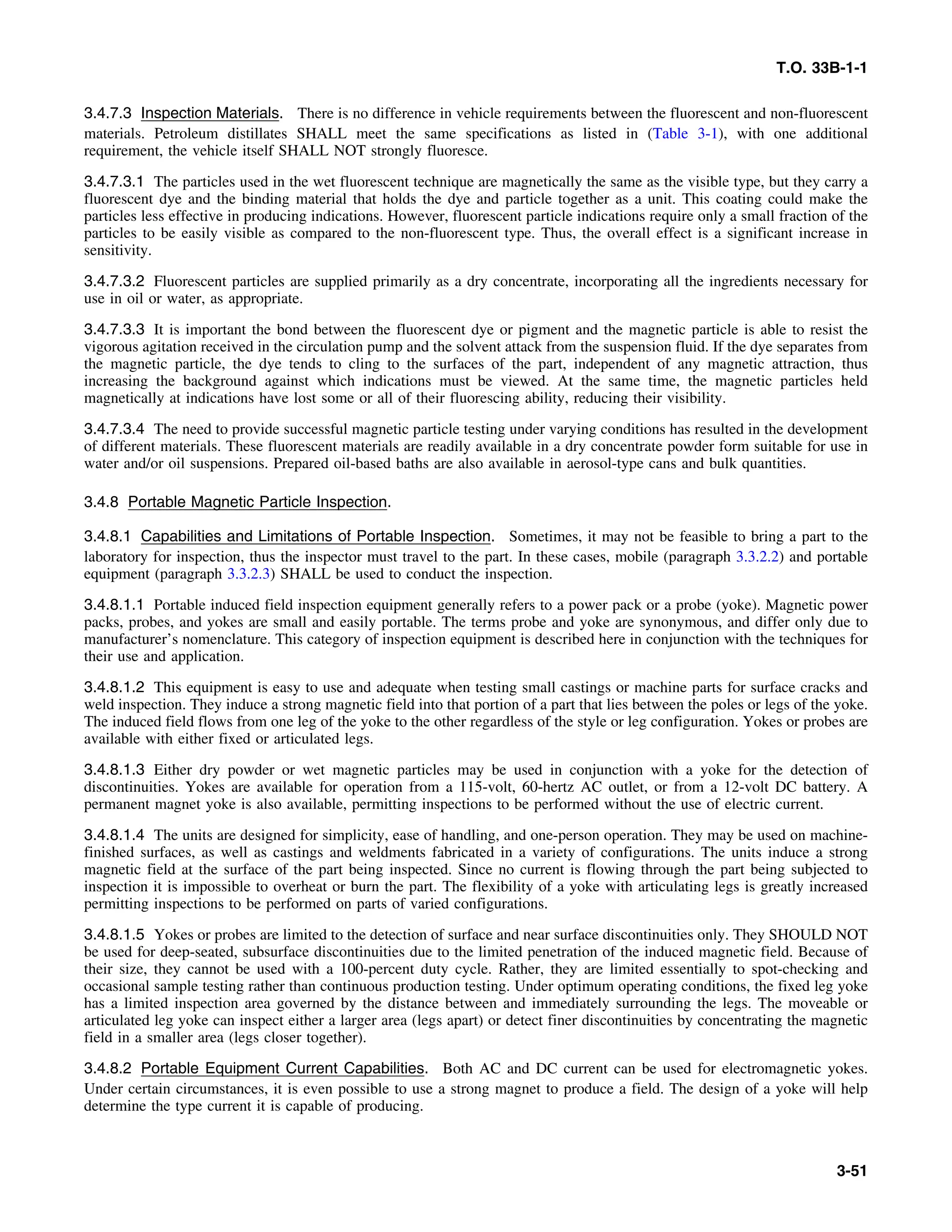 T.O. 33B-1-1
3.4.7.3 Inspection Materials. There is no difference in vehicle requirements between the fluorescent and non-fluorescent
materials. Petroleum distillates SHALL meet the same specifications as listed in (Table 3-1), with one additional
requirement, the vehicle itself SHALL NOT strongly fluoresce.
3.4.7.3.1 The particles used in the wet fluorescent technique are magnetically the same as the visible type, but they carry a
fluorescent dye and the binding material that holds the dye and particle together as a unit. This coating could make the
particles less effective in producing indications. However, fluorescent particle indications require only a small fraction of the
particles to be easily visible as compared to the non-fluorescent type. Thus, the overall effect is a significant increase in
sensitivity.
3.4.7.3.2 Fluorescent particles are supplied primarily as a dry concentrate, incorporating all the ingredients necessary for
use in oil or water, as appropriate.
3.4.7.3.3 It is important the bond between the fluorescent dye or pigment and the magnetic particle is able to resist the
vigorous agitation received in the circulation pump and the solvent attack from the suspension fluid. If the dye separates from
the magnetic particle, the dye tends to cling to the surfaces of the part, independent of any magnetic attraction, thus
increasing the background against which indications must be viewed. At the same time, the magnetic particles held
magnetically at indications have lost some or all of their fluorescing ability, reducing their visibility.
3.4.7.3.4 The need to provide successful magnetic particle testing under varying conditions has resulted in the development
of different materials. These fluorescent materials are readily available in a dry concentrate powder form suitable for use in
water and/or oil suspensions. Prepared oil-based baths are also available in aerosol-type cans and bulk quantities.
3.4.8 Portable Magnetic Particle Inspection.
3.4.8.1 Capabilities and Limitations of Portable Inspection. Sometimes, it may not be feasible to bring a part to the
laboratory for inspection, thus the inspector must travel to the part. In these cases, mobile (paragraph 3.3.2.2) and portable
equipment (paragraph 3.3.2.3) SHALL be used to conduct the inspection.
3.4.8.1.1 Portable induced field inspection equipment generally refers to a power pack or a probe (yoke). Magnetic power
packs, probes, and yokes are small and easily portable. The terms probe and yoke are synonymous, and differ only due to
manufacturer’s nomenclature. This category of inspection equipment is described here in conjunction with the techniques for
their use and application.
3.4.8.1.2 This equipment is easy to use and adequate when testing small castings or machine parts for surface cracks and
weld inspection. They induce a strong magnetic field into that portion of a part that lies between the poles or legs of the yoke.
The induced field flows from one leg of the yoke to the other regardless of the style or leg configuration. Yokes or probes are
available with either fixed or articulated legs.
3.4.8.1.3 Either dry powder or wet magnetic particles may be used in conjunction with a yoke for the detection of
discontinuities. Yokes are available for operation from a 115-volt, 60-hertz AC outlet, or from a 12-volt DC battery. A
permanent magnet yoke is also available, permitting inspections to be performed without the use of electric current.
3.4.8.1.4 The units are designed for simplicity, ease of handling, and one-person operation. They may be used on machine-
finished surfaces, as well as castings and weldments fabricated in a variety of configurations. The units induce a strong
magnetic field at the surface of the part being inspected. Since no current is flowing through the part being subjected to
inspection it is impossible to overheat or burn the part. The flexibility of a yoke with articulating legs is greatly increased
permitting inspections to be performed on parts of varied configurations.
3.4.8.1.5 Yokes or probes are limited to the detection of surface and near surface discontinuities only. They SHOULD NOT
be used for deep-seated, subsurface discontinuities due to the limited penetration of the induced magnetic field. Because of
their size, they cannot be used with a 100-percent duty cycle. Rather, they are limited essentially to spot-checking and
occasional sample testing rather than continuous production testing. Under optimum operating conditions, the fixed leg yoke
has a limited inspection area governed by the distance between and immediately surrounding the legs. The moveable or
articulated leg yoke can inspect either a larger area (legs apart) or detect finer discontinuities by concentrating the magnetic
field in a smaller area (legs closer together).
3.4.8.2 Portable Equipment Current Capabilities. Both AC and DC current can be used for electromagnetic yokes.
Under certain circumstances, it is even possible to use a strong magnet to produce a field. The design of a yoke will help
determine the type current it is capable of producing.
3-51
 