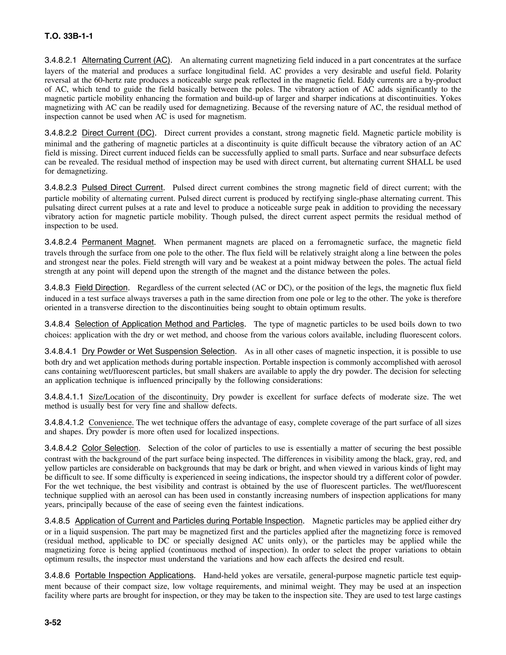 T.O. 33B-1-1
3.4.8.2.1 Alternating Current (AC). An alternating current magnetizing field induced in a part concentrates at the surface
layers of the material and produces a surface longitudinal field. AC provides a very desirable and useful field. Polarity
reversal at the 60-hertz rate produces a noticeable surge peak reflected in the magnetic field. Eddy currents are a by-product
of AC, which tend to guide the field basically between the poles. The vibratory action of AC adds significantly to the
magnetic particle mobility enhancing the formation and build-up of larger and sharper indications at discontinuities. Yokes
magnetizing with AC can be readily used for demagnetizing. Because of the reversing nature of AC, the residual method of
inspection cannot be used when AC is used for magnetism.
3.4.8.2.2 Direct Current (DC). Direct current provides a constant, strong magnetic field. Magnetic particle mobility is
minimal and the gathering of magnetic particles at a discontinuity is quite difficult because the vibratory action of an AC
field is missing. Direct current induced fields can be successfully applied to small parts. Surface and near subsurface defects
can be revealed. The residual method of inspection may be used with direct current, but alternating current SHALL be used
for demagnetizing.
3.4.8.2.3 Pulsed Direct Current. Pulsed direct current combines the strong magnetic field of direct current; with the
particle mobility of alternating current. Pulsed direct current is produced by rectifying single-phase alternating current. This
pulsating direct current pulses at a rate and level to produce a noticeable surge peak in addition to providing the necessary
vibratory action for magnetic particle mobility. Though pulsed, the direct current aspect permits the residual method of
inspection to be used.
3.4.8.2.4 Permanent Magnet. When permanent magnets are placed on a ferromagnetic surface, the magnetic field
travels through the surface from one pole to the other. The flux field will be relatively straight along a line between the poles
and strongest near the poles. Field strength will vary and be weakest at a point midway between the poles. The actual field
strength at any point will depend upon the strength of the magnet and the distance between the poles.
3.4.8.3 Field Direction. Regardless of the current selected (AC or DC), or the position of the legs, the magnetic flux field
induced in a test surface always traverses a path in the same direction from one pole or leg to the other. The yoke is therefore
oriented in a transverse direction to the discontinuities being sought to obtain optimum results.
3.4.8.4 Selection of Application Method and Particles. The type of magnetic particles to be used boils down to two
choices: application with the dry or wet method, and choose from the various colors available, including fluorescent colors.
3.4.8.4.1 Dry Powder or Wet Suspension Selection. As in all other cases of magnetic inspection, it is possible to use
both dry and wet application methods during portable inspection. Portable inspection is commonly accomplished with aerosol
cans containing wet/fluorescent particles, but small shakers are available to apply the dry powder. The decision for selecting
an application technique is influenced principally by the following considerations:
3.4.8.4.1.1 Size/Location of the discontinuity. Dry powder is excellent for surface defects of moderate size. The wet
method is usually best for very fine and shallow defects.
3.4.8.4.1.2 Convenience. The wet technique offers the advantage of easy, complete coverage of the part surface of all sizes
and shapes. Dry powder is more often used for localized inspections.
3.4.8.4.2 Color Selection. Selection of the color of particles to use is essentially a matter of securing the best possible
contrast with the background of the part surface being inspected. The differences in visibility among the black, gray, red, and
yellow particles are considerable on backgrounds that may be dark or bright, and when viewed in various kinds of light may
be difficult to see. If some difficulty is experienced in seeing indications, the inspector should try a different color of powder.
For the wet technique, the best visibility and contrast is obtained by the use of fluorescent particles. The wet/fluorescent
technique supplied with an aerosol can has been used in constantly increasing numbers of inspection applications for many
years, principally because of the ease of seeing even the faintest indications.
3.4.8.5 Application of Current and Particles during Portable Inspection. Magnetic particles may be applied either dry
or in a liquid suspension. The part may be magnetized first and the particles applied after the magnetizing force is removed
(residual method, applicable to DC or specially designed AC units only), or the particles may be applied while the
magnetizing force is being applied (continuous method of inspection). In order to select the proper variations to obtain
optimum results, the inspector must understand the variations and how each affects the desired end result.
3.4.8.6 Portable Inspection Applications. Hand-held yokes are versatile, general-purpose magnetic particle test equip-
ment because of their compact size, low voltage requirements, and minimal weight. They may be used at an inspection
facility where parts are brought for inspection, or they may be taken to the inspection site. They are used to test large castings
3-52
 