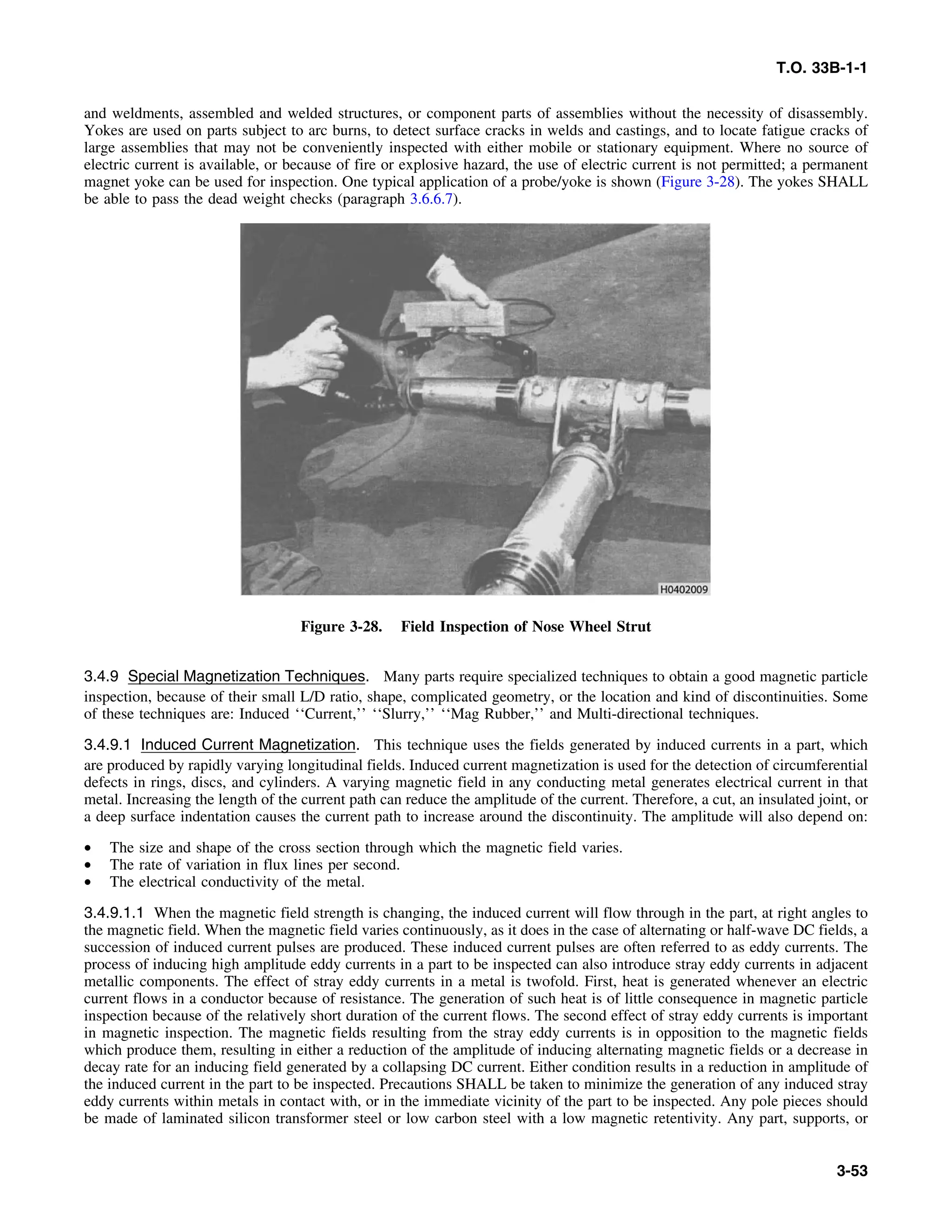 T.O. 33B-1-1
and weldments, assembled and welded structures, or component parts of assemblies without the necessity of disassembly.
Yokes are used on parts subject to arc burns, to detect surface cracks in welds and castings, and to locate fatigue cracks of
large assemblies that may not be conveniently inspected with either mobile or stationary equipment. Where no source of
electric current is available, or because of fire or explosive hazard, the use of electric current is not permitted; a permanent
magnet yoke can be used for inspection. One typical application of a probe/yoke is shown (Figure 3-28). The yokes SHALL
be able to pass the dead weight checks (paragraph 3.6.6.7).
Figure 3-28. Field Inspection of Nose Wheel Strut
3.4.9 Special Magnetization Techniques. Many parts require specialized techniques to obtain a good magnetic particle
inspection, because of their small L/D ratio, shape, complicated geometry, or the location and kind of discontinuities. Some
of these techniques are: Induced ‘‘Current,’’ ‘‘Slurry,’’ ‘‘Mag Rubber,’’ and Multi-directional techniques.
3.4.9.1 Induced Current Magnetization. This technique uses the fields generated by induced currents in a part, which
are produced by rapidly varying longitudinal fields. Induced current magnetization is used for the detection of circumferential
defects in rings, discs, and cylinders. A varying magnetic field in any conducting metal generates electrical current in that
metal. Increasing the length of the current path can reduce the amplitude of the current. Therefore, a cut, an insulated joint, or
a deep surface indentation causes the current path to increase around the discontinuity. The amplitude will also depend on:
• The size and shape of the cross section through which the magnetic field varies.
• The rate of variation in flux lines per second.
• The electrical conductivity of the metal.
3.4.9.1.1 When the magnetic field strength is changing, the induced current will flow through in the part, at right angles to
the magnetic field. When the magnetic field varies continuously, as it does in the case of alternating or half-wave DC fields, a
succession of induced current pulses are produced. These induced current pulses are often referred to as eddy currents. The
process of inducing high amplitude eddy currents in a part to be inspected can also introduce stray eddy currents in adjacent
metallic components. The effect of stray eddy currents in a metal is twofold. First, heat is generated whenever an electric
current flows in a conductor because of resistance. The generation of such heat is of little consequence in magnetic particle
inspection because of the relatively short duration of the current flows. The second effect of stray eddy currents is important
in magnetic inspection. The magnetic fields resulting from the stray eddy currents is in opposition to the magnetic fields
which produce them, resulting in either a reduction of the amplitude of inducing alternating magnetic fields or a decrease in
decay rate for an inducing field generated by a collapsing DC current. Either condition results in a reduction in amplitude of
the induced current in the part to be inspected. Precautions SHALL be taken to minimize the generation of any induced stray
eddy currents within metals in contact with, or in the immediate vicinity of the part to be inspected. Any pole pieces should
be made of laminated silicon transformer steel or low carbon steel with a low magnetic retentivity. Any part, supports, or
3-53
 