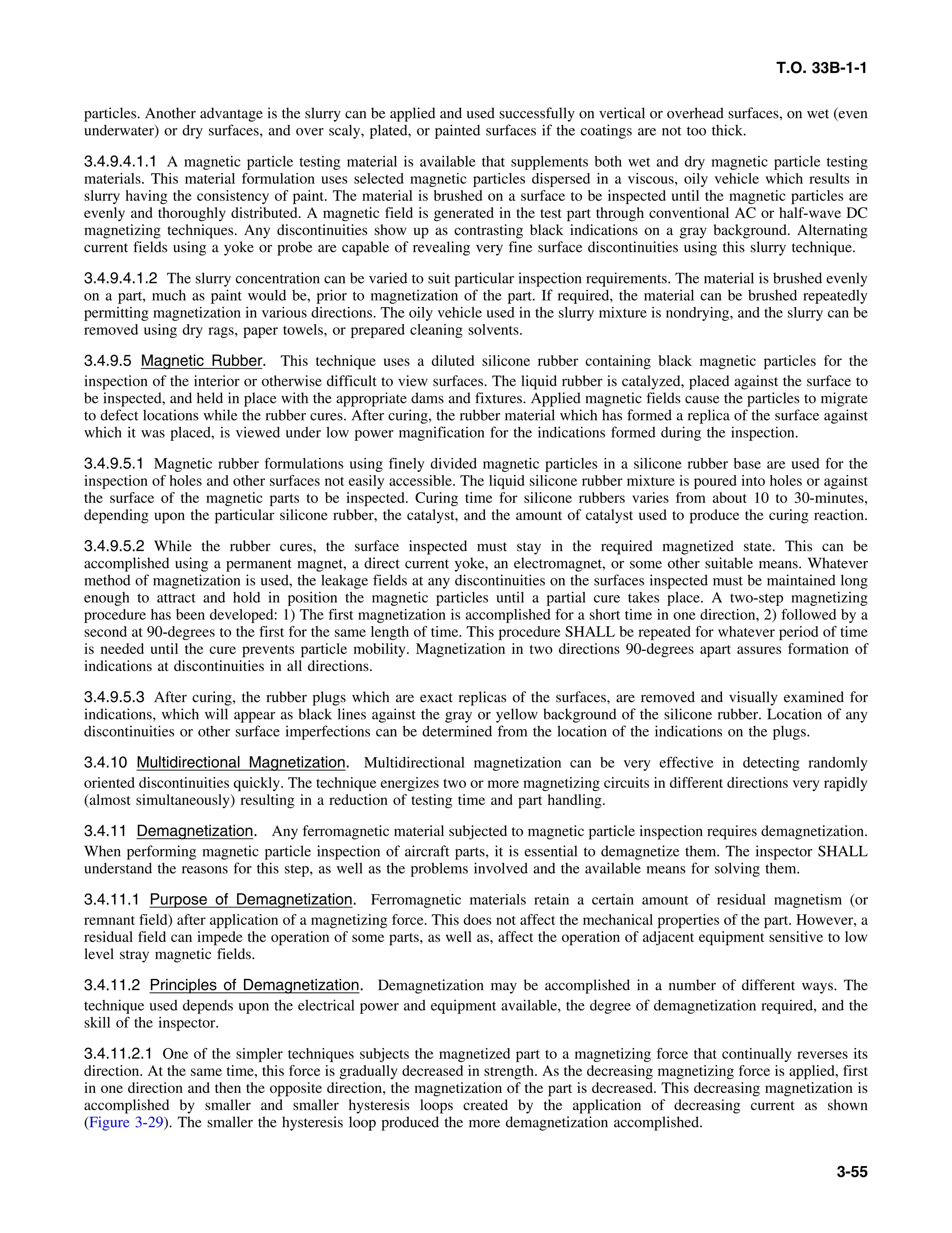 T.O. 33B-1-1
particles. Another advantage is the slurry can be applied and used successfully on vertical or overhead surfaces, on wet (even
underwater) or dry surfaces, and over scaly, plated, or painted surfaces if the coatings are not too thick.
3.4.9.4.1.1 A magnetic particle testing material is available that supplements both wet and dry magnetic particle testing
materials. This material formulation uses selected magnetic particles dispersed in a viscous, oily vehicle which results in
slurry having the consistency of paint. The material is brushed on a surface to be inspected until the magnetic particles are
evenly and thoroughly distributed. A magnetic field is generated in the test part through conventional AC or half-wave DC
magnetizing techniques. Any discontinuities show up as contrasting black indications on a gray background. Alternating
current fields using a yoke or probe are capable of revealing very fine surface discontinuities using this slurry technique.
3.4.9.4.1.2 The slurry concentration can be varied to suit particular inspection requirements. The material is brushed evenly
on a part, much as paint would be, prior to magnetization of the part. If required, the material can be brushed repeatedly
permitting magnetization in various directions. The oily vehicle used in the slurry mixture is nondrying, and the slurry can be
removed using dry rags, paper towels, or prepared cleaning solvents.
3.4.9.5 Magnetic Rubber. This technique uses a diluted silicone rubber containing black magnetic particles for the
inspection of the interior or otherwise difficult to view surfaces. The liquid rubber is catalyzed, placed against the surface to
be inspected, and held in place with the appropriate dams and fixtures. Applied magnetic fields cause the particles to migrate
to defect locations while the rubber cures. After curing, the rubber material which has formed a replica of the surface against
which it was placed, is viewed under low power magnification for the indications formed during the inspection.
3.4.9.5.1 Magnetic rubber formulations using finely divided magnetic particles in a silicone rubber base are used for the
inspection of holes and other surfaces not easily accessible. The liquid silicone rubber mixture is poured into holes or against
the surface of the magnetic parts to be inspected. Curing time for silicone rubbers varies from about 10 to 30-minutes,
depending upon the particular silicone rubber, the catalyst, and the amount of catalyst used to produce the curing reaction.
3.4.9.5.2 While the rubber cures, the surface inspected must stay in the required magnetized state. This can be
accomplished using a permanent magnet, a direct current yoke, an electromagnet, or some other suitable means. Whatever
method of magnetization is used, the leakage fields at any discontinuities on the surfaces inspected must be maintained long
enough to attract and hold in position the magnetic particles until a partial cure takes place. A two-step magnetizing
procedure has been developed: 1) The first magnetization is accomplished for a short time in one direction, 2) followed by a
second at 90-degrees to the first for the same length of time. This procedure SHALL be repeated for whatever period of time
is needed until the cure prevents particle mobility. Magnetization in two directions 90-degrees apart assures formation of
indications at discontinuities in all directions.
3.4.9.5.3 After curing, the rubber plugs which are exact replicas of the surfaces, are removed and visually examined for
indications, which will appear as black lines against the gray or yellow background of the silicone rubber. Location of any
discontinuities or other surface imperfections can be determined from the location of the indications on the plugs.
3.4.10 Multidirectional Magnetization. Multidirectional magnetization can be very effective in detecting randomly
oriented discontinuities quickly. The technique energizes two or more magnetizing circuits in different directions very rapidly
(almost simultaneously) resulting in a reduction of testing time and part handling.
3.4.11 Demagnetization. Any ferromagnetic material subjected to magnetic particle inspection requires demagnetization.
When performing magnetic particle inspection of aircraft parts, it is essential to demagnetize them. The inspector SHALL
understand the reasons for this step, as well as the problems involved and the available means for solving them.
3.4.11.1 Purpose of Demagnetization. Ferromagnetic materials retain a certain amount of residual magnetism (or
remnant field) after application of a magnetizing force. This does not affect the mechanical properties of the part. However, a
residual field can impede the operation of some parts, as well as, affect the operation of adjacent equipment sensitive to low
level stray magnetic fields.
3.4.11.2 Principles of Demagnetization. Demagnetization may be accomplished in a number of different ways. The
technique used depends upon the electrical power and equipment available, the degree of demagnetization required, and the
skill of the inspector.
3.4.11.2.1 One of the simpler techniques subjects the magnetized part to a magnetizing force that continually reverses its
direction. At the same time, this force is gradually decreased in strength. As the decreasing magnetizing force is applied, first
in one direction and then the opposite direction, the magnetization of the part is decreased. This decreasing magnetization is
accomplished by smaller and smaller hysteresis loops created by the application of decreasing current as shown
(Figure 3-29). The smaller the hysteresis loop produced the more demagnetization accomplished.
3-55
 