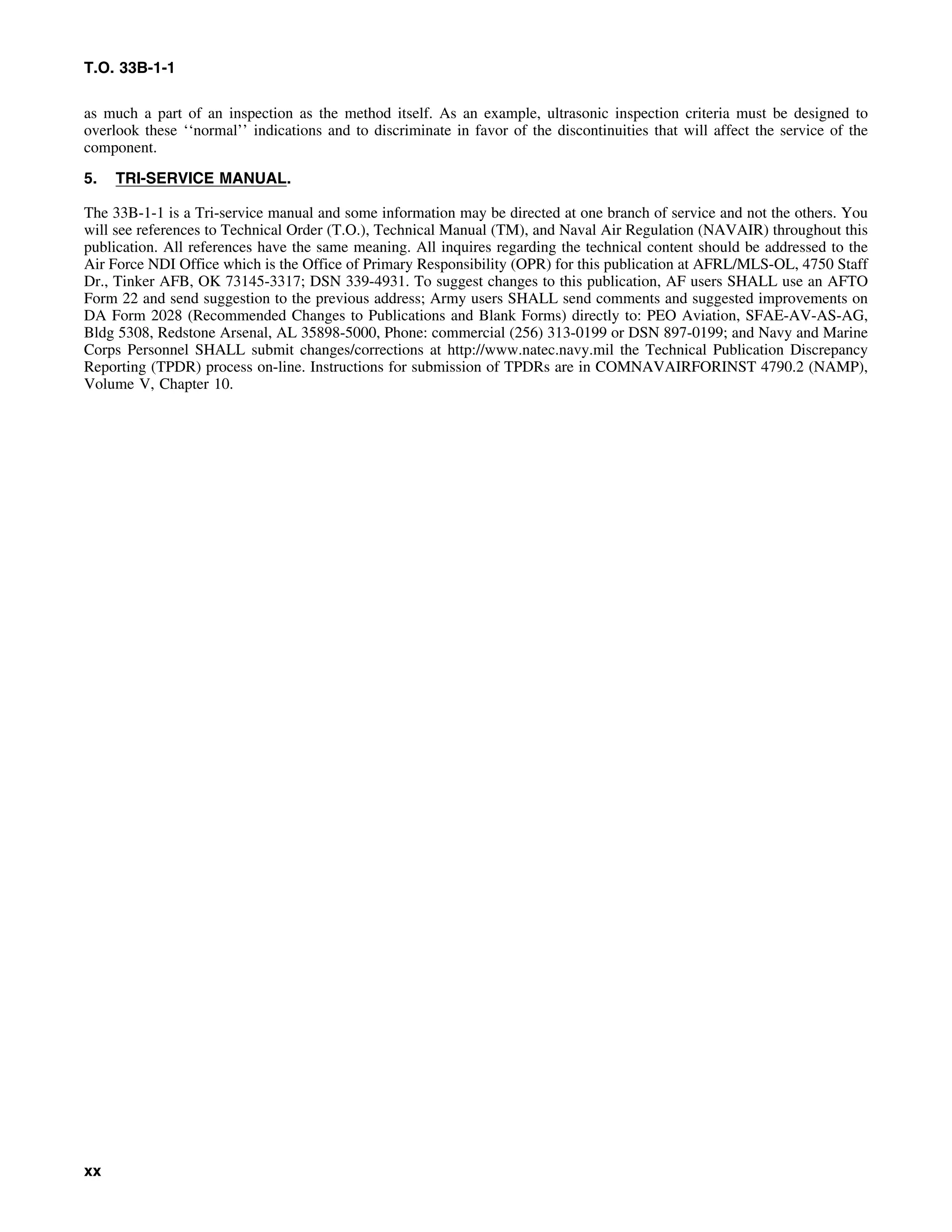 T.O. 33B-1-1
as much a part of an inspection as the method itself. As an example, ultrasonic inspection criteria must be designed to
overlook these ‘‘normal’’ indications and to discriminate in favor of the discontinuities that will affect the service of the
component.
5. TRI-SERVICE MANUAL.
The 33B-1-1 is a Tri-service manual and some information may be directed at one branch of service and not the others. You
will see references to Technical Order (T.O.), Technical Manual (TM), and Naval Air Regulation (NAVAIR) throughout this
publication. All references have the same meaning. All inquires regarding the technical content should be addressed to the
Air Force NDI Office which is the Office of Primary Responsibility (OPR) for this publication at AFRL/MLS-OL, 4750 Staff
Dr., Tinker AFB, OK 73145-3317; DSN 339-4931. To suggest changes to this publication, AF users SHALL use an AFTO
Form 22 and send suggestion to the previous address; Army users SHALL send comments and suggested improvements on
DA Form 2028 (Recommended Changes to Publications and Blank Forms) directly to: PEO Aviation, SFAE-AV-AS-AG,
Bldg 5308, Redstone Arsenal, AL 35898-5000, Phone: commercial (256) 313-0199 or DSN 897-0199; and Navy and Marine
Corps Personnel SHALL submit changes/corrections at http://www.natec.navy.mil the Technical Publication Discrepancy
Reporting (TPDR) process on-line. Instructions for submission of TPDRs are in COMNAVAIRFORINST 4790.2 (NAMP),
Volume V, Chapter 10.
xx
 