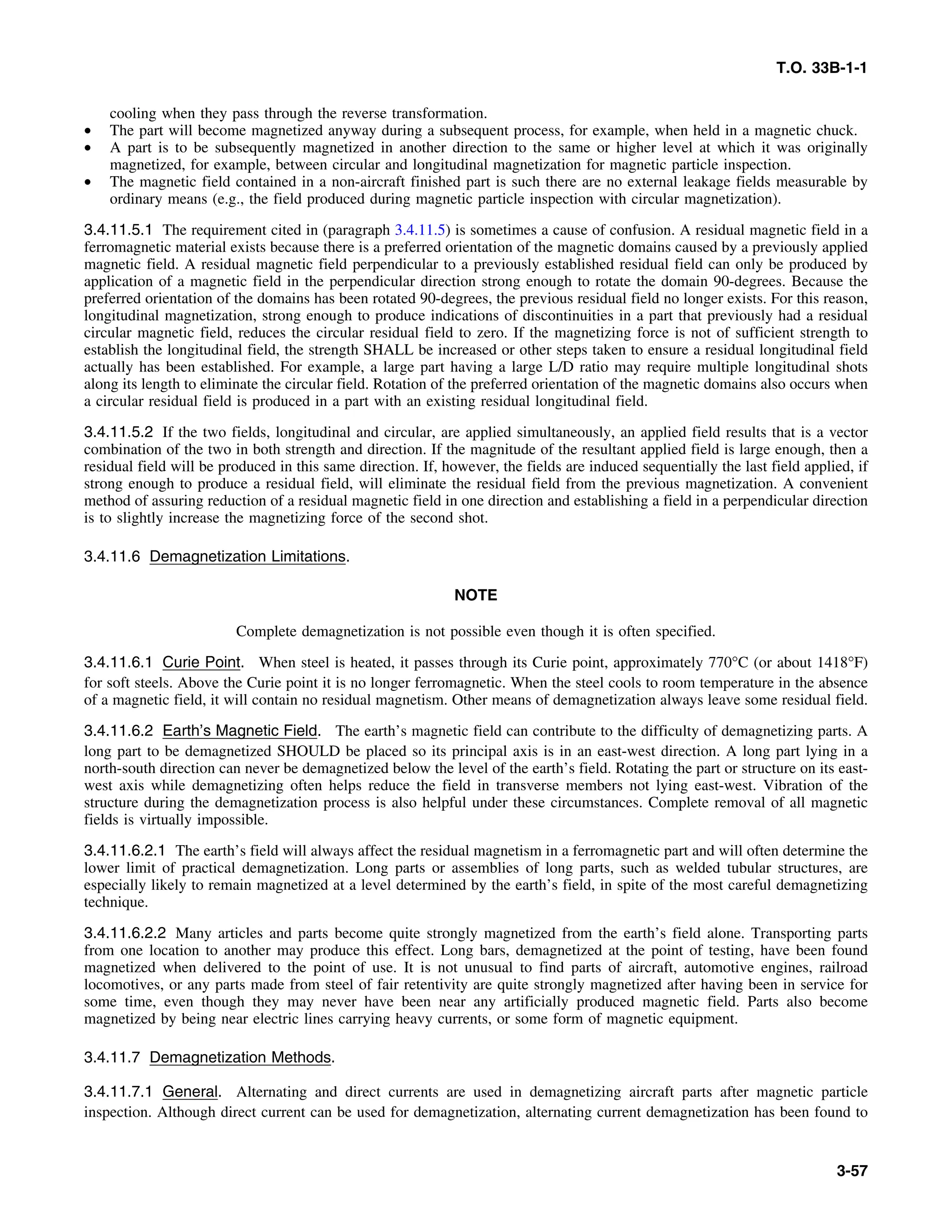 T.O. 33B-1-1
cooling when they pass through the reverse transformation.
• The part will become magnetized anyway during a subsequent process, for example, when held in a magnetic chuck.
• A part is to be subsequently magnetized in another direction to the same or higher level at which it was originally
magnetized, for example, between circular and longitudinal magnetization for magnetic particle inspection.
• The magnetic field contained in a non-aircraft finished part is such there are no external leakage fields measurable by
ordinary means (e.g., the field produced during magnetic particle inspection with circular magnetization).
3.4.11.5.1 The requirement cited in (paragraph 3.4.11.5) is sometimes a cause of confusion. A residual magnetic field in a
ferromagnetic material exists because there is a preferred orientation of the magnetic domains caused by a previously applied
magnetic field. A residual magnetic field perpendicular to a previously established residual field can only be produced by
application of a magnetic field in the perpendicular direction strong enough to rotate the domain 90-degrees. Because the
preferred orientation of the domains has been rotated 90-degrees, the previous residual field no longer exists. For this reason,
longitudinal magnetization, strong enough to produce indications of discontinuities in a part that previously had a residual
circular magnetic field, reduces the circular residual field to zero. If the magnetizing force is not of sufficient strength to
establish the longitudinal field, the strength SHALL be increased or other steps taken to ensure a residual longitudinal field
actually has been established. For example, a large part having a large L/D ratio may require multiple longitudinal shots
along its length to eliminate the circular field. Rotation of the preferred orientation of the magnetic domains also occurs when
a circular residual field is produced in a part with an existing residual longitudinal field.
3.4.11.5.2 If the two fields, longitudinal and circular, are applied simultaneously, an applied field results that is a vector
combination of the two in both strength and direction. If the magnitude of the resultant applied field is large enough, then a
residual field will be produced in this same direction. If, however, the fields are induced sequentially the last field applied, if
strong enough to produce a residual field, will eliminate the residual field from the previous magnetization. A convenient
method of assuring reduction of a residual magnetic field in one direction and establishing a field in a perpendicular direction
is to slightly increase the magnetizing force of the second shot.
3.4.11.6 Demagnetization Limitations.
NOTE
Complete demagnetization is not possible even though it is often specified.
3.4.11.6.1 Curie Point. When steel is heated, it passes through its Curie point, approximately 770°C (or about 1418°F)
for soft steels. Above the Curie point it is no longer ferromagnetic. When the steel cools to room temperature in the absence
of a magnetic field, it will contain no residual magnetism. Other means of demagnetization always leave some residual field.
3.4.11.6.2 Earth’s Magnetic Field. The earth’s magnetic field can contribute to the difficulty of demagnetizing parts. A
long part to be demagnetized SHOULD be placed so its principal axis is in an east-west direction. A long part lying in a
north-south direction can never be demagnetized below the level of the earth’s field. Rotating the part or structure on its east-
west axis while demagnetizing often helps reduce the field in transverse members not lying east-west. Vibration of the
structure during the demagnetization process is also helpful under these circumstances. Complete removal of all magnetic
fields is virtually impossible.
3.4.11.6.2.1 The earth’s field will always affect the residual magnetism in a ferromagnetic part and will often determine the
lower limit of practical demagnetization. Long parts or assemblies of long parts, such as welded tubular structures, are
especially likely to remain magnetized at a level determined by the earth’s field, in spite of the most careful demagnetizing
technique.
3.4.11.6.2.2 Many articles and parts become quite strongly magnetized from the earth’s field alone. Transporting parts
from one location to another may produce this effect. Long bars, demagnetized at the point of testing, have been found
magnetized when delivered to the point of use. It is not unusual to find parts of aircraft, automotive engines, railroad
locomotives, or any parts made from steel of fair retentivity are quite strongly magnetized after having been in service for
some time, even though they may never have been near any artificially produced magnetic field. Parts also become
magnetized by being near electric lines carrying heavy currents, or some form of magnetic equipment.
3.4.11.7 Demagnetization Methods.
3.4.11.7.1 General. Alternating and direct currents are used in demagnetizing aircraft parts after magnetic particle
inspection. Although direct current can be used for demagnetization, alternating current demagnetization has been found to
3-57
 
