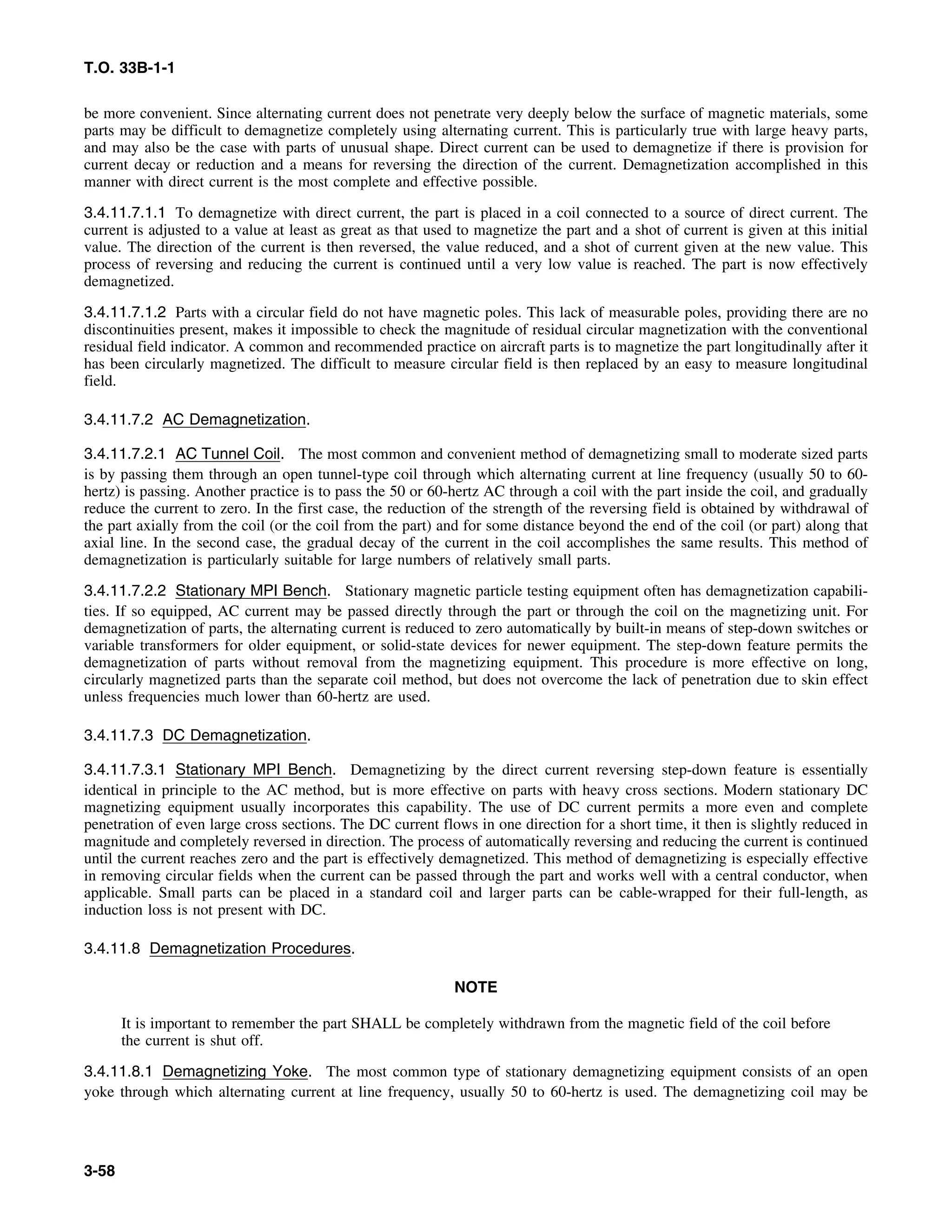 T.O. 33B-1-1
be more convenient. Since alternating current does not penetrate very deeply below the surface of magnetic materials, some
parts may be difficult to demagnetize completely using alternating current. This is particularly true with large heavy parts,
and may also be the case with parts of unusual shape. Direct current can be used to demagnetize if there is provision for
current decay or reduction and a means for reversing the direction of the current. Demagnetization accomplished in this
manner with direct current is the most complete and effective possible.
3.4.11.7.1.1 To demagnetize with direct current, the part is placed in a coil connected to a source of direct current. The
current is adjusted to a value at least as great as that used to magnetize the part and a shot of current is given at this initial
value. The direction of the current is then reversed, the value reduced, and a shot of current given at the new value. This
process of reversing and reducing the current is continued until a very low value is reached. The part is now effectively
demagnetized.
3.4.11.7.1.2 Parts with a circular field do not have magnetic poles. This lack of measurable poles, providing there are no
discontinuities present, makes it impossible to check the magnitude of residual circular magnetization with the conventional
residual field indicator. A common and recommended practice on aircraft parts is to magnetize the part longitudinally after it
has been circularly magnetized. The difficult to measure circular field is then replaced by an easy to measure longitudinal
field.
3.4.11.7.2 AC Demagnetization.
3.4.11.7.2.1 AC Tunnel Coil. The most common and convenient method of demagnetizing small to moderate sized parts
is by passing them through an open tunnel-type coil through which alternating current at line frequency (usually 50 to 60-
hertz) is passing. Another practice is to pass the 50 or 60-hertz AC through a coil with the part inside the coil, and gradually
reduce the current to zero. In the first case, the reduction of the strength of the reversing field is obtained by withdrawal of
the part axially from the coil (or the coil from the part) and for some distance beyond the end of the coil (or part) along that
axial line. In the second case, the gradual decay of the current in the coil accomplishes the same results. This method of
demagnetization is particularly suitable for large numbers of relatively small parts.
3.4.11.7.2.2 Stationary MPI Bench. Stationary magnetic particle testing equipment often has demagnetization capabili-
ties. If so equipped, AC current may be passed directly through the part or through the coil on the magnetizing unit. For
demagnetization of parts, the alternating current is reduced to zero automatically by built-in means of step-down switches or
variable transformers for older equipment, or solid-state devices for newer equipment. The step-down feature permits the
demagnetization of parts without removal from the magnetizing equipment. This procedure is more effective on long,
circularly magnetized parts than the separate coil method, but does not overcome the lack of penetration due to skin effect
unless frequencies much lower than 60-hertz are used.
3.4.11.7.3 DC Demagnetization.
3.4.11.7.3.1 Stationary MPI Bench. Demagnetizing by the direct current reversing step-down feature is essentially
identical in principle to the AC method, but is more effective on parts with heavy cross sections. Modern stationary DC
magnetizing equipment usually incorporates this capability. The use of DC current permits a more even and complete
penetration of even large cross sections. The DC current flows in one direction for a short time, it then is slightly reduced in
magnitude and completely reversed in direction. The process of automatically reversing and reducing the current is continued
until the current reaches zero and the part is effectively demagnetized. This method of demagnetizing is especially effective
in removing circular fields when the current can be passed through the part and works well with a central conductor, when
applicable. Small parts can be placed in a standard coil and larger parts can be cable-wrapped for their full-length, as
induction loss is not present with DC.
3.4.11.8 Demagnetization Procedures.
NOTE
It is important to remember the part SHALL be completely withdrawn from the magnetic field of the coil before
the current is shut off.
3.4.11.8.1 Demagnetizing Yoke. The most common type of stationary demagnetizing equipment consists of an open
yoke through which alternating current at line frequency, usually 50 to 60-hertz is used. The demagnetizing coil may be
3-58
 