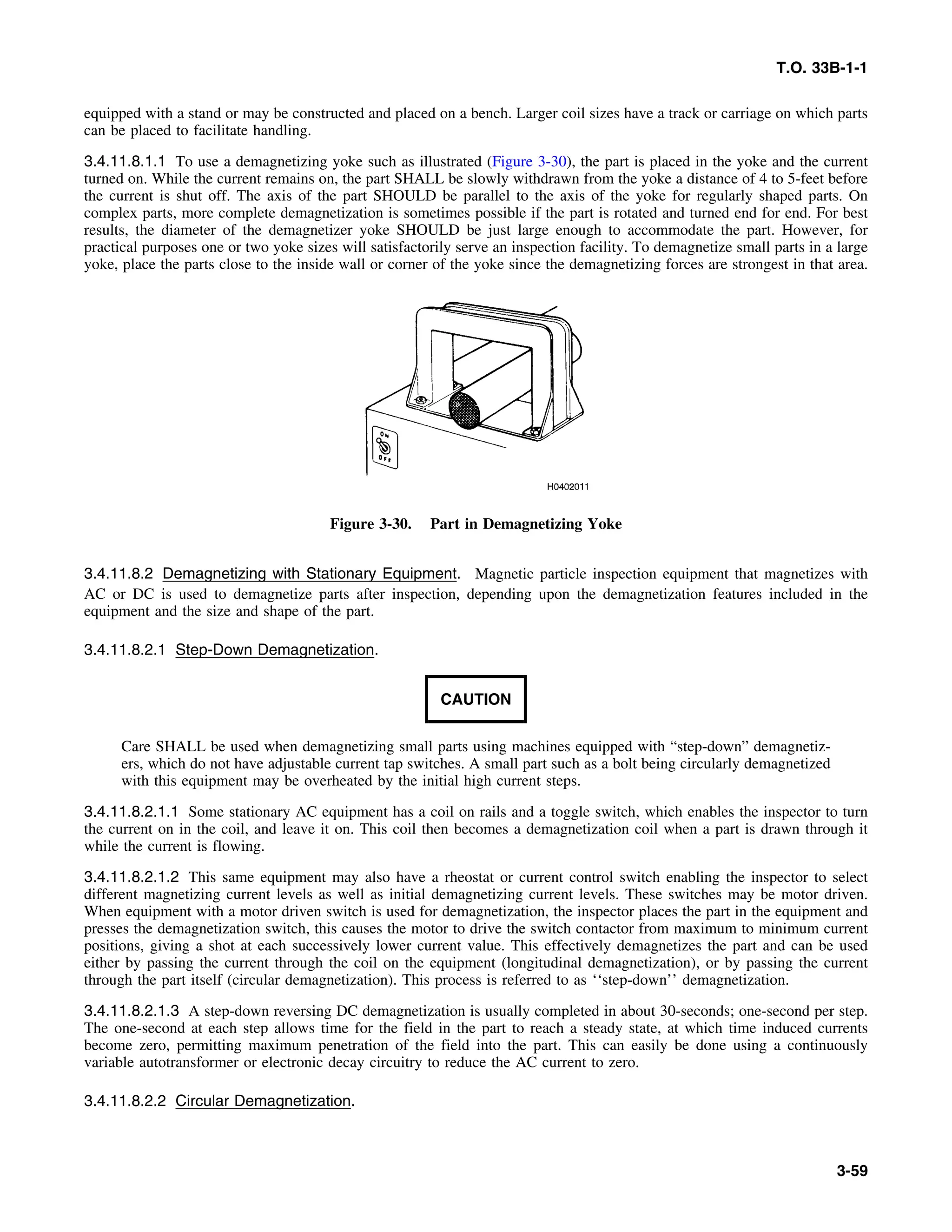 T.O. 33B-1-1
equipped with a stand or may be constructed and placed on a bench. Larger coil sizes have a track or carriage on which parts
can be placed to facilitate handling.
3.4.11.8.1.1 To use a demagnetizing yoke such as illustrated (Figure 3-30), the part is placed in the yoke and the current
turned on. While the current remains on, the part SHALL be slowly withdrawn from the yoke a distance of 4 to 5-feet before
the current is shut off. The axis of the part SHOULD be parallel to the axis of the yoke for regularly shaped parts. On
complex parts, more complete demagnetization is sometimes possible if the part is rotated and turned end for end. For best
results, the diameter of the demagnetizer yoke SHOULD be just large enough to accommodate the part. However, for
practical purposes one or two yoke sizes will satisfactorily serve an inspection facility. To demagnetize small parts in a large
yoke, place the parts close to the inside wall or corner of the yoke since the demagnetizing forces are strongest in that area.
Figure 3-30. Part in Demagnetizing Yoke
3.4.11.8.2 Demagnetizing with Stationary Equipment. Magnetic particle inspection equipment that magnetizes with
AC or DC is used to demagnetize parts after inspection, depending upon the demagnetization features included in the
equipment and the size and shape of the part.
3.4.11.8.2.1 Step-Down Demagnetization.
CAUTION
Care SHALL be used when demagnetizing small parts using machines equipped with “step-down” demagnetiz-
ers, which do not have adjustable current tap switches. A small part such as a bolt being circularly demagnetized
with this equipment may be overheated by the initial high current steps.
3.4.11.8.2.1.1 Some stationary AC equipment has a coil on rails and a toggle switch, which enables the inspector to turn
the current on in the coil, and leave it on. This coil then becomes a demagnetization coil when a part is drawn through it
while the current is flowing.
3.4.11.8.2.1.2 This same equipment may also have a rheostat or current control switch enabling the inspector to select
different magnetizing current levels as well as initial demagnetizing current levels. These switches may be motor driven.
When equipment with a motor driven switch is used for demagnetization, the inspector places the part in the equipment and
presses the demagnetization switch, this causes the motor to drive the switch contactor from maximum to minimum current
positions, giving a shot at each successively lower current value. This effectively demagnetizes the part and can be used
either by passing the current through the coil on the equipment (longitudinal demagnetization), or by passing the current
through the part itself (circular demagnetization). This process is referred to as ‘‘step-down’’ demagnetization.
3.4.11.8.2.1.3 A step-down reversing DC demagnetization is usually completed in about 30-seconds; one-second per step.
The one-second at each step allows time for the field in the part to reach a steady state, at which time induced currents
become zero, permitting maximum penetration of the field into the part. This can easily be done using a continuously
variable autotransformer or electronic decay circuitry to reduce the AC current to zero.
3.4.11.8.2.2 Circular Demagnetization.
3-59
 