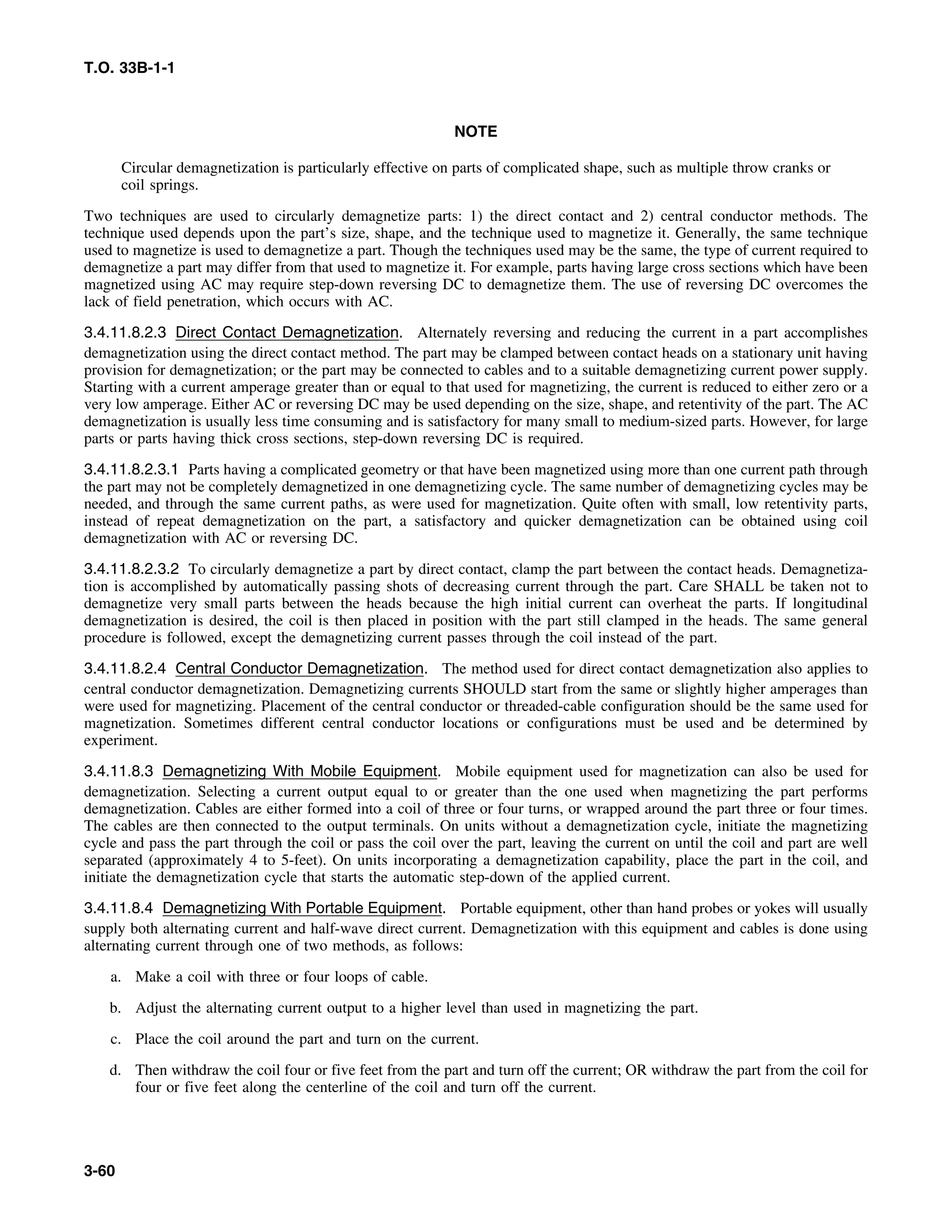 T.O. 33B-1-1
NOTE
Circular demagnetization is particularly effective on parts of complicated shape, such as multiple throw cranks or
coil springs.
Two techniques are used to circularly demagnetize parts: 1) the direct contact and 2) central conductor methods. The
technique used depends upon the part’s size, shape, and the technique used to magnetize it. Generally, the same technique
used to magnetize is used to demagnetize a part. Though the techniques used may be the same, the type of current required to
demagnetize a part may differ from that used to magnetize it. For example, parts having large cross sections which have been
magnetized using AC may require step-down reversing DC to demagnetize them. The use of reversing DC overcomes the
lack of field penetration, which occurs with AC.
3.4.11.8.2.3 Direct Contact Demagnetization. Alternately reversing and reducing the current in a part accomplishes
demagnetization using the direct contact method. The part may be clamped between contact heads on a stationary unit having
provision for demagnetization; or the part may be connected to cables and to a suitable demagnetizing current power supply.
Starting with a current amperage greater than or equal to that used for magnetizing, the current is reduced to either zero or a
very low amperage. Either AC or reversing DC may be used depending on the size, shape, and retentivity of the part. The AC
demagnetization is usually less time consuming and is satisfactory for many small to medium-sized parts. However, for large
parts or parts having thick cross sections, step-down reversing DC is required.
3.4.11.8.2.3.1 Parts having a complicated geometry or that have been magnetized using more than one current path through
the part may not be completely demagnetized in one demagnetizing cycle. The same number of demagnetizing cycles may be
needed, and through the same current paths, as were used for magnetization. Quite often with small, low retentivity parts,
instead of repeat demagnetization on the part, a satisfactory and quicker demagnetization can be obtained using coil
demagnetization with AC or reversing DC.
3.4.11.8.2.3.2 To circularly demagnetize a part by direct contact, clamp the part between the contact heads. Demagnetiza-
tion is accomplished by automatically passing shots of decreasing current through the part. Care SHALL be taken not to
demagnetize very small parts between the heads because the high initial current can overheat the parts. If longitudinal
demagnetization is desired, the coil is then placed in position with the part still clamped in the heads. The same general
procedure is followed, except the demagnetizing current passes through the coil instead of the part.
3.4.11.8.2.4 Central Conductor Demagnetization. The method used for direct contact demagnetization also applies to
central conductor demagnetization. Demagnetizing currents SHOULD start from the same or slightly higher amperages than
were used for magnetizing. Placement of the central conductor or threaded-cable configuration should be the same used for
magnetization. Sometimes different central conductor locations or configurations must be used and be determined by
experiment.
3.4.11.8.3 Demagnetizing With Mobile Equipment. Mobile equipment used for magnetization can also be used for
demagnetization. Selecting a current output equal to or greater than the one used when magnetizing the part performs
demagnetization. Cables are either formed into a coil of three or four turns, or wrapped around the part three or four times.
The cables are then connected to the output terminals. On units without a demagnetization cycle, initiate the magnetizing
cycle and pass the part through the coil or pass the coil over the part, leaving the current on until the coil and part are well
separated (approximately 4 to 5-feet). On units incorporating a demagnetization capability, place the part in the coil, and
initiate the demagnetization cycle that starts the automatic step-down of the applied current.
3.4.11.8.4 Demagnetizing With Portable Equipment. Portable equipment, other than hand probes or yokes will usually
supply both alternating current and half-wave direct current. Demagnetization with this equipment and cables is done using
alternating current through one of two methods, as follows:
a. Make a coil with three or four loops of cable.
b. Adjust the alternating current output to a higher level than used in magnetizing the part.
c. Place the coil around the part and turn on the current.
d. Then withdraw the coil four or five feet from the part and turn off the current; OR withdraw the part from the coil for
four or five feet along the centerline of the coil and turn off the current.
3-60
 