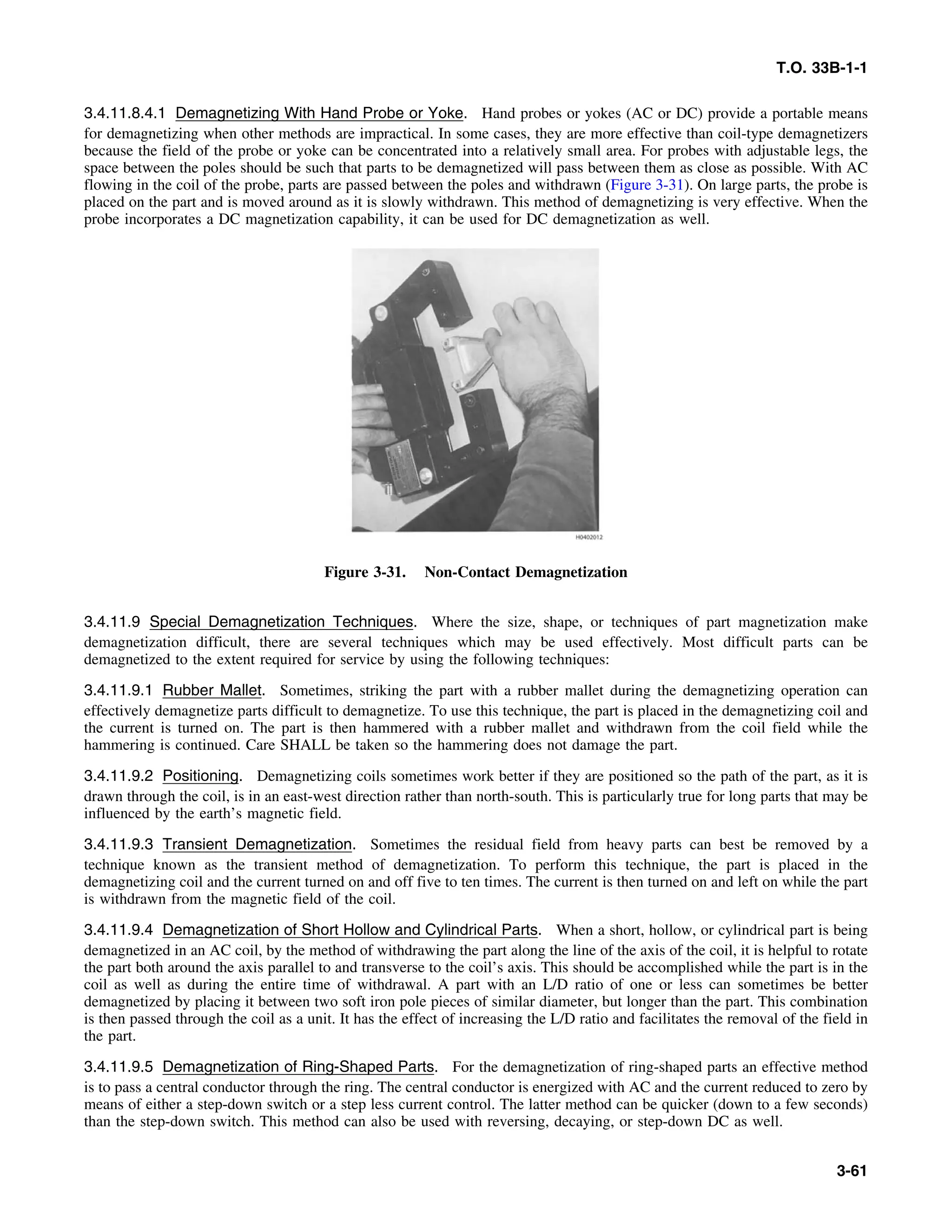 T.O. 33B-1-1
3.4.11.8.4.1 Demagnetizing With Hand Probe or Yoke. Hand probes or yokes (AC or DC) provide a portable means
for demagnetizing when other methods are impractical. In some cases, they are more effective than coil-type demagnetizers
because the field of the probe or yoke can be concentrated into a relatively small area. For probes with adjustable legs, the
space between the poles should be such that parts to be demagnetized will pass between them as close as possible. With AC
flowing in the coil of the probe, parts are passed between the poles and withdrawn (Figure 3-31). On large parts, the probe is
placed on the part and is moved around as it is slowly withdrawn. This method of demagnetizing is very effective. When the
probe incorporates a DC magnetization capability, it can be used for DC demagnetization as well.
Figure 3-31. Non-Contact Demagnetization
3.4.11.9 Special Demagnetization Techniques. Where the size, shape, or techniques of part magnetization make
demagnetization difficult, there are several techniques which may be used effectively. Most difficult parts can be
demagnetized to the extent required for service by using the following techniques:
3.4.11.9.1 Rubber Mallet. Sometimes, striking the part with a rubber mallet during the demagnetizing operation can
effectively demagnetize parts difficult to demagnetize. To use this technique, the part is placed in the demagnetizing coil and
the current is turned on. The part is then hammered with a rubber mallet and withdrawn from the coil field while the
hammering is continued. Care SHALL be taken so the hammering does not damage the part.
3.4.11.9.2 Positioning. Demagnetizing coils sometimes work better if they are positioned so the path of the part, as it is
drawn through the coil, is in an east-west direction rather than north-south. This is particularly true for long parts that may be
influenced by the earth’s magnetic field.
3.4.11.9.3 Transient Demagnetization. Sometimes the residual field from heavy parts can best be removed by a
technique known as the transient method of demagnetization. To perform this technique, the part is placed in the
demagnetizing coil and the current turned on and off five to ten times. The current is then turned on and left on while the part
is withdrawn from the magnetic field of the coil.
3.4.11.9.4 Demagnetization of Short Hollow and Cylindrical Parts. When a short, hollow, or cylindrical part is being
demagnetized in an AC coil, by the method of withdrawing the part along the line of the axis of the coil, it is helpful to rotate
the part both around the axis parallel to and transverse to the coil’s axis. This should be accomplished while the part is in the
coil as well as during the entire time of withdrawal. A part with an L/D ratio of one or less can sometimes be better
demagnetized by placing it between two soft iron pole pieces of similar diameter, but longer than the part. This combination
is then passed through the coil as a unit. It has the effect of increasing the L/D ratio and facilitates the removal of the field in
the part.
3.4.11.9.5 Demagnetization of Ring-Shaped Parts. For the demagnetization of ring-shaped parts an effective method
is to pass a central conductor through the ring. The central conductor is energized with AC and the current reduced to zero by
means of either a step-down switch or a step less current control. The latter method can be quicker (down to a few seconds)
than the step-down switch. This method can also be used with reversing, decaying, or step-down DC as well.
3-61
 