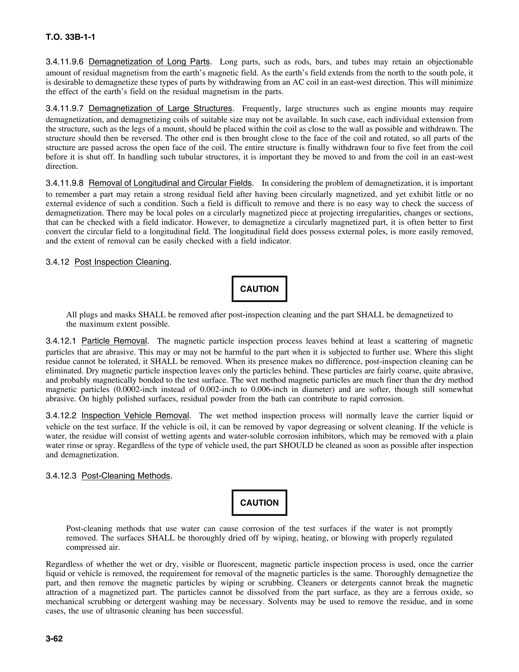 T.O. 33B-1-1
3.4.11.9.6 Demagnetization of Long Parts. Long parts, such as rods, bars, and tubes may retain an objectionable
amount of residual magnetism from the earth’s magnetic field. As the earth’s field extends from the north to the south pole, it
is desirable to demagnetize these types of parts by withdrawing from an AC coil in an east-west direction. This will minimize
the effect of the earth’s field on the residual magnetism in the parts.
3.4.11.9.7 Demagnetization of Large Structures. Frequently, large structures such as engine mounts may require
demagnetization, and demagnetizing coils of suitable size may not be available. In such case, each individual extension from
the structure, such as the legs of a mount, should be placed within the coil as close to the wall as possible and withdrawn. The
structure should then be reversed. The other end is then brought close to the face of the coil and rotated, so all parts of the
structure are passed across the open face of the coil. The entire structure is finally withdrawn four to five feet from the coil
before it is shut off. In handling such tubular structures, it is important they be moved to and from the coil in an east-west
direction.
3.4.11.9.8 Removal of Longitudinal and Circular Fields. In considering the problem of demagnetization, it is important
to remember a part may retain a strong residual field after having been circularly magnetized, and yet exhibit little or no
external evidence of such a condition. Such a field is difficult to remove and there is no easy way to check the success of
demagnetization. There may be local poles on a circularly magnetized piece at projecting irregularities, changes or sections,
that can be checked with a field indicator. However, to demagnetize a circularly magnetized part, it is often better to first
convert the circular field to a longitudinal field. The longitudinal field does possess external poles, is more easily removed,
and the extent of removal can be easily checked with a field indicator.
3.4.12 Post Inspection Cleaning.
CAUTION
All plugs and masks SHALL be removed after post-inspection cleaning and the part SHALL be demagnetized to
the maximum extent possible.
3.4.12.1 Particle Removal. The magnetic particle inspection process leaves behind at least a scattering of magnetic
particles that are abrasive. This may or may not be harmful to the part when it is subjected to further use. Where this slight
residue cannot be tolerated, it SHALL be removed. When its presence makes no difference, post-inspection cleaning can be
eliminated. Dry magnetic particle inspection leaves only the particles behind. These particles are fairly coarse, quite abrasive,
and probably magnetically bonded to the test surface. The wet method magnetic particles are much finer than the dry method
magnetic particles (0.0002-inch instead of 0.002-inch to 0.006-inch in diameter) and are softer, though still somewhat
abrasive. On highly polished surfaces, residual powder from the bath can contribute to rapid corrosion.
3.4.12.2 Inspection Vehicle Removal. The wet method inspection process will normally leave the carrier liquid or
vehicle on the test surface. If the vehicle is oil, it can be removed by vapor degreasing or solvent cleaning. If the vehicle is
water, the residue will consist of wetting agents and water-soluble corrosion inhibitors, which may be removed with a plain
water rinse or spray. Regardless of the type of vehicle used, the part SHOULD be cleaned as soon as possible after inspection
and demagnetization.
3.4.12.3 Post-Cleaning Methods.
CAUTION
Post-cleaning methods that use water can cause corrosion of the test surfaces if the water is not promptly
removed. The surfaces SHALL be thoroughly dried off by wiping, heating, or blowing with properly regulated
compressed air.
Regardless of whether the wet or dry, visible or fluorescent, magnetic particle inspection process is used, once the carrier
liquid or vehicle is removed, the requirement for removal of the magnetic particles is the same. Thoroughly demagnetize the
part, and then remove the magnetic particles by wiping or scrubbing. Cleaners or detergents cannot break the magnetic
attraction of a magnetized part. The particles cannot be dissolved from the part surface, as they are a ferrous oxide, so
mechanical scrubbing or detergent washing may be necessary. Solvents may be used to remove the residue, and in some
cases, the use of ultrasonic cleaning has been successful.
3-62
 