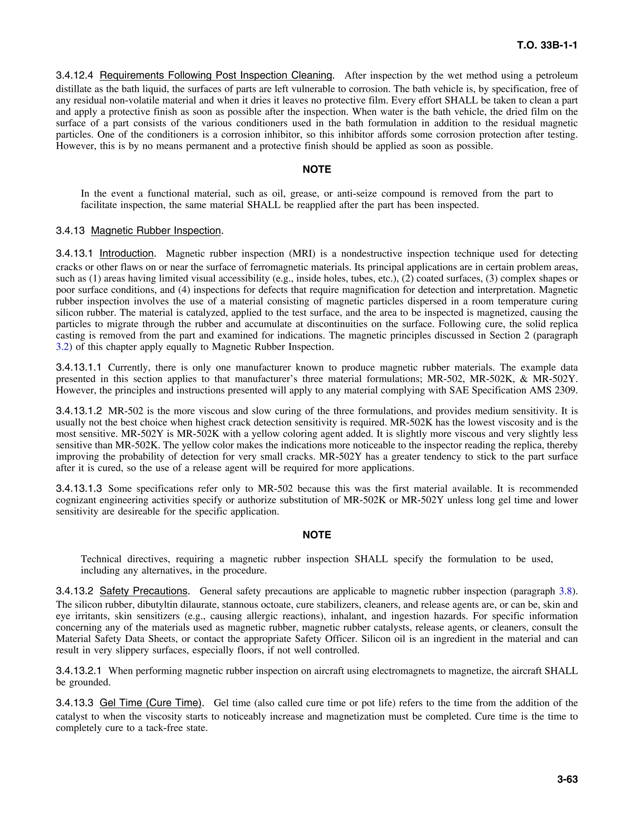 T.O. 33B-1-1
3.4.12.4 Requirements Following Post Inspection Cleaning. After inspection by the wet method using a petroleum
distillate as the bath liquid, the surfaces of parts are left vulnerable to corrosion. The bath vehicle is, by specification, free of
any residual non-volatile material and when it dries it leaves no protective film. Every effort SHALL be taken to clean a part
and apply a protective finish as soon as possible after the inspection. When water is the bath vehicle, the dried film on the
surface of a part consists of the various conditioners used in the bath formulation in addition to the residual magnetic
particles. One of the conditioners is a corrosion inhibitor, so this inhibitor affords some corrosion protection after testing.
However, this is by no means permanent and a protective finish should be applied as soon as possible.
NOTE
In the event a functional material, such as oil, grease, or anti-seize compound is removed from the part to
facilitate inspection, the same material SHALL be reapplied after the part has been inspected.
3.4.13 Magnetic Rubber Inspection.
3.4.13.1 Introduction. Magnetic rubber inspection (MRI) is a nondestructive inspection technique used for detecting
cracks or other flaws on or near the surface of ferromagnetic materials. Its principal applications are in certain problem areas,
such as (1) areas having limited visual accessibility (e.g., inside holes, tubes, etc.), (2) coated surfaces, (3) complex shapes or
poor surface conditions, and (4) inspections for defects that require magnification for detection and interpretation. Magnetic
rubber inspection involves the use of a material consisting of magnetic particles dispersed in a room temperature curing
silicon rubber. The material is catalyzed, applied to the test surface, and the area to be inspected is magnetized, causing the
particles to migrate through the rubber and accumulate at discontinuities on the surface. Following cure, the solid replica
casting is removed from the part and examined for indications. The magnetic principles discussed in Section 2 (paragraph
3.2) of this chapter apply equally to Magnetic Rubber Inspection.
3.4.13.1.1 Currently, there is only one manufacturer known to produce magnetic rubber materials. The example data
presented in this section applies to that manufacturer’s three material formulations; MR-502, MR-502K, & MR-502Y.
However, the principles and instructions presented will apply to any material complying with SAE Specification AMS 2309.
3.4.13.1.2 MR-502 is the more viscous and slow curing of the three formulations, and provides medium sensitivity. It is
usually not the best choice when highest crack detection sensitivity is required. MR-502K has the lowest viscosity and is the
most sensitive. MR-502Y is MR-502K with a yellow coloring agent added. It is slightly more viscous and very slightly less
sensitive than MR-502K. The yellow color makes the indications more noticeable to the inspector reading the replica, thereby
improving the probability of detection for very small cracks. MR-502Y has a greater tendency to stick to the part surface
after it is cured, so the use of a release agent will be required for more applications.
3.4.13.1.3 Some specifications refer only to MR-502 because this was the first material available. It is recommended
cognizant engineering activities specify or authorize substitution of MR-502K or MR-502Y unless long gel time and lower
sensitivity are desireable for the specific application.
NOTE
Technical directives, requiring a magnetic rubber inspection SHALL specify the formulation to be used,
including any alternatives, in the procedure.
3.4.13.2 Safety Precautions. General safety precautions are applicable to magnetic rubber inspection (paragraph 3.8).
The silicon rubber, dibutyltin dilaurate, stannous octoate, cure stabilizers, cleaners, and release agents are, or can be, skin and
eye irritants, skin sensitizers (e.g., causing allergic reactions), inhalant, and ingestion hazards. For specific information
concerning any of the materials used as magnetic rubber, magnetic rubber catalysts, release agents, or cleaners, consult the
Material Safety Data Sheets, or contact the appropriate Safety Officer. Silicon oil is an ingredient in the material and can
result in very slippery surfaces, especially floors, if not well controlled.
3.4.13.2.1 When performing magnetic rubber inspection on aircraft using electromagnets to magnetize, the aircraft SHALL
be grounded.
3.4.13.3 Gel Time (Cure Time). Gel time (also called cure time or pot life) refers to the time from the addition of the
catalyst to when the viscosity starts to noticeably increase and magnetization must be completed. Cure time is the time to
completely cure to a tack-free state.
3-63
 