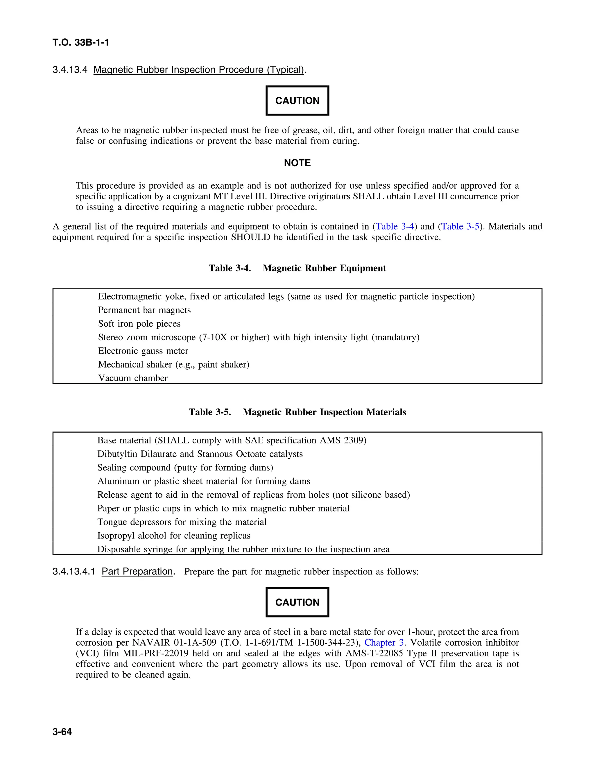 T.O. 33B-1-1
3.4.13.4 Magnetic Rubber Inspection Procedure (Typical).
CAUTION
Areas to be magnetic rubber inspected must be free of grease, oil, dirt, and other foreign matter that could cause
false or confusing indications or prevent the base material from curing.
NOTE
This procedure is provided as an example and is not authorized for use unless specified and/or approved for a
specific application by a cognizant MT Level III. Directive originators SHALL obtain Level III concurrence prior
to issuing a directive requiring a magnetic rubber procedure.
A general list of the required materials and equipment to obtain is contained in (Table 3-4) and (Table 3-5). Materials and
equipment required for a specific inspection SHOULD be identified in the task specific directive.
Table 3-4. Magnetic Rubber Equipment
Electromagnetic yoke, fixed or articulated legs (same as used for magnetic particle inspection)
Permanent bar magnets
Soft iron pole pieces
Stereo zoom microscope (7-10X or higher) with high intensity light (mandatory)
Electronic gauss meter
Mechanical shaker (e.g., paint shaker)
Vacuum chamber
Table 3-5. Magnetic Rubber Inspection Materials
Base material (SHALL comply with SAE specification AMS 2309)
Dibutyltin Dilaurate and Stannous Octoate catalysts
Sealing compound (putty for forming dams)
Aluminum or plastic sheet material for forming dams
Release agent to aid in the removal of replicas from holes (not silicone based)
Paper or plastic cups in which to mix magnetic rubber material
Tongue depressors for mixing the material
Isopropyl alcohol for cleaning replicas
Disposable syringe for applying the rubber mixture to the inspection area
3.4.13.4.1 Part Preparation. Prepare the part for magnetic rubber inspection as follows:
CAUTION
If a delay is expected that would leave any area of steel in a bare metal state for over 1-hour, protect the area from
corrosion per NAVAIR 01-1A-509 (T.O. 1-1-691/TM 1-1500-344-23), Chapter 3. Volatile corrosion inhibitor
(VCI) film MIL-PRF-22019 held on and sealed at the edges with AMS-T-22085 Type II preservation tape is
effective and convenient where the part geometry allows its use. Upon removal of VCI film the area is not
required to be cleaned again.
3-64
 