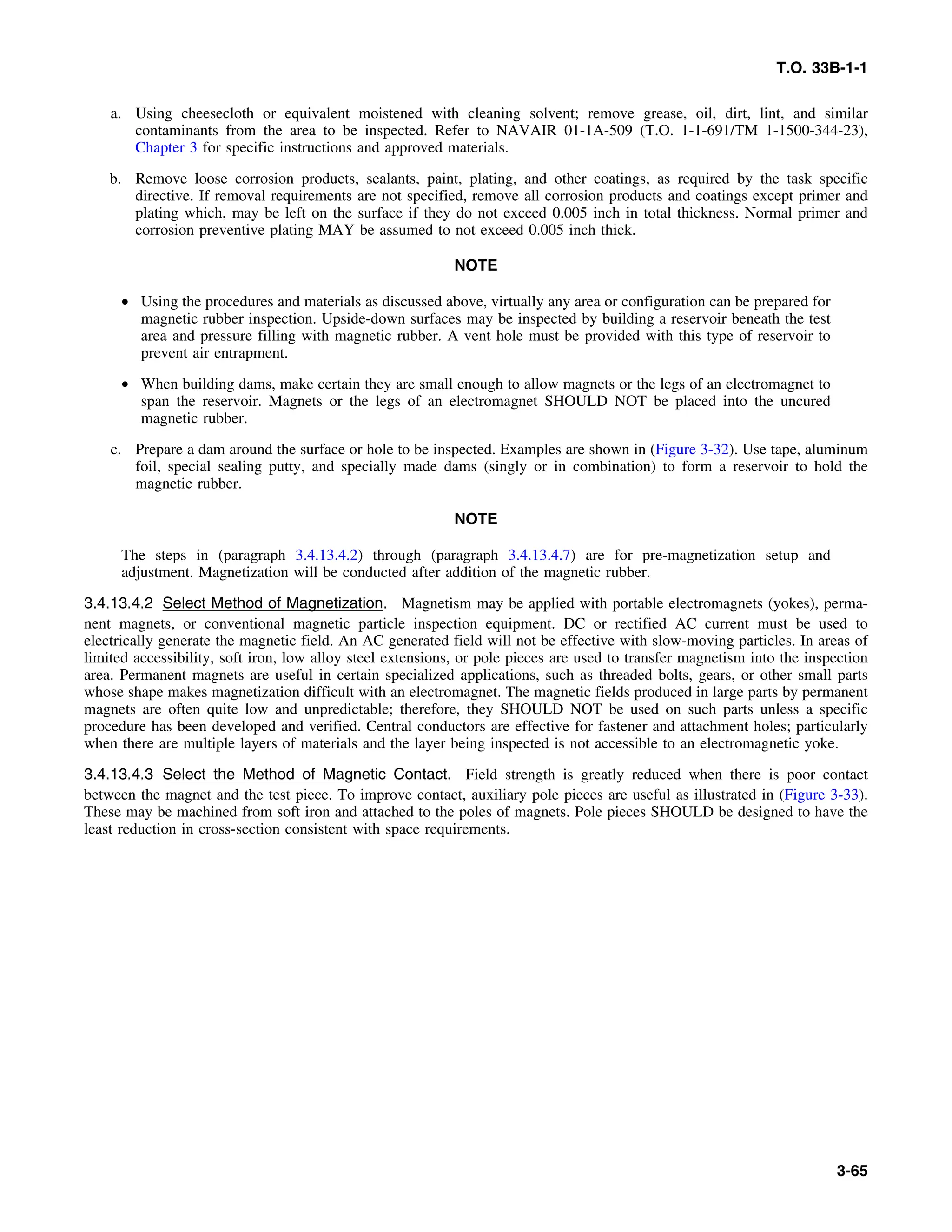 T.O. 33B-1-1
a. Using cheesecloth or equivalent moistened with cleaning solvent; remove grease, oil, dirt, lint, and similar
contaminants from the area to be inspected. Refer to NAVAIR 01-1A-509 (T.O. 1-1-691/TM 1-1500-344-23),
Chapter 3 for specific instructions and approved materials.
b. Remove loose corrosion products, sealants, paint, plating, and other coatings, as required by the task specific
directive. If removal requirements are not specified, remove all corrosion products and coatings except primer and
plating which, may be left on the surface if they do not exceed 0.005 inch in total thickness. Normal primer and
corrosion preventive plating MAY be assumed to not exceed 0.005 inch thick.
NOTE
• Using the procedures and materials as discussed above, virtually any area or configuration can be prepared for
magnetic rubber inspection. Upside-down surfaces may be inspected by building a reservoir beneath the test
area and pressure filling with magnetic rubber. A vent hole must be provided with this type of reservoir to
prevent air entrapment.
• When building dams, make certain they are small enough to allow magnets or the legs of an electromagnet to
span the reservoir. Magnets or the legs of an electromagnet SHOULD NOT be placed into the uncured
magnetic rubber.
c. Prepare a dam around the surface or hole to be inspected. Examples are shown in (Figure 3-32). Use tape, aluminum
foil, special sealing putty, and specially made dams (singly or in combination) to form a reservoir to hold the
magnetic rubber.
NOTE
The steps in (paragraph 3.4.13.4.2) through (paragraph 3.4.13.4.7) are for pre-magnetization setup and
adjustment. Magnetization will be conducted after addition of the magnetic rubber.
3.4.13.4.2 Select Method of Magnetization. Magnetism may be applied with portable electromagnets (yokes), perma-
nent magnets, or conventional magnetic particle inspection equipment. DC or rectified AC current must be used to
electrically generate the magnetic field. An AC generated field will not be effective with slow-moving particles. In areas of
limited accessibility, soft iron, low alloy steel extensions, or pole pieces are used to transfer magnetism into the inspection
area. Permanent magnets are useful in certain specialized applications, such as threaded bolts, gears, or other small parts
whose shape makes magnetization difficult with an electromagnet. The magnetic fields produced in large parts by permanent
magnets are often quite low and unpredictable; therefore, they SHOULD NOT be used on such parts unless a specific
procedure has been developed and verified. Central conductors are effective for fastener and attachment holes; particularly
when there are multiple layers of materials and the layer being inspected is not accessible to an electromagnetic yoke.
3.4.13.4.3 Select the Method of Magnetic Contact. Field strength is greatly reduced when there is poor contact
between the magnet and the test piece. To improve contact, auxiliary pole pieces are useful as illustrated in (Figure 3-33).
These may be machined from soft iron and attached to the poles of magnets. Pole pieces SHOULD be designed to have the
least reduction in cross-section consistent with space requirements.
3-65
 