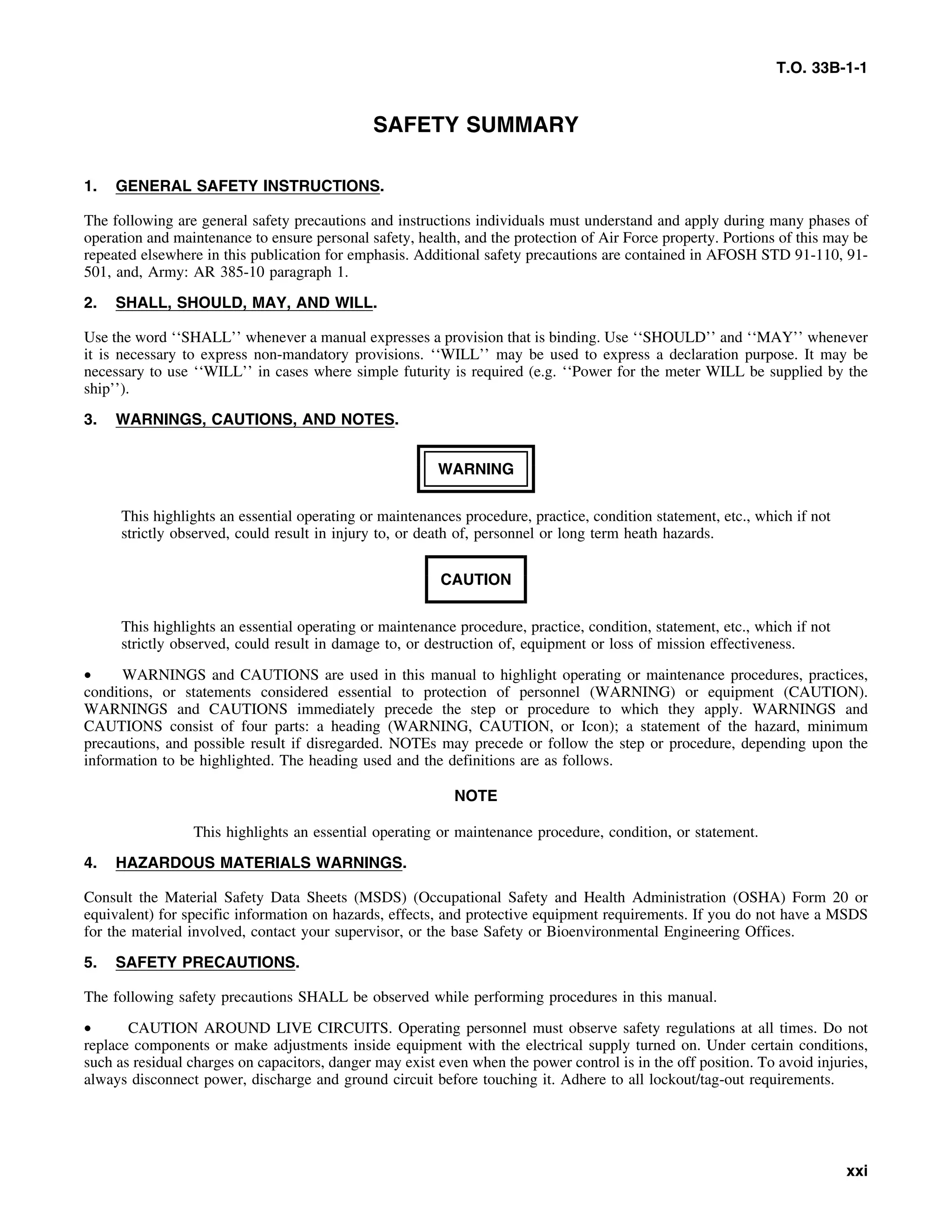 T.O. 33B-1-1
SAFETY SUMMARY
1. GENERAL SAFETY INSTRUCTIONS.
The following are general safety precautions and instructions individuals must understand and apply during many phases of
operation and maintenance to ensure personal safety, health, and the protection of Air Force property. Portions of this may be
repeated elsewhere in this publication for emphasis. Additional safety precautions are contained in AFOSH STD 91-110, 91-
501, and, Army: AR 385-10 paragraph 1.
2. SHALL, SHOULD, MAY, AND WILL.
Use the word ‘‘SHALL’’ whenever a manual expresses a provision that is binding. Use ‘‘SHOULD’’ and ‘‘MAY’’ whenever
it is necessary to express non-mandatory provisions. ‘‘WILL’’ may be used to express a declaration purpose. It may be
necessary to use ‘‘WILL’’ in cases where simple futurity is required (e.g. ‘‘Power for the meter WILL be supplied by the
ship’’).
3. WARNINGS, CAUTIONS, AND NOTES.
WARNING
This highlights an essential operating or maintenances procedure, practice, condition statement, etc., which if not
strictly observed, could result in injury to, or death of, personnel or long term heath hazards.
CAUTION
This highlights an essential operating or maintenance procedure, practice, condition, statement, etc., which if not
strictly observed, could result in damage to, or destruction of, equipment or loss of mission effectiveness.
• WARNINGS and CAUTIONS are used in this manual to highlight operating or maintenance procedures, practices,
conditions, or statements considered essential to protection of personnel (WARNING) or equipment (CAUTION).
WARNINGS and CAUTIONS immediately precede the step or procedure to which they apply. WARNINGS and
CAUTIONS consist of four parts: a heading (WARNING, CAUTION, or Icon); a statement of the hazard, minimum
precautions, and possible result if disregarded. NOTEs may precede or follow the step or procedure, depending upon the
information to be highlighted. The heading used and the definitions are as follows.
NOTE
This highlights an essential operating or maintenance procedure, condition, or statement.
4. HAZARDOUS MATERIALS WARNINGS.
Consult the Material Safety Data Sheets (MSDS) (Occupational Safety and Health Administration (OSHA) Form 20 or
equivalent) for specific information on hazards, effects, and protective equipment requirements. If you do not have a MSDS
for the material involved, contact your supervisor, or the base Safety or Bioenvironmental Engineering Offices.
5. SAFETY PRECAUTIONS.
The following safety precautions SHALL be observed while performing procedures in this manual.
• CAUTION AROUND LIVE CIRCUITS. Operating personnel must observe safety regulations at all times. Do not
replace components or make adjustments inside equipment with the electrical supply turned on. Under certain conditions,
such as residual charges on capacitors, danger may exist even when the power control is in the off position. To avoid injuries,
always disconnect power, discharge and ground circuit before touching it. Adhere to all lockout/tag-out requirements.
xxi
 