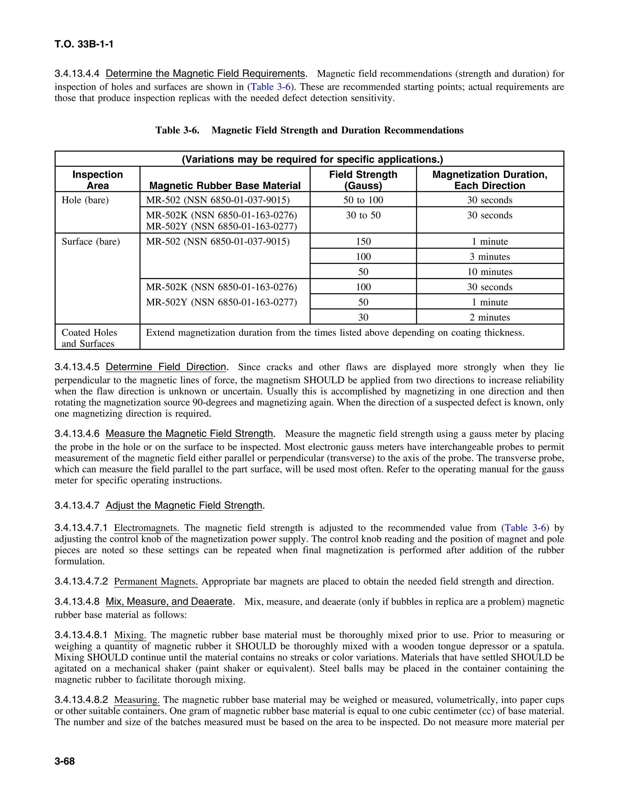 T.O. 33B-1-1
3.4.13.4.4 Determine the Magnetic Field Requirements. Magnetic field recommendations (strength and duration) for
inspection of holes and surfaces are shown in (Table 3-6). These are recommended starting points; actual requirements are
those that produce inspection replicas with the needed defect detection sensitivity.
Table 3-6. Magnetic Field Strength and Duration Recommendations
(Variations may be required for specific applications.)
Inspection Field Strength Magnetization Duration,
Area Magnetic Rubber Base Material (Gauss) Each Direction
Hole (bare) MR-502 (NSN 6850-01-037-9015) 50 to 100 30 seconds
MR-502K (NSN 6850-01-163-0276) 30 to 50 30 seconds
MR-502Y (NSN 6850-01-163-0277)
Surface (bare) MR-502 (NSN 6850-01-037-9015) 150 1 minute
100 3 minutes
50 10 minutes
MR-502K (NSN 6850-01-163-0276) 100 30 seconds
MR-502Y (NSN 6850-01-163-0277) 50 1 minute
30 2 minutes
Coated Holes Extend magnetization duration from the times listed above depending on coating thickness.
and Surfaces
3.4.13.4.5 Determine Field Direction. Since cracks and other flaws are displayed more strongly when they lie
perpendicular to the magnetic lines of force, the magnetism SHOULD be applied from two directions to increase reliability
when the flaw direction is unknown or uncertain. Usually this is accomplished by magnetizing in one direction and then
rotating the magnetization source 90-degrees and magnetizing again. When the direction of a suspected defect is known, only
one magnetizing direction is required.
3.4.13.4.6 Measure the Magnetic Field Strength. Measure the magnetic field strength using a gauss meter by placing
the probe in the hole or on the surface to be inspected. Most electronic gauss meters have interchangeable probes to permit
measurement of the magnetic field either parallel or perpendicular (transverse) to the axis of the probe. The transverse probe,
which can measure the field parallel to the part surface, will be used most often. Refer to the operating manual for the gauss
meter for specific operating instructions.
3.4.13.4.7 Adjust the Magnetic Field Strength.
3.4.13.4.7.1 Electromagnets. The magnetic field strength is adjusted to the recommended value from (Table 3-6) by
adjusting the control knob of the magnetization power supply. The control knob reading and the position of magnet and pole
pieces are noted so these settings can be repeated when final magnetization is performed after addition of the rubber
formulation.
3.4.13.4.7.2 Permanent Magnets. Appropriate bar magnets are placed to obtain the needed field strength and direction.
3.4.13.4.8 Mix, Measure, and Deaerate. Mix, measure, and deaerate (only if bubbles in replica are a problem) magnetic
rubber base material as follows:
3.4.13.4.8.1 Mixing. The magnetic rubber base material must be thoroughly mixed prior to use. Prior to measuring or
weighing a quantity of magnetic rubber it SHOULD be thoroughly mixed with a wooden tongue depressor or a spatula.
Mixing SHOULD continue until the material contains no streaks or color variations. Materials that have settled SHOULD be
agitated on a mechanical shaker (paint shaker or equivalent). Steel balls may be placed in the container containing the
magnetic rubber to facilitate thorough mixing.
3.4.13.4.8.2 Measuring. The magnetic rubber base material may be weighed or measured, volumetrically, into paper cups
or other suitable containers. One gram of magnetic rubber base material is equal to one cubic centimeter (cc) of base material.
The number and size of the batches measured must be based on the area to be inspected. Do not measure more material per
3-68
 