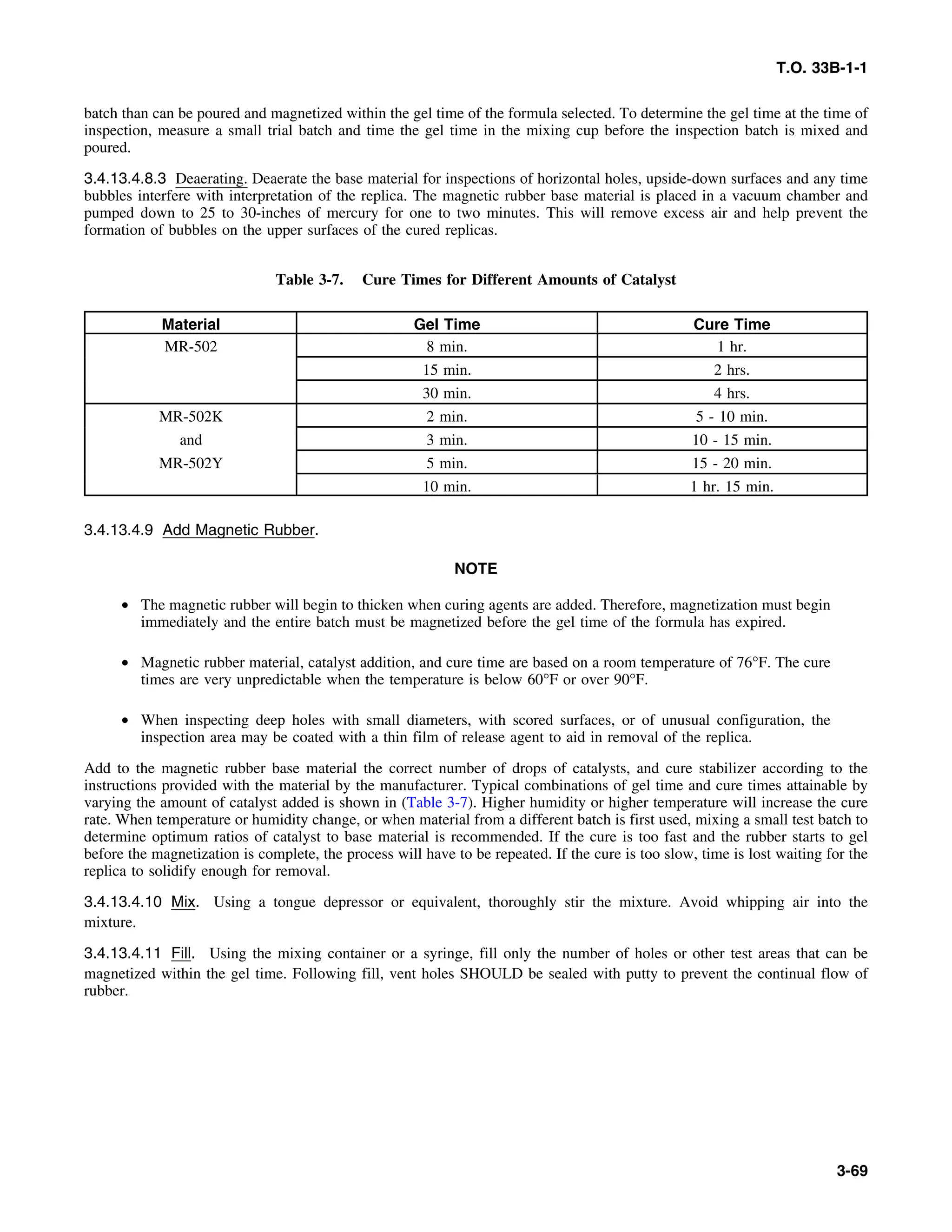 T.O. 33B-1-1
batch than can be poured and magnetized within the gel time of the formula selected. To determine the gel time at the time of
inspection, measure a small trial batch and time the gel time in the mixing cup before the inspection batch is mixed and
poured.
3.4.13.4.8.3 Deaerating. Deaerate the base material for inspections of horizontal holes, upside-down surfaces and any time
bubbles interfere with interpretation of the replica. The magnetic rubber base material is placed in a vacuum chamber and
pumped down to 25 to 30-inches of mercury for one to two minutes. This will remove excess air and help prevent the
formation of bubbles on the upper surfaces of the cured replicas.
Table 3-7. Cure Times for Different Amounts of Catalyst
Material Gel Time Cure Time
MR-502 8 min. 1 hr.
15 min. 2 hrs.
30 min. 4 hrs.
MR-502K 2 min. 5 - 10 min.
and 3 min. 10 - 15 min.
MR-502Y 5 min. 15 - 20 min.
10 min. 1 hr. 15 min.
3.4.13.4.9 Add Magnetic Rubber.
NOTE
• The magnetic rubber will begin to thicken when curing agents are added. Therefore, magnetization must begin
immediately and the entire batch must be magnetized before the gel time of the formula has expired.
• Magnetic rubber material, catalyst addition, and cure time are based on a room temperature of 76°F. The cure
times are very unpredictable when the temperature is below 60°F or over 90°F.
• When inspecting deep holes with small diameters, with scored surfaces, or of unusual configuration, the
inspection area may be coated with a thin film of release agent to aid in removal of the replica.
Add to the magnetic rubber base material the correct number of drops of catalysts, and cure stabilizer according to the
instructions provided with the material by the manufacturer. Typical combinations of gel time and cure times attainable by
varying the amount of catalyst added is shown in (Table 3-7). Higher humidity or higher temperature will increase the cure
rate. When temperature or humidity change, or when material from a different batch is first used, mixing a small test batch to
determine optimum ratios of catalyst to base material is recommended. If the cure is too fast and the rubber starts to gel
before the magnetization is complete, the process will have to be repeated. If the cure is too slow, time is lost waiting for the
replica to solidify enough for removal.
3.4.13.4.10 Mix. Using a tongue depressor or equivalent, thoroughly stir the mixture. Avoid whipping air into the
mixture.
3.4.13.4.11 Fill. Using the mixing container or a syringe, fill only the number of holes or other test areas that can be
magnetized within the gel time. Following fill, vent holes SHOULD be sealed with putty to prevent the continual flow of
rubber.
3-69
 